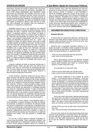 APOSTILAS OPÇÃO A Sua Melhor Opção em Concursos Públicos
Raciocínio Logico A Opção Certa Para a Sua Realização111
particulares. Aquelas que contêm a palavra "não" são propo-
sições negativas; as outras são afirmativas. Aristóteles ser-
viu-se então destas classificações para estabelecer regras
para avaliar as inferências. Por exemplo, para que um silo-
gismo seja válido é necessário que pelo menos uma premis-
sa seja afirmativa e que pelo menos uma seja universal; se
ambas as premissas forem negativas, a conclusão tem de ser
negativa. Na sua totalidade, as regras de Aristóteles bastam
para validar os silogismos válidos e para eliminar os inváli-
dos. São suficientes, por exemplo, para que aceitemos a
inferência 1) e rejeitemos a inferência 2).
Aristóteles pensava que a sua silogística era suficiente
para lidar com todas as inferências válidas possíveis. Estava
enganado. De facto, o sistema, ainda que completo em si
mesmo, corresponde apenas a uma fracção da lógica. E
apresenta dois pontos fracos. Em primeiro lugar, só lida com
as inferências que dependem de palavras como "todos" e
"alguns", que se ligam a substantivos, mas não com as infe-
rências que dependem de palavras como "se…, então ", que
interligam as frases. Só alguns séculos mais tarde se pôde
formalizar padrões de inferência como este: "Se não é de dia,
é de noite; mas não é de dia; portanto é de noite". Em segun-
do lugar, mesmo no seu próprio campo de acção, a lógica de
Aristóteles não é capaz de lidar com inferências nas quais
palavras como "todos" e "alguns" (ou "cada um" e "nenhum")
surjam não na posição do sujeito, mas algures no predicado
gramatical. As regras de Aristóteles não nos permitem deter-
minar, por exemplo, a validade de inferências que contenham
premissas como "Todos os estudantes conhecem algumas
datas" ou "Algumas pessoas detestam os polícias todos". Só
22 séculos após a morte de Aristóteles esta lacuna seria
colmatada.
A lógica é utilizada em todas as diversas ciências que A-
ristóteles estudou; talvez não seja tanto uma ciência em si
mesma, mas mais um instrumento ou ferramenta das ciên-
cias. Foi essa a ideia que os sucessores de Aristóteles retira-
ram das suas obras de lógica, denominadas "Organon" a
partir da palavra grega para instrumento.
A obra Analíticos Anteriores mostra-nos de que modo a
lógica funciona nas ciências. Quem estudou geometria eucli-
diana na escola recorda-se certamente das muitas verdades
geométricas, ou teoremas, alcançadas por raciocínio dedutivo
a partir de um pequeno conjunto de outras verdades chama-
das "axiomas". Embora o próprio Euclides tivesse nascido
numa altura tardia da vida de Aristóteles, este método axio-
mático era já familiar aos geómetras, e Aristóteles pensava
que podia ser amplamente aplicado. A lógica forneceria as
regras para a derivação de teoremas a partir de axiomas, e
cada ciência teria o seu próprio conjunto especial de axio-
mas. As ciências poderiam ser ordenadas hierarquicamente,
com as ciências inferiores tratando como axiomas proposi-
ções que poderiam ser teoremas de uma ciência superior.
Se tomarmos o termo "ciência" numa acepção ampla, a-
firma Aristóteles, é possível distinguir três tipos de ciências:
as produtivas, as práticas e as teóricas. As ciências produti-
vas incluem a engenharia e a arquitectura, e disciplinas como
a retórica e a dramaturgia, cujos produtos são menos concre-
tos. As ciências práticas são aquelas que guiam os compor-
tamentos, destacando-se entre elas a política e a ética. As
ciências teóricas são aquelas que não possuem um objectivo
produtivo nem prático, mas que procuram a verdade pela
verdade.
Por sua vez, a ciência teórica é tripartida. Aristóteles no-
meia as suas três divisões: "física, matemática, teologia"; mas
nesta classificação só a matemática é aquilo que parece ser.
O termo "física" designa a filosofia natural ou o estudo da
natureza (physis); inclui, além das disciplinas que hoje inte-
graríamos no campo da física, a química, a biologia e a psico-
logia humana e animal. A "teologia" é, para Aristóteles, o
estudo de entidades superiores e acima do ser humano, ou
seja, os céus estrelados, bem como todas as divindades que
poderão habitá-los. Aristóteles não se refere à "metafísica";
de facto, a palavra significa apenas "depois da física" e foi
utilizada para referenciar as obras de Aristóteles catalogadas
a seguir à sua Física. Mas muito daquilo que Aristóteles es-
creveu seria hoje naturalmente descrito como "metafísica"; e
ele tinha de facto a sua própria designação para essa disci-
plina, como veremos mais à frente. Anthony Kenny
ARGUMENTOS DEDUTIVOS E INDUTIVOS
Desidério Murcho
É comum falar em argumentos dedutivos, opondo-os aos
indutivos. Este artigo procura mostrar que há um conjunto de
aspectos subtis que devem ser tidos em linha de conta, caso
contrário será tudo muito confuso.
Antes de mais: a expressão "argumento indutivo" ou "in-
dução" dá origem a confusões porque se pode ter dois tipos
muito diferentes de argumentos: as generalizações e as pre-
visões. Uma generalização é um argumento como
Todos os corvos observados até hoje são pretos.
Logo, todos os corvos são pretos.
Numa generalização parte-se de algumas verdades
acerca de alguns membros de um dado domínio e genera-
liza-se essas verdades para todos os membros desse
domínio, ou pelo menos para mais.
Uma previsão é um argumento como
Todos os corvos observados até hoje são pretos.
Logo, o próximo corvo que observarmos será preto.
Uma pessoa imaginativa e com vontade de reduzir
coisas — uma síndrome comum em filosofia — pode que-
rer afirmar que podemos reduzir as previsões às generali-
zações via dedução: a conclusão da previsão acima se-
gue-se dedutivamente da conclusão da generalização an-
terior. Não acho que isto capta de modo algum a natureza
lógica ou conceptual da previsão, mas isso não é relevan-
te neste artigo. O que conta é que, mesmo que a previsão
seja redutível à generalização mais dedução, continua a
ser um modo comum de falar e uma parte importante do
nosso pensamento.
Numa veia ainda reducionista, algumas pessoas pode-
rão querer dizer que todos os outros tipos de argumentos
não dedutivos se reduzem à generalização e à previsão.
Assim, não valeria a pena falar de argumentos de autori-
dade, por exemplo, que são argumentos como o seguinte:
Einstein afirmou que não se pode viajar mais depressa do
que a luz.
Logo, não se pode viajar mais depressa do que a luz.
Uma vez mais: pode ser que este tipo de argumentos seja
redutível à generalização e à previsão. Mas é útil compreen-
der que este tipo de argumentos tem exigências próprias e
portanto é útil falar deles explicitamente, ainda que se trate
de um tipo de inferência redutível a qualquer outro tipo ou
tipos.
 