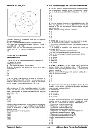 APOSTILAS OPÇÃO A Sua Melhor Opção em Concursos Públicos
Raciocínio Logico A Opção Certa Para a Sua Realização114
Com essa distribuição, poderemos notar que 205 pessoas
lêem apenas o jornal A.
Prof Msc SANDRO FABIAN FRANCILIO DORNELLES
Verificamos que 500 pessoas não lêem o jornal C, pois é a
soma 205 + 30 + 115 + 150.
Notamos ainda que 700 pessoas foram entrevistadas, que é
a soma 205 + 30 + 25 + 40 + 115 + 65 + 70 +
150.
EXERCÍCIOS DE CONCURSOS
Diagramas Lógicos
1. De um total de 30 agentes administrativos sabe-se que:
I. 18 gostam de cinema
II. 14 gostam de teatro
III. 2 não gostam de cinema, nem de teatro
O número de agentes que gostam de cinema e de teatro
corresponde a:
a) 2
b) 4
c) 6
d) 8
2. De um grupo de N auxiliares técnicos de produção, 44
lêem jornal A, 42 o jornal B e 18 lêem ambos os jornais. sa-
bendo que todo auxiliar deste grupo é leitor de pelo menos
um dos jornais, o número N de auxiliares é: R: c) 68
3. Em uma turma, 45% dos alunos falam inglês e 33% falam
francês. Se 25% dos alunos não falam nenhuma duas lín-
guas, a porcentagem de alunos que falam francês, mas não
falam inglês é de:
a) 3%
b) 15%
c) 27%
d) 30%
e) 33%
4. Realizou-se uma pesquisa e verificou-se que, das pessoas
consultadas, 200 ouviam a rádio A, 300 ouviam a rádio B, 20
ouviam as duas rádios (A e B) e 220 não ouviam nenhuma
das duas rádios.
Quantas pessoas foram consultadas?
a) 520
b) 560
c) 640
d) 680
e) 700
5. Em uma pesquisa, foram entrevistados 100 telespectado-
res. 60 assistiam à televisão à noite e 50 assistiam à televi-
são de dia. Quantos assistiam à televisão de dia e de noite?
a) 5
b) 10
c) 15
d) 20
e) 25
6. Em uma pesquisa, foram entrevistadas 200 pessoas. 100
delas iam regularmente ao cinema, 60 iam regularmente ao
teatro e 50 não iam regularmente nem ao cinema nem ao
teatro. Quantas
dessas pessoas iam regularmente a ambos?
a) 10
b) 20
c) 30
d) 40
e) 50
7. (NCNB_02) Uma professora levou alguns alunos ao par-
que de diversões chamado Sonho. Desses alunos:
16 já haviam ido ao parque Sonho, mas nunca andaram de
montanha russa.
6 já andaram de montanha russa, mas nunca haviam ido
ao parque Sonho.
Ao todo, 20 já andaram de montanha russa.
Ao todo, 18 nunca haviam ido ao parque Sonho.
Pode-se afirmar que a professora levou ao parque Sonho:
a) 60 alunos
b) 48 alunos
c) 42 alunos
d) 366alunos
e) 32 alunos
8. (ICMS_97_VUNESP) Em uma classe, há 20 alunos que
praticam futebol mas não praticam vôlei e há 8 alunos que
praticam vôlei mas não praticam futebol. O total dos que
praticam vôlei é 15.
Ao todo, existem 17 alunos que não praticam futebol. O nú-
mero de alunos da classe é:
a) 30
b) 35
c) 37
d) 42
e) 44
9. Suponhamos que numa equipe de 10 estudantes, 6 usam
óculos e 8 usam relógio. O numero de estudantes que usa ao
mesmo tempo, óculos e relógio é:
a) exatamente 6
b) exatamente 2
c) no mínimo 6
d) no máximo 5
e) no mínimo 4
10. Numa pesquisa de mercado, foram entrevistadas várias
pessoas acerca de suas preferências em relação a 3 produ-
tos: A, B e C. Os resultados da pesquisa indicaram que:
210 pessoas compram o produto A.
210 pessoas compram o produto N.
250 pessoas compram o produto C.
20 pessoas compram os três produtos.
100 pessoas não compram nenhum dos 3 produtos.
60 pessoas compram o produto A e B.
70 pessoas compram os produtos A eC.
50 pessoas compram os produtos B e C.
Quantas pessoas foram entrevistadas:
a) 670
b) 970
c) 870
d) 610
 