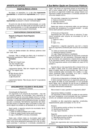 APOSTILAS OPÇÃO A Sua Melhor Opção em Concursos Públicos
Raciocínio Logico A Opção Certa Para a Sua Realização116
EQUIVALÊNCIA LÓGICA
Na lógica, as asserções p e q são ditas logicamente
equivalentes ou simplesmente equivalentes, se p = q e q =
p .
Em termos intuitivos, duas sentenças são logicamente
equivalentes se possuem o mesmo "conteúdo lógico".
Do ponto de vista da teoria da demonstração, p e q são
equivalentes se cada uma delas pode ser derivada a partir da
outra. Semanticamente, p e q são equivalentes se elas têm
os mesmos valores para qualquer interpretação.
EQUIVALÊNCIAS LÓGICAS NOTÁVEIS
Negação da Negação (Dupla Negação)
~(~p) ⇔⇔⇔⇔ p
p ~q ~(p)
F V F
V F V
Como as tabelas-verdade são idênticas podemos dizer
que ~(~p) ⇔⇔⇔⇔ p.
Exemplo: "Não é verdade que Mario não é estudioso" é
logicamente equivalente a "Mario é estudioso".
Exemplos:
a)
p: Não tem ninguém aqui.
~p: Tem ninguém aqui.
~(~p): Tem alguém aqui.
Logicamente falando, "Não tem ninguém aqui" é equiva-
lente à "Tem alguém aqui".
b)
p: Não dá para não ler.
~p: Dá para não ler.
~(~p): Dá para ler.
Logicamente falando, "Não dá para não ler" é equivalente
à "Dá para ler".
ARGUMENTOS VÁLIDOS E INVÁLIDOS
Eduardo O C Chaves
Conceituação de Argumento
Um argumento é um conjunto de enunciados -- mas não
um conjunto qualquer de enunciados. Num argumento os
enunciados têm que ter uma certa relação entre si e é neces-
sário que um deles seja apresentado como uma tese, ou uma
conclusão, e os demais como justificativa da tese, ou premis-
sas para a conclusão. Normalmente argumentos são utiliza-
dos para provar ou disprovar algum enunciado ou para con-
vencer alguém da verdade ou da falsidade de um enunciado.
Assim sendo, o seguinte conjunto de enunciados não é,
na realidade, um argumento:
1. Todos os metais se dilatam com o calor
2. Todas os meses há pelo menos quatro domingos
3. Logo, a UNICAMP é uma boa universidade.
Neste caso, embora todos os enunciados sejam (pelo
menos à primeira vista) verdadeiros, e embora eles se dispo-
nham numa forma geralmente associada com a de um argu-
mento (premissa 1, premissa 2, e conclusão, precedida por
"logo"), não temos um argumento porque os enunciados não
têm a menor relação entre si. Não devemos sequer afirmar
que temos um argumento inválido aqui, porque mesmo num
argumento inválido as premissas e a conclusão precisam ter
uma certa relação entre si.
Por outro lado, o seguinte é um argumento:
4. Todos os homens são mortais
5. Sócrates é homem
6. Logo, Sócrates é mortal.
Neste caso, temos um argumento válido, em que todas as
premissas são verdadeiras e a conclusão também -- ou pelo
menos assim parecem à primeira vista.
A Forma de um Argumento
Argumentos têm uma certa forma ou estrutura. O argu-
mento constituído pelo conjunto de enunciados (2) tem a
seguinte forma:
7. Todos os x são y
8. z é x
9. Logo, z é y.
Imaginemos o seguinte argumento, que tem a mesma
forma do argumento constituído pelo conjunto de enunciados
4-6:
10. Todos os homens são analfabetos
11. Raquel de Queiroz é homem
12. Logo, Raquel de Queiroz é analfabeta.
Este argumento, diferentemente do argumento constituído
pelos enunciados 4-6, tem premissas e conclusão todas fal-
sas. No entanto, tem exatamente a mesma forma ou estrutu-
ra do argumento anterior (forma explicitada nos enunciados
7-9). Se o argumento anterior (4-6) é válido (e é), este (10-12)
também é.
Quando dois ou mais argumentos têm a mesma forma, se
um deles é válido, todos os outros também são, e se um
deles é inválido, todos os outros também são. Como o argu-
mento constituído pelos enunciados 4-6 é válido, e o argu-
mento constituído pelos enunciados 10-12 tem a mesma
forma (7-9), este (1012) também é válido.
A Forma de um Argumento e a Verdade das Premissas
O último exemplo mostra que um argumento pode ser vá-
lido apesar de todas as suas premissas e a sua conclusão
serem falsas. Isso é indicativo do fato de que a validade de
um argumento não depende de serem suas premissas e sua
conclusão efetivamente verdadeiras.
Mas se esse é o caso, quando é um argumento válido?
Argumentos Válidos e Inválidos
Um argumento é válido quando, se todas as suas premis-
sas forem verdadeiras, a sua conclusão tiver que, necessari-
amente, ser verdadeira (sob pena de auto-contradição).
Considere os dois argumentos seguintes, constituídos,
respectivamente, pelos enunciados 13-15 e 16-18
Primeiro:
13. Se eu ganhar sozinho na Sena, fico milionário
14. Ganhei sozinho na Sena
15. Logo, fiquei milionário
Segundo:
16. Se eu ganhar sozinho na Sena, fico milionário
17. Não ganhei sozinho na Sena
18. Logo, não fiquei milionário
Esses dois argumentos são muito parecidos. A forma do
primeiro é:
 