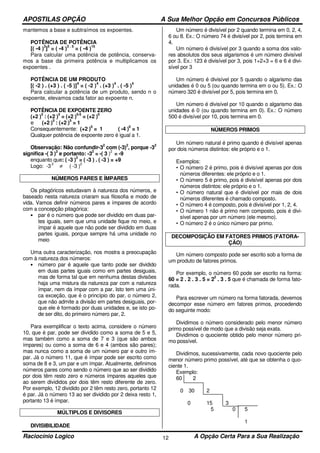 APOSTILAS OPÇÃO A Sua Melhor Opção em Concursos Públicos
Raciocínio Logico A Opção Certa Para a Sua Realização12
mantemos a base e subtraímos os expoentes.
POTÊNCIA DE POTÊNCIA
[( -4 )
3
]
5
= ( -4 )
3 . 5
= ( -4 )
15
Para calcular uma potência de potência, conserva-
mos a base da primeira potência e multiplicamos os
expoentes .
POTÊNCIA DE UM PRODUTO
[( -2 ) . (+3 ) . ( -5 )]
4
= ( -2 )
4
. (+3 )
4
. ( -5 )
4
Para calcular a potência de um produto, sendo n o
expoente, elevamos cada fator ao expoente n.
POTÊNCIA DE EXPOENTE ZERO
(+2 )
5
: (+2 )
5
= (+2 )
5-5
= (+2 )
0
e (+2 )
5
: (+2 )
5
= 1
Consequentemente: (+2 )
0
= 1 ( -4 )
0
= 1
Qualquer potência de expoente zero é igual a 1.
Observação: Não confundir-3
2
com (-3)
2
, porque -3
2
significa -( 3 )
2
e portanto: -3
2
= -( 3 )
2
= -9
enquanto que: ( -3 )
2
= ( -3 ) . ( -3 ) = +9
Logo: -3
2
≠ ( -3 )
2
NÚMEROS PARES E ÍMPARES
Os pitagóricos estudavam à natureza dos números, e
baseado nesta natureza criaram sua filosofia e modo de
vida. Vamos definir números pares e ímpares de acordo
com a concepção pitagórica:
• par é o número que pode ser dividido em duas par-
tes iguais, sem que uma unidade fique no meio, e
ímpar é aquele que não pode ser dividido em duas
partes iguais, porque sempre há uma unidade no
meio
Uma outra caracterização, nos mostra a preocupação
com à natureza dos números:
• número par é aquele que tanto pode ser dividido
em duas partes iguais como em partes desiguais,
mas de forma tal que em nenhuma destas divisões
haja uma mistura da natureza par com a natureza
ímpar, nem da ímpar com a par. Isto tem uma úni-
ca exceção, que é o princípio do par, o número 2,
que não admite a divisão em partes desiguais, por-
que ele é formado por duas unidades e, se isto po-
de ser dito, do primeiro número par, 2.
Para exemplificar o texto acima, considere o número
10, que é par, pode ser dividido como a soma de 5 e 5,
mas também como a soma de 7 e 3 (que são ambos
ímpares) ou como a soma de 6 e 4 (ambos são pares);
mas nunca como a soma de um número par e outro ím-
par. Já o número 11, que é ímpar pode ser escrito como
soma de 8 e 3, um par e um ímpar. Atualmente, definimos
números pares como sendo o número que ao ser dividido
por dois têm resto zero e números ímpares aqueles que
ao serem divididos por dois têm resto diferente de zero.
Por exemplo, 12 dividido por 2 têm resto zero, portanto 12
é par. Já o número 13 ao ser dividido por 2 deixa resto 1,
portanto 13 é ímpar.
MÚLTIPLOS E DIVISORES
DIVISIBILIDADE
Um número é divisível por 2 quando termina em 0, 2, 4,
6 ou 8. Ex.: O número 74 é divisível por 2, pois termina em
4.
Um número é divisível por 3 quando a soma dos valo-
res absolutos dos seus algarismos é um número divisível
por 3. Ex.: 123 é divisível por 3, pois 1+2+3 = 6 e 6 é divi-
sível por 3
Um número é divisível por 5 quando o algarismo das
unidades é 0 ou 5 (ou quando termina em o ou 5). Ex.: O
número 320 é divisível por 5, pois termina em 0.
Um número é divisível por 10 quando o algarismo das
unidades é 0 (ou quando termina em 0). Ex.: O número
500 é divisível por 10, pois termina em 0.
NÚMEROS PRIMOS
Um número natural é primo quando é divisível apenas
por dois números distintos: ele próprio e o 1.
Exemplos:
• O número 2 é primo, pois é divisível apenas por dois
números diferentes: ele próprio e o 1.
• O número 5 é primo, pois é divisível apenas por dois
números distintos: ele próprio e o 1.
• O número natural que é divisível por mais de dois
números diferentes é chamado composto.
• O número 4 é composto, pois é divisível por 1, 2, 4.
• O número 1 não é primo nem composto, pois é divi-
sível apenas por um número (ele mesmo).
• O número 2 é o único número par primo.
DECOMPOSIÇÃO EM FATORES PRIMOS (FATORA-
ÇÃO)
Um número composto pode ser escrito sob a forma de
um produto de fatores primos.
Por exemplo, o número 60 pode ser escrito na forma:
60 = 2 . 2 . 3 . 5 = 2
2
. 3 . 5 que é chamada de forma fato-
rada.
Para escrever um número na forma fatorada, devemos
decompor esse número em fatores primos, procedendo
do seguinte modo:
Dividimos o número considerado pelo menor número
primo possível de modo que a divisão seja exata.
Dividimos o quociente obtido pelo menor número pri-
mo possível.
Dividimos, sucessivamente, cada novo quociente pelo
menor número primo possível, até que se obtenha o quo-
ciente 1.
Exemplo:
60 2
0 30 2
0 15 3
5 0 5
1
 