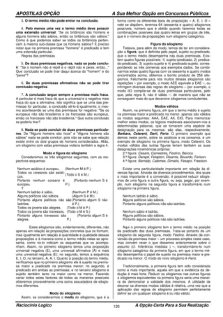 APOSTILAS OPÇÃO A Sua Melhor Opção em Concursos Públicos
Raciocínio Logico A Opção Certa Para a Sua Realização120
3. O termo médio não pode entrar na conclusão.
4. Pelo menos uma vez o termo médio deve possuir
uma extensão universal: "Se os britânicos são homens e
alguns homens são sábios, então os britânicos são sábios."
Como é que podemos saber se todos os britânicos perten-
cem à mesma sub-classe que os homens sábios? É preciso
notar que na primeira premissa "homens" é predicado e tem
uma extensão particular.
Regras das premissas
5. De duas premissas negativas, nada se pode conclu-
ir: "Se o homem não é réptil e o réptil não é peixe, então..."
Que conclusão se pode tirar daqui acerca do "homem" e do
"peixe"?
6. De duas premissas afirmativas não se pode tirar
conclusão negativa.
7. A conclusão segue sempre a premissa mais fraca.
A particular é mais fraca do que a universal e a negativa mais
fraca do que a afirmativa. Isto significa que se uma das pre-
missas for particular, a conclusão sê-lo-á igualmente; o mes-
mo acontecendo se uma das premissas for negativa: "Se os
europeus não são brasileiros e os franceses são europeus,
então os franceses não são brasileiros." Que outra conclusão
se poderia tirar?
8. Nada se pode concluir de duas premissas particula-
res. De "Alguns homens são ricos" e "Alguns homens são
sábios" nada se pode concluir, pois não se sabe que relação
existe entre os dois grupos de homens considerados. Aliás,
um silogismo com estas premissas violaria também a regra 4.
Modo e figura do silogismo
Consideremos os três silogismos seguintes, com os res-
pectivos esquemas:
Nenhum asiático é europeu. (Nenhum M é P.)
Todos os coreanos são asiáti-
cos.
(Todo o S é M.)
Portanto nenhum coreano é
europeu.
(Portanto nenhum S é
P.)
Ý
Nenhum ladrão é sábio. (Nenhum P é M.)
Alguns políticos são sábios. (Algum S é M.)
Portanto alguns políticos não são
ladrões.
(Portanto algum S não
é P.)
Todos os jovens são alegres. (Todo o M é P.)
Todos os jovens são travessos. (Todo o M é S.)
Portanto alguns travessos são
alegres.
(Portanto algum S é
P.)
Estes silogismos são, evidentemente, diferentes, não
apenas em relação às proposições concretas que os formam,
mas igualmente em relação à quantidade e qualidade dessas
proposições e à maneira como o termo médio nelas se apre-
senta, como no-lo indicam os esquemas que os acompa-
nham. Assim, no primeiro silogismo temos uma proposição
universal negativa (E), uma universal afirmativa (A) e mais
uma universal negativa (E); no segundo, temos a sequência
E, I, O; no terceiro, A, A, I. Quanto à posição do termo médio,
verificamos que no primeiro silogismo ele é sujeito na premis-
sa maior e predicado na premissa menor; no segundo, é
predicado em ambas as premissas; e no terceiro silogismo é
sujeito também tanto na maior como na menor. Fazendo
variar todos estes factores de todas as maneiras possíveis
obteremos provavelmente uma soma assustadora de silogis-
mos diferentes.
Modo do silogismo
Assim, se considerarmos o modo do silogismo, que é a
forma como os diferentes tipos de proposição – A, E, I, O –
nele se dispõem, teremos 64 (sessenta e quatro) silogismos
possíveis, número que é obtido quando fazemos todas as
combinações possíveis das quatro letras em grupos de três,
que é o número de proposições num silogismo categórico.
Figura do silogismo
Todavia, para além do modo, temos de ter em considera-
ção a figura, que é definida pelo papel, sujeito ou predicado,
que o termo médio desempenha nas duas premissas. Exis-
tem quatro figuras possíveis: 1) sujeito-predicado, 2) predica-
do-predicado, 3) sujeito-sujeito e 4) predicado-sujeito, corres-
pondendo as três primeiras aos exemplos dados. Se combi-
narmos estas quatro figuras com os sessenta e quatro modos
encontrados acima, obtemos o bonito produto de 256 silo-
gismos. Felizmente para nós muitos desses silogismos são
repetições – por exemplo, o modo AEE equivale a EAE –, ou
infringem diversas das regras do silogismo – por exemplo, o
modo IIO compõe-se de duas premissas particulares, pelo
que, pela regra 8, não é válido –, de maneira que não se
conseguem mais do que dezanove silogismos concludentes.
Modos válidos
Assim, na primeira figura, em que o termo médio é sujeito
na premissa maior e predicado na menor, apenas são válidos
os modos seguintes: AAA, EAE, AII, EIO. Para memorizar
melhor estes modos, os lógicos medievais associaram-nos a
determinadas palavras, que se tornaram uma espécie de
designação para os mesmos: são elas, respectivamente,
Barbara, Celarent, Darii, Ferio. O primeiro exemplo que
demos neste ponto, sobre os asiáticos e os coreanos, é um
exemplo de silogismo na primeira figura, modo Celarent. Os
modos válidos das outras figuras teriam também as suas
designações mnemónicas próprias:
2.ª figura: Cesare, Camestres, Festino, Baroco.
3.ª figura: Darapti, Felapton, Disamis, Bocardo, Ferison.
4.ª figura: Bamalip, Calemes, Dimatis, Fesapo, Fresison.
Existe uma particularidade importante em relação às di-
versas figuras. Através de diversos procedimentos, dos quais
o mais importante é a conversão, é possível reduzir silogis-
mos de uma figura a outra figura, ou seja, pegar, por exem-
plo, num silogismo na segunda figura e transformá-lo num
silogismo na primeira figura.
Nenhum ladrão é sábio.
Alguns políticos são sábios.
Portanto alguns políticos não são ladrões.
Nenhum sábio é ladrão.
Alguns políticos são sábios.
Portanto alguns políticos não são ladrões.
Aqui o primeiro silogismo tem o termo médio na posição
de predicado das duas premissas. Trata-se portanto de um
silogismo da segunda figura, modo Festino. Através da con-
versão da premissa maior – um processo simples neste caso,
mas convém rever o que dissemos anteriormente sobre o
assunto (cf. Inferência imediata ) –, transformámo-lo num
silogismo categórico da primeira figura, em que o termo mé-
dio desempenha o papel de sujeito na premissa maior e pre-
dicado na menor. O modo do novo silogismo é Ferio.
Tradicionalmente, a primeira figura tem sido considerada
como a mais importante, aquela em que a evidência da de-
dução é mais forte. Reduzir os silogismos nas outras figuras
a silogismos equivalentes na primeira figura seria uma manei-
ra de demonstrar a validade dos mesmos. A utilidade de
decorar os diversos modos válidos é relativa, uma vez que a
aplicação das regras do silogismo permitem perfeitamente
definir se um qualquer silogismo é ou não válido.
 