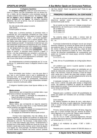 APOSTILAS OPÇÃO A Sua Melhor Opção em Concursos Públicos
Raciocínio Logico A Opção Certa Para a Sua Realização121
O silogismo hipotético
No silogismo categórico, estão em causa dois termos, o
maior e o menor, que são comparados com um terceiro ter-
mo, o médio, daí se chegando a uma conclusão acerca da
relação existente entre os dois primeiros: "Se todos os lagar-
tos são répteis e alguns animais não são lagartos, então
alguns animais não são répteis." No silogismo hipotético
lidaremos, não com os termos, mas com as proposições em
si. Vejamos um exemplo:
Se João estuda então passa no exame;
João estuda,
Portanto passa no exame.
Neste caso, a primeira premissa, ou premissa maior, é
constituída por uma proposição composta por duas outras
proposições: "João estuda" e "João passa no exame", ligadas
entre si pelas partículas "se... então...", ou outras equivalen-
tes; poder-se-ia dizer também, com o mesmo sentido: "Estu-
dar implica, para João, passar no exame", ou "João passa no
exame desde que estude". O importante é notarmos que uma
das proposições surge como consequência da outra, constitu-
indo aquilo que designamos por juízo hipotético ou condicio-
nal: daí designarmos uma delas como antecedente – neste
caso, "João estuda" – e a outra como consequente – "João
passa no exame." A premissa menor limita-se a repetir, a
afirmar, uma das proposições que compõem a primeira pre-
missa – neste caso, o antecedente –, mas é precisamente
dessa afirmação que decorre logicamente a conclusão – que
não é outra coisa senão o consequente.
Se simbolizássemos a primeira proposição por "p" e a se-
gunda por "q", poderíamos reduzir o silogismo anterior a este
esquema:
Se p, então q;
ora p;
logo q.
Numa formulação mais intuitiva, o que isto quer dizer é
que, face a uma condição como a que é estabelecida na
premissa maior, afirmar a verdade do antecedente é afirmar
simultaneamente a verdade do consequente. Poderíamos
substituir as letras "p" e "q" por outras proposições verdadei-
ras que o raciocínio continuaria válido.
O silogismo hipotético possui duas figuras válidas ou mo-
dos:
Modus ponens
Modus ponens, que corresponde ao exemplo dado, e que
poderíamos sintetizar nas seguintes regras:
1. Num juízo hipotético, a afirmação do antecedente o-
briga à afirmação do consequente.
2. Da afirmação do consequente nada se pode concluir.
Modus tollens
Modus tollens, que corresponde ao seguinte esquema:
"se p, então q; ora não q; logo não p", e cuja mecânica pode-
ríamos sintetizar nas seguintes regras:
1. Num juízo hipotético, a negação do consequente torna
necessária a negação do antecedente.
2. Da negação do antecedente nada se pode concluir.
Formas muito vulgarizadas, mas não válidas, de si-
logismo hipotético, são aquelas que quebram as regras atrás
expostas. Por exemplo, afirmar o consequente para afirmar o
antecedente, como em: "Se chovesse, o chão estaria molha-
do; ora o chão está molhado, logo choveu." Evidentemente, é
provável que o chão esteja molhado por causa da chuva, mas
também o pode estar outros motivos, como o facto de alguém
o ter regado, etc. Outro exemplo: "Se Roberto tomasse vene-
no ficaria doente; ora Roberto não tomou veneno, portanto
não ficou doente". Quem nos garante isso? Podia ter apa-
nhado uma gripe.
PRINCIPIO FUNDAMENTAL DA CONTAGEM
Por meio do princípio fundamental da contagem, podemos
determinar quantas vezes, de modo diferente, um
acontecimento pode ocorrer.
Se um evento (ou fato) ocorre em n etapas consecutivas e
independentes, de maneira que o número de possibilidades:
Na 1a etapa é k1,
Na 2a etapa é k2,
Na 33 etapa é k3,
..........................
Na enésima etapa é kn, então o número total de
possibilidades de ocorrer o referido evento é o produto k1, k2,
k3 ... kn.
O princípio fundamental da contagem nos diz que sempre
devemos multiplicar os números de opções entre as escolhas
que podemos fazer. Por exemplo, para montar um computa-
dor, temos 3 diferentes tipos de monitores, 4 tipos de tecla-
dos, 2 tipos de impressora e 3 tipos de "CPU". Para saber o
numero de diferentes possibilidades de computadores que
podem ser montados com essas peças, somente multiplica-
mos as opções:
3 x 4 x 2 x 3 = 72
Então, têm-se 72 possibilidades de configurações diferen-
tes.
Um problema que ocorre é quando aparece a palavra
"ou", como na questão:
Quantos pratos diferentes podem ser solicitados por um
cliente de restaurante, tendo disponível 3 tipos de arroz, 2 de
feijão, 3 de macarrão, 2 tipos de cervejas e 3 tipos de refrige-
rante, sendo que o cliente não pode pedir cerveja e refrige-
rante ao mesmo tempo, e que ele obrigatoriamente tenha de
escolher uma opção de cada alimento?
A resolução é simples: 3 x 2 x 3 = 18 , somente pela co-
mida. Como o cliente não pode pedir cerveja e refrigerantes
juntos, não podemos multiplicar as opções de refrigerante
pelas opções de cerveja. O que devemos fazer aqui é apenas
somar essas possibilidades:
(3 x 2 x 3) x (2 + 3) = 90
Resposta para o problema: existem 90 possibilidades de
pratos que podem ser montados com as comidas e bebidas
disponíveis.
Outro exemplo:
No sistema brasileiro de placas de carro, cada placa é
formada por três letras e quatro algarismos. Quantas placas
onde o número formado pelos algarismos seja par, podem
ser formadas?
Primeiro, temos de saber que existem 26 letras. Segundo,
para que o numero formado seja par, teremos de limitar o
ultimo algarismo à um numero par. Depois, basta multiplicar.
26 x 26 x 26 = 17.567 -> parte das letras
10 x 10 x 10 x 5 = 5.000 -> parte dos algarismos, note que
na última casa temos apenas 5 possibilidades, pois queremos
um número par (0, 2 , 4 , 6 , 8).
Agora é só multiplicar as partes: 17.567 x 5.000 =
87.835.000
Resposta para a questão: existem 87.835.000 placas on-
 