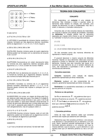 APOSTILAS OPÇÃO A Sua Melhor Opção em Concursos Públicos
Raciocínio Logico A Opção Certa Para a Sua Realização123
O valor de N é
a) 27 b) 216 c) 512 d) 729 e) 1.331
4) (UFC/2002) A quantidade de números inteiros, positivos e
ímpares, formados por três algarismos distintos, escolhidos
dentre os algarismos 0, 1, 2, 3, 4, 5, 6, 7, 8 e 9, é igual a:
a) 320 b) 332 c) 348 d) 360 e) 384
5)(UFAL/200) Quantos números pares de quatro algarismos
distintos podem ser formados com os elementos do conjunto
A={0,1,2,3,4}?
a) 60 b) 48 c) 36 d) 24 e) 18
6)(UFPI/2000) Escrevendo-se em ordem decrescente todos
os números de cinco algarismos distintos formados pelos
algarismos 3, 5, 7, 8 e 9, a ordem do número 75389 é:
a) 54 b) 67 c) 66 d) 55 e) 56
7)(UFAL/99) Com os elementos do conjunto {1, 2, 3, 4, 5, 6,
7} formam-se números de 4 algarismos distintos. Quantos
dos números formados NÃO são divisíveis por 5?
a) 15 b) 120 c) 343 d) 720 e) 840
8)(ITA/2001) Considere os números de 2 a 6 algarismos
distintos formados utilizando-se apenas 1, 2, 4, 5, 7 e 8.
Quantos destes números são ímpares e começam com um
dígito par?
a) 375 b) 465 c) 545 d) 585 e) 625
9)(UNESP/2000) Um turista, em viagem de férias pela Euro-
pa, observou pelo mapa que, para ir da cidade A à cidade B,
havia três rodovias e duas ferrovias e que, para ir de B até
uma outra cidade, C, havia duas rodovias e duas ferrovias. O
número de percursos diferentes que o turista pode fazer para
ir de A até C, passando pela cidade B e utilizando rodovia e
trem obrigatoriamente, mas em qualquer ordem, é:
a) 9. b) 10. c) 12. d) 15. e) 20.
10)(UECE/99) Quantos números ímpares, cada um com três
algarismos, podem ser formados com os algarismos 2,3,4,6 e
7, se a repetição de algarismos é permitida?
a) 60 b) 50 c) 40 d) 30
GABARITO:
1) a)11 b)4 c)18 2)B 3)D 4)A 5)A 6)C 7)D 8)D 9)B 10)B
TEORIA DOS CONJUNTOS
CONJUNTO
Em matemática, um conjunto é uma coleção de
elementos. Não interessa a ordem e quantas vezes os
elementos estão listados na coleção. Em contraste, uma
coleção de elementos na qual a multiplicidade, mas não a
ordem, é relevante, é chamada multiconjunto.
Conjuntos são um dos conceitos básicos da matemática.
Um conjunto é apenas uma coleção de entidades, chamadas
de elementos. A notação padrão lista os elementos
separados por vírgulas entre chaves (o uso de "parênteses"
ou "colchetes" é incomum) como os seguintes exemplos:
{1, 2, 3}
{1, 2, 2, 1, 3, 2}
{x : x é um número inteiro tal que 0<x<4}
Os três exemplos acima são maneiras diferentes de
representar o mesmo conjunto.
É possível descrever o mesmo conjunto de diferentes
maneiras: listando os seus elementos (ideal para conjuntos
pequenos e finitos) ou definindo uma propriedade de seus
elementos. Dizemos que dois conjuntos são iguais se e
somente se cada elemento de um é também elemento do
outro, não importando a quantidade e nem a ordem das
ocorrências dos elementos.
Conceitos essenciais
Conjunto: representa uma coleção de objetos,
geralmente representado por letras maiúsculas;
Elemento: qualquer um dos componentes de um
conjunto, geralmente representado por letras minúsculas;
Pertinência: é a característica associada a um elemento
que faz parte de um conjunto;
Pertence ou não pertence
Se é um elemento de , nós podemos dizer que o
elemento pertence ao conjunto e podemos escrever
. Se não é um elemento de , nós podemos
dizer que o elemento não pertence ao conjunto e
podemos escrever .
1. Conceitos primitivos
Antes de mais nada devemos saber que conceitos
primitivos são noções que adotamos sem definição.
Adotaremos aqui três conceitos primitivos: o de conjunto,
o de elemento e o de pertinência de um elemento a um con-
junto. Assim, devemos entender perfeitamente a frase: de-
terminado elemento pertence a um conjunto, sem que te-
nhamos definido o que é conjunto, o que é elemento e o que
significa dizer que um elemento pertence ou não a um con-
junto.
 
