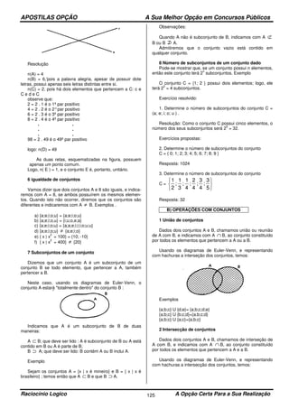 APOSTILAS OPÇÃO A Sua Melhor Opção em Concursos Públicos
Raciocínio Logico A Opção Certa Para a Sua Realização125
Resolução
n(A) = 4
n(B) = 6,'pois a palavra alegria, apesar de possuir dote
letras, possui apenas seis letras distintas entre si.
n(C) = 2, pois há dois elementos que pertencem a C: c e
C e d e C
observe que:
2 = 2 . 1 é o 1º par positivo
4 = 2 . 2 é o 2°par positivo
6 = 2 . 3 é o 3º par positivo
8 = 2 . 4 é o 4º par positivo
. .
. .
. .
98 = 2 . 49 é o 49º par positivo
logo: n(D) = 49
As duas retas, esquematizadas na figura, possuem
apenas um ponto comum.
Logo, n( E ) = 1, e o conjunto E é, portanto, unitário.
6 igualdade de conjuntos
Vamos dizer que dois conjuntos A e 8 são iguais, e indica-
remos com A = 8, se ambos possuírem os mesmos elemen-
tos. Quando isto não ocorrer, diremos que os conjuntos são
diferentes e indicaremos com A ≠ B. Exemplos .
a) {a;e;i;o;u} = {a;e;i;o;u}
b) {a;e;i;o,u} = {i;u;o,e;a}
c) {a;e;i;o;u} = {a;a;e;i;i;i;o;u;u}
d) {a;e;i;o;u} ≠ {a;e;i;o}
e) { x | x
2
= 100} = {10; -10}
f) { x | x
2
= 400} ≠ {20}
7 Subconjuntos de um conjunto
Dizemos que um conjunto A é um subconjunto de um
conjunto B se todo elemento, que pertencer a A, também
pertencer a B.
Neste caso, usando os diagramas de Euler-Venn, o
conjunto A estará "totalmente dentro" do conjunto B :
Indicamos que A é um subconjunto de B de duas
maneiras:
A ⊂ B; que deve ser lido : A é subconjunto de B ou A está
contido em B ou A é parte de B;
B ⊃ A; que deve ser lido: B contém A ou B inclui A.
Exemplo
Sejam os conjuntos A = {x | x é mineiro} e B = { x | x é
brasileiro} ; temos então que A ⊂ B e que B ⊃ A.
Observações:
Quando A não é subconjunto de B, indicamos com A ⊄
B ou B A.
Admitiremos que o conjunto vazio está contido em
qualquer conjunto.
8 Número de subconjuntos de um conjunto dado
Pode-se mostrar que, se um conjunto possui n elementos,
então este conjunto terá 2
n
subconjuntos. Exemplo
O conjunto C = {1; 2 } possui dois elementos; logo, ele
terá 2
2
= 4 subconjuntos.
Exercício resolvido:
1. Determine o número de subconjuntos do conjunto C =
(a; e; i; o; u ) .
Resolução: Como o conjunto C possui cinco elementos, o
número dos seus subconjuntos será 2
5
= 32.
Exercícios propostas:
2. Determine o número de subconjuntos do conjunto
C = { 0; 1; 2; 3; 4; 5; 6; 7; 8; 9 }
Resposta: 1024
3. Determine o número de subconjuntos do conjunto
C =
1
2
1
3
1
4
2
4
3
4
3
5
; ; ; ; ;






Resposta: 32
B) OPERAÇÕES COM CONJUNTOS
1 União de conjuntos
Dados dois conjuntos A e B, chamamos união ou reunião
de A com B, e indicamos com A ∩ B, ao conjunto constituído
por todos os elementos que pertencem a A ou a B.
Usando os diagramas de Euler-Venn, e representando
com hachuras a interseção dos conjuntos, temos:
Exemplos
{a;b;c} U {d;e}= {a;b;c;d;e}
{a;b;c} U {b;c;d}={a;b;c;d}
{a;b;c} U {a;c}={a;b;c}
2 Intersecção de conjuntos
Dados dois conjuntos A e B, chamamos de interseção de
A com B, e indicamos com A ∩ B, ao conjunto constituído
por todos os elementos que pertencem a A e a B.
Usando os diagramas de Euler-Venn, e representando
com hachuras a intersecção dos conjuntos, temos:
 
