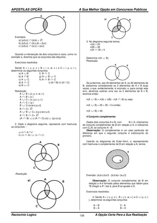 APOSTILAS OPÇÃO A Sua Melhor Opção em Concursos Públicos
Raciocínio Logico A Opção Certa Para a Sua Realização126
Exemplos
a) {a;b;c} ∩ {d;e} = ∅
b) {a;b;c} ∩ {b;c,d} = {b;c}
c) {a;b;c} ∩ {a;c} = {a;c}
Quando a intersecção de dois conjuntos é vazia, como no
exemplo a, dizemos que os conjuntos são disjuntos.
Exercícios resolvidos
Sendo A = ( x; y; z ); B = ( x; w; v ) e C = ( y; u; t ),
determinar os seguintes conjuntos:
a) A ∪ B f) B ∩ C
b) A ∩ B g) A ∪ B ∪ C
c) A ∪ C h) A ∩ B ∩ C
d) A ∩ C i) (A ∩ B) U (A ∩ C)
e) B ∪ C
Resolução
A ∪ B = {x; y; z; w; v }
A ∩ B = {x }
A ∪ C = {x; y;z; u; t }
A ∩ C = {y }
B ∪ C={x;w;v;y;u;t}
B ∩ C= ∅
A ∪ B ∪ C= {x;y;z;w;v;u;t}
A ∩ B ∩ C= ∅
(A ∩ B) ∪ u (A ∩ C)={x} ∪ {y}={x;y}
2. Dado o diagrama seguinte, represente com hachuras
os conjuntos: :
a) A ∩ B ∩ C
b) (A ∩ B) ∪ (A ∩ C)
.Resolução
3. No diagrama seguinte temos:
n(A) = 20
n(B) = 30
n(A ∩ B) = 5
Determine n(A ∪ B).
Resolução
Se juntarmos, aos 20 elementos de A, os 30 elementos de
B, estaremos considerando os 5 elementos de A n B duas
vezes; o que, evidentemente, é incorreto; e, para corrigir este
erro, devemos subtrair uma vez os 5 elementos de A n B;
teremos então:
n(A ∪ B) = n(A) + n(B) - n(A ∩ B) ou seja:
n(A ∪ B) = 20 + 30 – 5 e então:
n(A ∪ B) = 45.
4 Conjunto complementar
Dados dois conjuntos A e B, com B ⊂ A, chamamos
de conjunto complementar de B em relação a A, e indicamos
com CA B, ao conjunto A - B.
Observação: O complementar é um caso particular de
diferença em que o segundo conjunto é subconjunto do
primeiro.
Usando os diagramas de Euler-Venn, e representando
com hachuras o complementar de B em relação a A, temos:
Exemplo: {a;b;c;d;e;f} - {b;d;e}= {a;c;f}
Observação: O conjunto complementar de B em
relação a A é formado pelos elementos que faltam para
"B chegar a A"; isto é, para B se igualar a A.
Exercícios resolvidos:
4. Sendo A = { x; y; z } , B = { x; w; v } e C = { y; u; t
}, determinar os seguintes conjuntos:
A – B
B – A
C - A
B – C
 