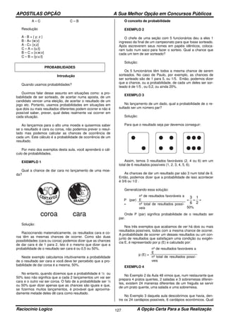 APOSTILAS OPÇÃO A Sua Melhor Opção em Concursos Públicos
Raciocínio Logico A Opção Certa Para a Sua Realização127
A – C C – B
Resolução
A - B = { y; z }
B - A= {w;v}
A - C= {x;z}
C – A = {u;t}
B – C = {x;w;v}
C – B = {y;u;t}
PROBABILIDADES
Introdução
Quando usamos probabilidades?
Ouvimos falar desse assunto em situações como: a pro-
babilidade de ser sorteado, de acertar numa aposta, de um
candidato vencer uma eleição, de acertar o resultado de um
jogo etc. Portanto, usamos probabilidades em situações em
que dois ou mais resultados diferentes podem ocorrer e não é
possível saber, prever, qual deles realmente vai ocorrer em
cada situação.
Ao lançarmos para o alto uma moeda e quisermos saber
se o resultado é cara ou coroa, não podemos prever o resul-
tado mas podemos calcular as chances de ocorrência de
cada um. Este cálculo é a probabilidade de ocorrência de um
resultado.
Por meio dos exemplos desta aula, você aprenderá o cál-
culo de probabilidades.
EXEMPLO 1
Qual a chance de dar cara no lançamento de uma moe-
da?
coroa cara
Solução:
Raciocinando matematicamente, os resultados cara e co-
roa têm as mesmas chances de ocorrer. Como são duas
possibilidades (cara ou coroa) podemos dizer que as chances
de dar cara é de 1 para 2. Isto é o mesmo que dizer que a
probabilidade de o resultado ser cara é ou 0,5 ou 50%.
Neste exemplo calculamos intuitivamente a probabilidade
de o resultado ser cara e você deve ter percebido que a pro-
babilidade de dar coroa é a mesma, 50%.
No entanto, quando dizemos que a probabilidade é ½ ou
50% isso não significa que a cada 2 lançamentos um vai ser
cara e o outro vai ser coroa. O fato de a probabilidade ser ½
ou 50% quer dizer apenas que as chances são iguais e que,
se fizermos muitos lançamentos, é provável que aproxima-
damente metade deles dê cara como resultado.
O conceito de probabilidade
EXEMPLO 2
O chefe de uma seção com 5 funcionários deu a eles 1
ingresso da final de um campeonato para que fosse sorteado.
Após escreverem seus nomes em papéis idênticos, coloca-
ram tudo num saco para fazer o sorteio. Qual a chance que
cada um tem de ser sorteado?
Solução:
Os 5 funcionários têm todos a mesma chance de serem
sorteados. No caso de Paulo, por exemplo, as chances de
ser sorteado são de 1 para 5, ou 1/5. Então, podemos dizer
que a chance, ou a probabilidade, de cada um deles ser sor-
teado é de 1/5 , ou 0,2, ou ainda 20%.
EXEMPLO 3
No lançamento de um dado, qual a probabilidade de o re-
sultado ser um número par?
Solução:
Para que o resultado seja par devemos conseguir:
Assim, temos 3 resultados favoráveis (2, 4 ou 6) em um
total de 6 resultados possíveis (1, 2, 3, 4, 5, 6).
As chances de dar um resultado par são 3 num total de 6.
Então, podemos dizer que a probabilidade de isso acontecer
é 3/6 ou 1/2 .
Generalizando essa solução:
P (par)
=
nº de resultados favoráveis a
E =
6
3
=
2
1
=
50%
nº total de resultados possí-
veis
Onde P (par) significa probabilidade de o resultado ser
par.
Nos três exemplos que acabamos de ver há dois ou mais
resultados possíveis, todos com a mesma chance de ocorrer.
A probabilidade de ocorrer um desses resultados ou um con-
junto de resultados que satisfaçam uma condição ou exigên-
cia E, é representado por p (E) e calculado por:
p (E) =
nº de resultados favoráveis a
E
nº total de resultados possí-
veis
EXEMPLO 4
No Exemplo 2 da Aula 48 vimos que, num restaurante que
prepara 4 pratos quentes, 2 saladas e 3 sobremesas diferen-
tes, existem 24 maneiras diferentes de um freguês se servir
de um prato quente, uma salada e uma sobremesa.
No Exemplo 3 daquela aula descobrimos que havia, den-
tre os 24 cardápios possíveis, 6 cardápios econômicos. Qual
 