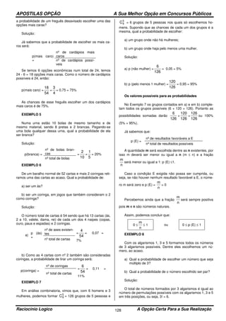 APOSTILAS OPÇÃO A Sua Melhor Opção em Concursos Públicos
Raciocínio Logico A Opção Certa Para a Sua Realização128
a probabilidade de um freguês desavisado escolher uma das
opções mais caras?
Solução:
Já sabemos que a probabilidade de escolher os mais ca-
ros será:
p(mais caro)
=
nº de cardápios mais
caros
nº de cardápios possí-
veis
Se temos 6 opções econômicas num total de 24, temos
24 - 6 = 18 opções mais caras. Como o número de cardápios
possíveis é 24, então:
p(mais caro) =
54
18
=
4
3
= 0,75 = 75%
As chances de esse freguês escolher um dos cardápios
mais caros é de 75%.
EXEMPLO 5
Numa urna estão 10 bolas de mesmo tamanho e de
mesmo material, sendo 8 pretas e 2 brancas. Pegando-se
uma bola qualquer dessa urna, qual a probabilidade de ela
ser branca?
Solução:
p(branca) =
nº de bolas bran-
cas =
10
2
=
5
1
= 20%
nº total de bolas
EXEMPLO 6
De um baralho normal de 52 cartas e mais 2 coringas reti-
ramos uma das cartas ao acaso. Qual a probabilidade de:
a) ser um ás?
b) ser um coringa, em jogos que também consideram o 2
como coringa?
Solução:
O número total de cartas é 54 sendo que há 13 cartas (ás,
2 a 10, valete, dama, rei) de cada um dos 4 naipes (copas,
ouro, paus e espadas) e 2 coringas.
a)
p (ás)
=
nº de ases existen-
tes =
54
4
= 0,07 =
7%nº total de cartas
b) Como as 4 cartas com nº 2 também são consideradas
coringas, a probabilidade de tirar um coringa será:
p(coringa) =
nº de coringas
=
54
6
= 0,11 =
11%
nº total de cartas
EXEMPLO 7
Em análise combinatoria, vimos que, com 6 homens e 3
mulheres, podemos formar 5
9C = 126 grupos de 5 pessoas e
5
6C = 6 grupos de 5 pessoas nos quais só escolhemos ho-
mens. Supondo que as chances de cada um dos grupos é a
mesma, qual a probabilidade de escolher:
a) um grupo onde não há mulheres;
b) um grupo onde haja pelo menos uma mulher.
Solução:
a) p (não mulher) =
126
6
= 0,05 = 5%
b) p (pelo menos 1 mulher) =
126
120
= 0,95 = 95%
Os valores possíveis para as probabilidades
No Exemplo 7 os grupos contados em a) e em b) comple-
tam todos os grupos possíveis (6 + 120 = 126). Portanto as
possibilidades somadas darão
126
6
+
126
120
=
126
126
ou 100%
(5% + 95%).
Já sabemos que:
p (E) =
nº de resultados favoráveis a E
nº total de resultados possíveis
A quantidade m será escolhida dentre as n existentes, por
isso m deverá ser menor ou igual a n (m ≤ n) e a fração
n
m
será menor ou igual a 1: p (E) ≤1.
Caso a condição E exigida não possa ser cumprida, ou
seja, se não houver nenhum resultado favorável a E, o núme-
ro m será zero e p (E) =
n
m
= 0
Percebemos ainda que a fração
n
m
será sempre positiva
pois m e n são números naturais.
Assim, podemos concluir que:
0 ≤
n
m
≤ 1 ou 0 ≤ p (E) ≤ 1
EXEMPLO 8
Com os algarismos 1, 3 e 5 formamos todos os números
de 3 algarismos possíveis. Dentre eles escolhemos um nú-
mero, ao acaso.
a) Qual a probabilidade de escolher um número que seja
múltiplo de 3?
b) Qual a probabilidade de o número escolhido ser par?
Solução:
O total de números formados por 3 algarismos é igual ao
número de permutações possíveis com os algarismos 1, 3 e 5
em três posições, ou seja, 3! = 6.
 