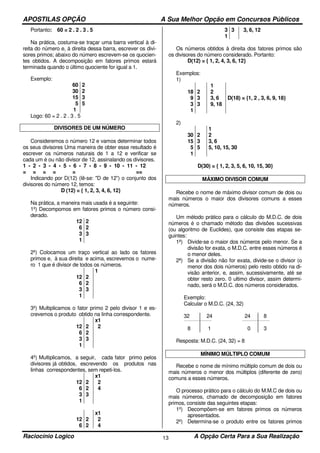 APOSTILAS OPÇÃO A Sua Melhor Opção em Concursos Públicos
Raciocínio Logico A Opção Certa Para a Sua Realização13
Portanto: 60 = 2 . 2 . 3 . 5
Na prática, costuma-se traçar uma barra vertical à di-
reita do número e, à direita dessa barra, escrever os divi-
sores primos; abaixo do número escrevem-se os quocien-
tes obtidos. A decomposição em fatores primos estará
terminada quando o último quociente for igual a 1.
Exemplo:
60
30
15
5
1
2
2
3
5
Logo: 60 = 2 . 2 . 3 . 5
DIVISORES DE UM NÚMERO
Consideremos o número 12 e vamos determinar todos
os seus divisores Uma maneira de obter esse resultado é
escrever os números naturais de 1 a 12 e verificar se
cada um é ou não divisor de 12, assinalando os divisores.
1 - 2 - 3 - 4 - 5 - 6 - 7 - 8 - 9 - 10 - 11 - 12
= = = = = ==
Indicando por D(12) (lê-se: "D de 12”) o conjunto dos
divisores do número 12, temos:
D (12) = { 1, 2, 3, 4, 6, 12}
Na prática, a maneira mais usada é a seguinte:
1º) Decompomos em fatores primos o número consi-
derado.
12
6
3
1
2
2
3
2º) Colocamos um traço vertical ao lado os fatores
primos e, à sua direita e acima, escrevemos o nume-
ro 1 que é divisor de todos os números.
12
6
3
1
2
2
3
1
3º) Multiplicamos o fator primo 2 pelo divisor 1 e es-
crevemos o produto obtido na linha correspondente.
12
6
3
1
2
2
3
x1
2
4º) Multiplicamos, a seguir, cada fator primo pelos
divisores já obtidos, escrevendo os produtos nas
linhas correspondentes, sem repeti-los.
12
6
3
1
2
2
3
x1
2
4
12
6
2
2
x1
2
4
3
1
3 3, 6, 12
Os números obtidos à direita dos fatores primos são
os divisores do número considerado. Portanto:
D(12) = { 1, 2, 4, 3, 6, 12}
Exemplos:
1)
18
9
3
1
2
3
3
1
2
3, 6
9, 18
D(18) = {1, 2 , 3, 6, 9, 18}
2)
30
15
5
1
2
3
5
1
2
3, 6
5, 10, 15, 30
D(30) = { 1, 2, 3, 5, 6, 10, 15, 30}
MÁXIMO DIVISOR COMUM
Recebe o nome de máximo divisor comum de dois ou
mais números o maior dos divisores comuns a esses
números.
Um método prático para o cálculo do M.D.C. de dois
números é o chamado método das divisões sucessivas
(ou algoritmo de Euclides), que consiste das etapas se-
guintes:
1ª) Divide-se o maior dos números pelo menor. Se a
divisão for exata, o M.D.C. entre esses números é
o menor deles.
2ª) Se a divisão não for exata, divide-se o divisor (o
menor dos dois números) pelo resto obtido na di-
visão anterior, e, assim, sucessivamente, até se
obter resto zero. 0 ultimo divisor, assim determi-
nado, será o M.D.C. dos números considerados.
Exemplo:
Calcular o M.D.C. (24, 32)
32 24 24 8
8 1 0 3
Resposta: M.D.C. (24, 32) = 8
MÍNIMO MÚLTIPLO COMUM
Recebe o nome de mínimo múltiplo comum de dois ou
mais números o menor dos múltiplos (diferente de zero)
comuns a esses números.
O processo prático para o cálculo do M.M.C de dois ou
mais números, chamado de decomposição em fatores
primos, consiste das seguintes etapas:
1º) Decompõem-se em fatores primos os números
apresentados.
2º) Determina-se o produto entre os fatores primos
 