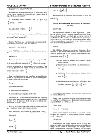APOSTILAS OPÇÃO A Sua Melhor Opção em Concursos Públicos
Raciocínio Logico A Opção Certa Para a Sua Realização131
E agora? Como calcular P (A e B)?
É simples: no lugar de usarmos P(B) na fórmula P(A e B)
= P(A) · P(B), usaremos P(B/A) já que a ocorrência de B
depende da ocorrência de A.
O enunciado deste problema nos diz que P(A)
=
7
4
P(B/A)=
4
3
; assim,
P(A e B) = P(A) · P(B/A)=
7
4
x
4
3
=
7
3
A probabilidade de que um atleta, escolhido ao acaso,
termine a 1ª e a 2ª etapas é
7
3
.
Quando A e B não são eventos independentes a probabi-
lidade de ocorrência de A e B é calculada por:
P (A e B) = P (A) · P (B/A)
onde P (B/A) é a probabilidade de B, dado que A já ocor-
reu.
EXEMPLO 4
No exame para tirar a carteira de motorista, a probabilida-
de de aprovação na prova escrita é
10
9
. Depois de ser apro-
vado na parte teórica, há uma prova prática de direção. Para
os que já passaram no exame escrito, a probabilidade de
passar nessa prova prática é
3
2
.
Qual a probabilidade de que, escolhido um candidato ao
acaso, ele seja aprovado em ambas as provas escrita e práti-
ca e tire a carteira de motorista?
Solução:
Considere os eventos:
A: aprovação na prova escrita.
B: aprovação na prova prática de direção.
Os eventos A e B não são independentes, pois é preciso
ter aprovação na prova escrita e para fazer a prova prática de
direção. Como a ocorrência de B está condicionada à ocor-
rência de A, criamos o evento:
B/A: ter aprovação na prova prática de direção, sabendo
que o candidato foi aprovado na prova escrita.
Para calcular P(A e B), usamos: P(A e B) = P(A) · P(B/A)
Calculando:
P(A) =
10
9
P(B/A) =
3
2
P(A e B) =
10
9
x
3
2
=
5
3
A probabilidade de passar na prova escrita e na prova de
direção é
5
3
.
Cálculo da probabilidade de ocorrência de um evento
ou outro
EXEMPLO 5
Na Copa América de 1995, o Brasil jogou com a Colôm-
bia. No primeiro tempo, a seleção brasileira cometeu 10 fal-
tas, sendo que 3 foram cometidas por Leonardo e outras 3
por André Cruz. No intervalo, os melhores lances foram repri-
sados, dentre os quais uma falta cometida pelo Brasil, esco-
lhida ao acaso. Qual a probabilidade de que a falta escolhida
seja de Leonardo ou de André Cruz?
Solução:
Das 10 faltas, 3 foram de Leonardo e 3 de André Cruz.
Portanto, os dois juntos cometeram 6 das 10 faltas do Brasil.
Assim, a probabilidade de que uma das faltas seja a escolhi-
da dentre as 10 é
10
6
=
5
3
.
Também podemos resolver este problema da se-
guinte maneira:
probabilidade de ser escolhida uma falta do Leonar-
do =
10
3
.
probabilidade de ser escolhida uma falta do André
Cruz =
10
3
.
probabilidade de ser escolhida uma falta de um des-
tes dois jogadores=
10
3
+
10
3
=
10
6
=
5
3
.
Lembre-se de que qualquer uma das duas escolhas terá
um resultado favorável.
Se A e B são os eventos (escolher uma falta de Leonardo
ou escolher uma falta de André Cruz), estamos interessados
na probabilidade do evento A ou B.
Temos então:
P(A ou B) = P(A) + P(B)
Note que isso vale porque uma falta não pode ser cometi-
da pelos dois jogadores ao mesmo tempo, ou seja, o evento
A e B é impossível.
EXEMPLO 6
Uma empresa que fabrica suco de laranja fez uma pes-
quisa para saber como está a preferência do consumidor em
relação ao seu suco e ao fabricado por seu principal concor-
rente. Essa empresa é chamada SOSUMO, e seu concorren-
 