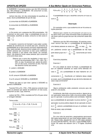 APOSTILAS OPÇÃO A Sua Melhor Opção em Concursos Públicos
Raciocínio Logico A Opção Certa Para a Sua Realização132
te SUMOBOM. A pesquisa concluiu que dos 500 entrevista-
dos, 300 preferiam o SUMOBOM, 100 consumiam os dois,
250 preferiam SOSUMO e 50
nenhum dos dois. Um dos entrevistados foi escolhido ao
acaso. Qual a probabilidade de que ele seja:
a) consumidor de SOSUMO e SUMOBOM;
b) consumidor de SOSUMO ou SUMOBOM.
Solução:
a) De acordo com a pesquisa dos 500 entrevistados, 100
consomem os dois sucos. Logo, a probabilidade de que um
entrevistado, escolhido ao acaso, consuma os dois sucos é:
500
100
=
5
1
.
b) Usando o raciocínio do Exemplo 5, para saber a proba-
bilidade da ocorrência de um evento ou outro, somamos as
probabilidades de os dois eventos ocorrerem separadamente.
Mas, neste exemplo, devemos tomar cuidado com o seguinte:
existem pessoas que consomem os dois sucos indiferente-
mente, compram o que estiver mais barato, por exemplo.
Assim, não podemos contar essas pessoas (que consomem
um e outro) duas vezes.
Observe que a soma dos resultados é maior que o
número de entrevistados (300 + 100 + 200 + 50 =
650), ou seja, há pessoas que, apesar de preferi-
rem um dos sucos, consomem os dois. Para faci-
litar daremos nomes aos eventos:
A : preferir o SOSUMO
B: preferir o SUMOBOM
A e B: consumir SOSUMO e SUMOBOM
A ou B: consumir SOSUMO ou SUMOBOM
Repare que este ou quer dizer: apenas o SOSUMO ou
apenas o SUMOBOM.
Fazendo P(A ou B) = P(A) + P(B) estamos contando duas
vezes as pessoas que apesar de preferirem um dos sucos,
consomem os dois. Logo, devemos
subtrair de P(A) + P(B) o resultado de P(A e B) para retirar
a “contagem dobrada”.
Temos então:
P (A ou B) = P (A) + P (B) P (A e B)
Calculando:
P(A) =
500
250
=
2
1
P(B) =
500
300
=
5
3
P(A e B) =
500
100
=
5
1
P(A ou B) =
2
1
+
5
3
-
5
1
=
2
1
+
5
2
=
10
45 +
=
10
9
A probabilidade de que o escolhido consuma um suco ou
outro é
10
9
.
Observação
Em exemplos como o que acabamos de ver há outras so-
luções possíveis.
Observe que o evento A ou B (consumir um suco ou ou-
tro) deve incluir como casos favoráveis todas as pessoas que
não fazem parte do grupo dos que não consomem esses dois
sucos.
Sabíamos que dos 500 entrevistados, 50 pessoas consu-
miam nenhum dos dois e a probabilidade de escolhermos
uma dessas pessoas ao acaso era
500
50
, ou seja,
10
1
. As-
sim, podíamos concluir que a probabilidade de não fazer
parte desse grupo era 1 -
10
1
=
10
9
, raciocinando por exclu-
são.
Exercícios propostos.
Exercício 1
Em uma cidade do interior do Brasil, a probabilidade de
que um habitante escolhido ao acaso tenha televisão em
casa é
12
11
. Já a probabilidade de esse habitante ser um
comerciante é
11
1
. Escolhendo um habitante dessa cidade
ao acaso, qual a probabilidade de que ele tenha televisão em
casa e seja comerciante?
Exercício 2
Alguns professores estão prestando concurso para dar
aulas em uma escola.
Inicialmente, eles farão uma prova escrita e, depois de se-
rem aprovados nessa prova, farão uma prova prática. Aquele
que for aprovado na prova prática será contratado. Sabendo
que a probabilidade de aprovação na prova escrita é
4
1
e de
aprovação na prova prática (depois de ser aprovado na escri-
ta) é
3
2
, calcule a probabilidade de que um professor, esco-
lhido ao acaso, seja contratado.
Exercício 3
Em uma noite de sexta-feira, pesquisadores percorreram
500 casas perguntando em que canal estava ligada a televi-
são. Desse modo, descobriram que em 300 casas assistiam
ao canal VER-DE-PERTO, 100 viam o canal VERMELHOR e
outras 100 casas não estavam com a TV ligada. Escolhida
uma
 