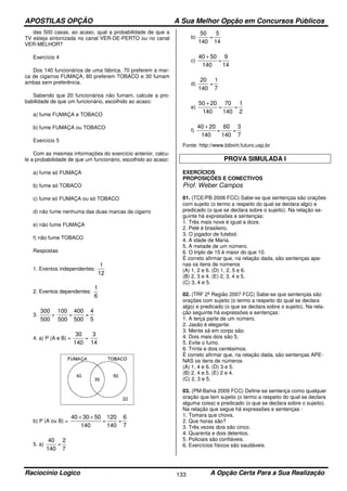 APOSTILAS OPÇÃO A Sua Melhor Opção em Concursos Públicos
Raciocínio Logico A Opção Certa Para a Sua Realização133
das 500 casas, ao acaso, qual a probabilidade de que a
TV esteja sintonizada no canal VER-DE-PERTO ou no canal
VER-MELHOR?
Exercício 4
Dos 140 funcionários de uma fábrica, 70 preferem a mar-
ca de cigarros FUMAÇA, 80 preferem TOBACO e 30 fumam
ambas sem preferência.
Sabendo que 20 funcionários não fumam, calcule a pro-
babilidade de que um funcionário, escolhido ao acaso:
a) fume FUMAÇA e TOBACO
b) fume FUMAÇA ou TOBACO
Exercício 5
Com as mesmas informações do exercício anterior, calcu-
le a probabilidade de que um funcionário, escolhido ao acaso:
a) fume só FUMAÇA
b) fume só TOBACO
c) fume só FUMAÇA ou só TOBACO
d) não fume nenhuma das duas marcas de cigarro
e) não fume FUMAÇA
f) não fume TOBACO
Respostas
1. Eventos independentes:
12
1
2. Eventos dependentes:
6
1
3.
500
300
+
500
100
=
500
400
=
5
4
4. a) P (A e B) =
140
30
=
14
3
b) P (A ou B) =
140
503040 ++
=
140
120
=
7
6
5. a)
140
40
=
7
2
b)
140
50
=
14
5
c)
140
5040 +
=
14
9
d)
140
20
=
7
1
e)
140
2050 +
=
140
70
=
2
1
f)
140
2040 +
=
140
60
=
7
3
Fonte: http://www.bibvirt.futuro.usp.br
PROVA SIMULADA I
EXERCÍCIOS
PROPOSIÇÕES E CONECTIVOS
Prof. Weber Campos
01. (TCE/PB 2006 FCC) Sabe-se que sentenças são orações
com sujeito (o termo a respeito do qual se declara algo) e
predicado (o que se declara sobre o sujeito). Na relação se-
guinte há expressões e sentenças:
1. Três mais nove é igual a doze.
2. Pelé é brasileiro.
3. O jogador de futebol.
4. A idade de Maria.
5. A metade de um número.
6. O triplo de 15 é maior do que 10.
É correto afirmar que, na relação dada, são sentenças ape-
nas os itens de números
(A) 1, 2 e 6. (D) 1, 2, 5 e 6.
(B) 2, 3 e 4. (E) 2, 3, 4 e 5.
(C) 3, 4 e 5.
02. (TRF 2ª Região 2007 FCC) Sabe-se que sentenças são
orações com sujeito (o termo a respeito do qual se declara
algo) e predicado (o que se declara sobre o sujeito). Na rela-
ção seguinte há expressões e sentenças:
1. A terça parte de um número.
2. Jasão é elegante.
3. Mente sã em corpo são.
4. Dois mais dois são 5.
5. Evite o fumo.
6. Trinta e dois centésimos.
É correto afirmar que, na relação dada, são sentenças APE-
NAS os itens de números
(A) 1, 4 e 6. (D) 3 e 5.
(B) 2, 4 e 5. (E) 2 e 4.
(C) 2, 3 e 5.
03. (PM-Bahia 2009 FCC) Define-se sentença como qualquer
oração que tem sujeito (o termo a respeito do qual se declara
alguma coisa) e predicado (o que se declara sobre o sujeito).
Na relação que segue há expressões e sentenças :
1. Tomara que chova.
2. Que horas são?
3. Três vezes dois são cinco.
4. Quarenta e dois detentos.
5. Policiais são confiáveis.
6. Exercícios físicos são saudáveis.
 