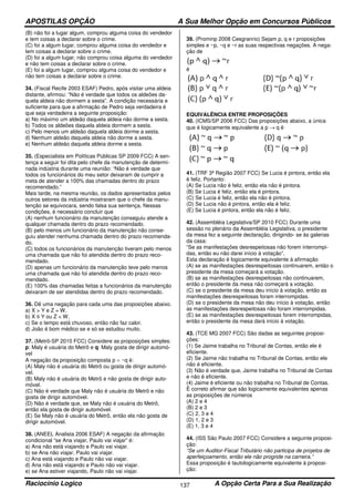 APOSTILAS OPÇÃO A Sua Melhor Opção em Concursos Públicos
Raciocínio Logico A Opção Certa Para a Sua Realização137
(B) não foi a lugar algum, comprou alguma coisa do vendedor
e tem coisas a declarar sobre o crime.
(C) foi a algum lugar, comprou alguma coisa do vendedor e
tem coisas a declarar sobre o crime.
(D) foi a algum lugar, não comprou coisa alguma do vendedor
e não tem coisas a declarar sobre o crime.
(E) foi a algum lugar, comprou alguma coisa do vendedor e
não tem coisas a declarar sobre o crime.
34. (Fiscal Recife 2003 ESAF) Pedro, após visitar uma aldeia
distante, afirmou: “Não é verdade que todos os aldeões da-
quela aldeia não dormem a sesta”. A condição necessária e
suficiente para que a afirmação de Pedro seja verdadeira é
que seja verdadeira a seguinte proposição:
a) No máximo um aldeão daquela aldeia não dorme a sesta.
b) Todos os aldeões daquela aldeia dormem a sesta.
c) Pelo menos um aldeão daquela aldeia dorme a sesta.
d) Nenhum aldeão daquela aldeia não dorme a sesta.
e) Nenhum aldeão daquela aldeia dorme a sesta.
35. (Especialista em Políticas Públicas SP 2009 FCC) A sen-
tença a seguir foi dita pelo chefe da manutenção de determi-
nada indústria durante uma reunião: “Não é verdade que
todos os funcionários do meu setor deixaram de cumprir a
meta de atender a 100% das chamadas dentro do prazo
recomendado.”
Mais tarde, na mesma reunião, os dados apresentados pelos
outros setores da indústria mostraram que o chefe da manu-
tenção se equivocara, sendo falsa sua sentença. Nessas
condições, é necessário concluir que
(A) nenhum funcionário da manutenção conseguiu atende a
qualquer chamada dentro do prazo recomendado.
(B) pelo menos um funcionário da manutenção não conse-
guiu atender nenhuma chamada dentro do prazo recomenda-
do.
(C) todos os funcionários da manutenção tiveram pelo menos
uma chamada que não foi atendida dentro do prazo reco-
mendado.
(D) apenas um funcionário da manutenção teve pelo menos
uma chamada que não foi atendida dentro do prazo reco-
mendado.
(E) 100% das chamadas feitas a funcionários da manutenção
deixaram de ser atendidas dentro do prazo recomendado.
36. Dê uma negação para cada uma das proposições abaixo.
a) X > Y e Z = W.
b) X ≤ Y ou Z < W.
c) Se o tempo está chuvoso, então não faz calor.
d) João é bom médico se e só se estudou muito.
37. (Metrô-SP 2010 FCC) Considere as proposições simples:
p: Maly é usuária do Metrô e q: Maly gosta de dirigir automó-
vel
A negação da proposição composta p ∧ ~q é:
(A) Maly não é usuária do Metrô ou gosta de dirigir automó-
vel.
(B) Maly não é usuária do Metrô e não gosta de dirigir auto-
móvel.
(C) Não é verdade que Maly não é usuária do Metrô e não
gosta de dirigir automóvel.
(D) Não é verdade que, se Maly não é usuária do Metrô,
então ela gosta de dirigir automóvel.
(E) Se Maly não é usuária do Metrô, então ela não gosta de
dirigir automóvel.
38. (ANEEL Analista 2006 ESAF) A negação da afirmação
condicional “se Ana viajar, Paulo vai viajar” é:
a) Ana não está viajando e Paulo vai viajar.
b) se Ana não viajar, Paulo vai viajar.
c) Ana está viajando e Paulo não vai viajar.
d) Ana não está viajando e Paulo não vai viajar.
e) se Ana estiver viajando, Paulo não vai viajar.
39. (Prominp 2008 Cesgranrio) Sejam p, q e r proposições
simples e ~p, ~q e ~r as suas respectivas negações. A nega-
ção de
é
EQUIVALÊNCIA ENTRE PROPOSIÇÕES
40. (ICMS/SP 2006 FCC) Das proposições abaixo, a única
que é logicamente equivalente a p → q é
41. (TRF 3ª Região 2007 FCC) Se Lucia é pintora, então ela
é feliz. Portanto:
(A) Se Lucia não é feliz, então ela não é pintora.
(B) Se Lucia é feliz, então ela é pintora.
(C) Se Lucia é feliz, então ela não é pintora.
(D) Se Lucia não é pintora, então ela é feliz.
(E) Se Lucia é pintora, então ela não é feliz.
42. (Assembléia Legislativa/SP 2010 FCC) Durante uma
sessão no plenário da Assembléia Legislativa, o presidente
da mesa fez a seguinte declaração, dirigindo- se às galerias
da casa:
“Se as manifestações desrespeitosas não forem interrompi-
das, então eu não darei início à votação”.
Esta declaração é logicamente equivalente à afirmação
(A) se as manifestações desrespeitosas continuarem, então o
presidente da mesa começará a votação.
(B) se as manifestações desrespeitosas não continuarem,
então o presidente da mesa não começará a votação.
(C) se o presidente da mesa deu início à votação, então as
manifestações desrespeitosas foram interrompidas.
(D) se o presidente da mesa não deu início à votação, então
as manifestações desrespeitosas não foram interrompidas.
(E) se as manifestações desrespeitosas forem interrompidas,
então o presidente da mesa dará início à votação.
43. (TCE MG 2007 FCC) São dadas as seguintes proposi-
ções:
(1) Se Jaime trabalha no Tribunal de Contas, então ele é
eficiente.
(2) Se Jaime não trabalha no Tribunal de Contas, então ele
não é eficiente.
(3) Não é verdade que, Jaime trabalha no Tribunal de Contas
e não é eficiente.
(4) Jaime é eficiente ou não trabalha no Tribunal de Contas.
É correto afirmar que são logicamente equivalentes apenas
as proposições de números
(A) 2 e 4
(B) 2 e 3
(C) 2, 3 e 4
(D) 1, 2 e 3
(E) 1, 3 e 4
44. (ISS São Paulo 2007 FCC) Considere a seguinte proposi-
ção:
“Se um Auditor-Fiscal Tributário não participa de projetos de
aperfeiçoamento, então ele não progride na carreira.”
Essa proposição é tautologicamente equivalente à proposi-
ção:
 