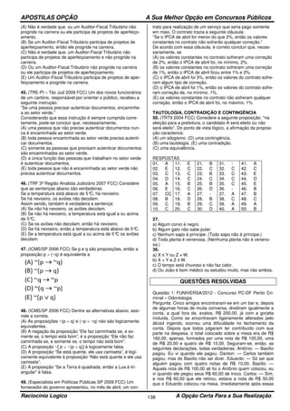 APOSTILAS OPÇÃO A Sua Melhor Opção em Concursos Públicos
Raciocínio Logico A Opção Certa Para a Sua Realização138
(A) Não é verdade que, ou um Auditor-Fiscal Tributário não
progride na carreira ou ele participa de projetos de aperfeiço-
amento.
(B) Se um Auditor-Fiscal Tributário participa de projetos de
aperfeiçoamento, então ele progride na carreira.
(C) Não é verdade que, um Auditor-Fiscal Tributário não
participa de projetos de aperfeiçoamento e não progride na
carreira.
(D) Ou um Auditor-Fiscal Tributário não progride na carreira
ou ele participa de projetos de aperfeiçoamento.
(E) Um Auditor-Fiscal Tributário participa de projetos de aper-
feiçoamento e progride na carreira.
45. (TRE-PI – Téc Jud 2009 FCC) Um dos novos funcionários
de um cartório, responsável por orientar o público, recebeu a
seguinte instrução:
“Se uma pessoa precisar autenticar documentos, encaminhe-
a ao setor verde.”
Considerando que essa instrução é sempre cumprida corre-
tamente, pode-se concluir que, necessariamente,
(A) uma pessoa que não precise autenticar documentos nun-
ca é encaminhada ao setor verde.
(B) toda pessoa encaminhada ao setor verde precisa autenti-
car documentos.
(C) somente as pessoas que precisam autenticar documentos
são encaminhadas ao setor verde.
(D) a única função das pessoas que trabalham no setor verde
é autenticar documentos.
(E) toda pessoa que não é encaminhada ao setor verde não
precisa autenticar documentos.
46. (TRF 3ª Região Analista Judiciário 2007 FCC) Considere
que as sentenças abaixo são verdadeiras.
Se a temperatura está abaixo de 5°C, há nevoeiro.
Se há nevoeiro, os aviões não decolam.
Assim sendo, também é verdadeira a sentença:
(A) Se não há nevoeiro, os aviões decolam.
(B) Se não há nevoeiro, a temperatura está igual a ou acima
de 5°C.
(C) Se os aviões não decolam, então há nevoeiro.
(D) Se há nevoeiro, então a temperatura está abaixo de 5°C.
(E) Se a temperatura está igual a ou acima de 5°C os aviões
decolam.
47. (ICMS/SP 2006 FCC) Se p e q são proposições, então a
proposição p ∧ (~q) é equivalente a
48. (ICMS/SP 2006 FCC) Dentre as alternativas abaixo, assi-
nale a correta.
(A) As proposições ~(p ∧ q) e (~p ∨ ~q) não são logicamente
equivalentes.
(B) A negação da proposição “Ele faz caminhada se, e so-
mente se, o tempo está bom”, é a proposição “Ele não faz
caminhada se, e somente se, o tempo não está bom”.
(C) A proposição ~[ p ∨ ~(p ∧ q)] é logicamente falsa.
(D) A proposição “Se está quente, ele usa camiseta”, é logi-
camente equivalente à proposição “Não está quente e ele usa
camiseta”.
(E) A proposição “Se a Terra é quadrada, então a Lua é tri-
angular” é falsa.
49. (Especialista em Políticas Públicas SP 2009 FCC) Um
fornecedor do governo apresentou, no mês de abril, um con-
trato para realização de um serviço que seria pago somente
em maio. O contrato trazia a seguinte cláusula:
“Se o IPCA de abril for menor do que 2%, então os valores
constantes no contrato não sofrerão qualquer correção.”
De acordo com essa cláusula, é correto concluir que, neces-
sariamente, se
(A) os valores constantes no contrato sofreram uma correção
de 2%, então o IPCA de abril foi, no mínimo, 2%.
(B) os valores constantes no contrato sofreram uma correção
de 1%, então o IPCA de abril ficou entre 1% e 2%.
(C) o IPCA de abril foi 3%, então os valores do contrato sofre-
ram algum tipo de correção.
(D) o IPCA de abril foi 1%, então os valores do contrato sofre-
ram correção de, no mínimo, 1%.
(E) os valores constantes no contrato não sofreram qualquer
correção, então o IPCA de abril foi, no máximo, 1%
TAUTOLOGIA, CONTRADIÇÃO E CONTINGÊNCIA
50. (TRT9 2004 FCC) Considere a seguinte proposição: "na
eleição para a prefeitura, o candidato A será eleito ou não
será eleito”. Do ponto de vista lógico, a afirmação da proposi-
ção caracteriza:
(A) um silogismo. (D) uma contingência.
(B) uma tautologia. (E) uma contradição.
(C) uma equivalência.
RESPOSTAS
01. A 11. E 21. B 31. - 41. A
02. E 12. C 22. C 32. C 42. C
03. C 13. C 23. B 33. C 43. E
04. D 14. C 24. C 34. C 44. D
05. A 15. B 25. B 35. C 45. E
06. E 16. C 26. D 36. - 46. B
07. CC 17. A 27. - 37. A 47. B
08. B 18. D 28. B 38. C 48. C
09. C 19. B 29. C 39. A 49. A
10. C 20. C 30. D 40. A 50. B
27.
a) Algum corvo é negro.
b) Algum gato não sabe pular.
c) Nenhum sapo é príncipe. (Todo sapo não é príncipe.)
d) Toda planta é venenosa. (Nenhuma planta não é veneno-
sa.)
36.
a) X ≤ Y ou Z ≠ W.
b) X > Y e Z ≥ W.
c) O tempo está chuvoso e não faz calor.
d) Ou João é bom médico ou estudou muito, mas não ambos.
QUESTÕES RESOLVIDAS
Questão 1: FUNIVERSA/2012 - Concurso PC-DF Perito Cri-
minal – Odontologia
Pergunta: Cinco amigos encontraram-se em um bar e, depois
de algumas horas de muita conversa, dividiram igualmente a
conta, a qual fora de, exatos, R$ 200,00, já com a gorjeta
incluída. Como se encontravam ligeiramente alterados pelo
álcool ingerido, ocorreu uma dificuldade no fechamento da
conta. Depois que todos julgaram ter contribuído com sua
parte na despesa, o total colocado sobre a mesa era de R$
160,00, apenas, formados por uma nota de R$ 100,00, uma
de R$ 20,00 e quatro de R$ 10,00. Seguiram-se, então, as
seguintes declarações, todas verdadeiras: Antônio: — Basílio
pagou. Eu vi quando ele pagou. Danton: — Carlos também
pagou, mas do Basílio não sei dizer. Eduardo: — Só sei que
alguém pagou com quatro notas de R$ 10,00. Basílio: —
Aquela nota de R$ 100,00 ali foi o Antônio quem colocou, eu
vi quando ele pegou seus R$ 60,00 de troco. Carlos: — Sim,
e nos R$ 60,00 que ele retirou, estava a nota de R$ 50,00
que o Eduardo colocou na mesa. Imediatamente após essas
 