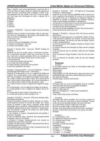 APOSTILAS OPÇÃO A Sua Melhor Opção em Concursos Públicos
Raciocínio Logico A Opção Certa Para a Sua Realização139
falas, o garçom, que ouvira atentamente o que fora dito e
conhecia todos do grupo, dirigiu-se exatamente àquele que
ainda não havia contribuído para a despesa e disse: O se-
nhor pretende usar seu cartão e ficar com o troco em espé-
cie? Com base nas informações do texto, o garçom fez a
pergunta a:
a) Antônio
b) Basílio
c) Carlos
d) Danton
e) Eduardo
Questão 2: ESAF/2012 - Concurso Auditor Fiscal da Receita
Federal
Pergunta: Caso ou compro uma bicicleta. Viajo ou não caso.
Vou morar em Pasárgada ou não compro uma bicicleta. Ora,
não vou morar em Pasárgada. Assim,
a) não viajo e caso.
b) viajo e caso.
c) não vou morar em Pasárgada e não viajo.
d) compro uma bicicleta e não viajo.
e) compro uma bicicleta e viajo.
Questão 3: Vunesp 2012 - Concurso TJM-SP Analista de
Sistemas
Pergunta: Se afino as cordas, então o instrumento soa bem.
Se o instrumento soa bem, então toco muito bem. Ou não
toco muito bem ou sonho acordado. Afirmo ser verdadeira a
frase: não sonho acordado. Dessa forma, conclui-se que
a) sonho dormindo.
b) o instrumento afinado não soa bem.
c) as cordas não foram afinadas.
d) mesmo afinado o instrumento não soa bem.
e) toco bem acordado e dormindo.
Questão 4: Cesgranrio/2012 - Concurso Petrobrás – Técnico
de Exploração de Petróleo Júnior – Informática
Pergunta: O turista perdeu o voo ou a agência de viagens se
enganou. Se o turista perdeu o voo, então a agência de via-
gens não se enganou. Se a agência de viagens não se enga-
nou, então o turista não foi para o hotel. Se o turista não foi
para o hotel, então o avião atrasou. Se o turista não perdeu o
voo, então foi para o hotel. O avião não atrasou. Logo,
a) o turista foi para o hotel e a agência de viagens se enga-
nou.
b) o turista perdeu o voo e a agência de viagens se enganou.
c) o turista perdeu o voo e a agência de viagens não se en-
ganou.
d) o turista não foi para o hotel e não perdeu o voo.
e) o turista não foi para o hotel e perdeu o voo.
Questão 5: FCC/2012 - Concurso TJ/RJ para Analista Judici-
ário/Análise de Sistemas
Pergunta: Considere a seguinte análise, feita por um comen-
tarista esportivo durante um torneio de futebol. Se o Brasil
vencer ou empatar o jogo contra o Equador, então estará
classificado para a semifinal, independentemente de outros
resultados. Classificando-se para a semifinal, a equipe brasi-
leira vai enfrentar o Uruguai. De acordo com essa análise,
conclui-se que se o Brasil
a) não enfrentar o Uruguai, necessariamente terá perdido o
jogo para o Equador.
b) não se classificar para a semifinal, terá necessariamente
empatado o jogo com o Equador.
c) enfrentar o Uruguai, necessariamente terá vencido ou
empatado seu jogo contra o Equador.
d) perder seu jogo contra o Equador, necessariamente não se
classificará para a semifinal.
e) se classificar para a semifinal, então necessariamente não
terá sido derrotado pelo Equador.
Questão 6: FCC/2012 - TCE – SP Agente de Fiscalização
Financeira – Administração
Pergunta: Se a tinta é de boa qualidade então a pintura me-
lhora a aparência do ambiente. Se o pintor é um bom pintor
até usando tinta ruim a aparência do ambiente melhora. O
ambiente foi pintado. A aparência do ambiente melhorou.
Então, a partir dessas afirmações, é verdade que:
a) O pintor era um bom pintor ou a tinta era de boa qualidade.
b) O pintor era um bom pintor e a tinta era ruim.
c) A tinta não era de boa qualidade.
d) A tinta era de boa qualidade e o pintor não era bom pintor.
e) Bons pintores não usam tinta ruim.
Questão 7: FCC/2012 - Concurso TCE- AP Técnico de Con-
trole Externo
Pergunta: O responsável por um ambulatório médico afirmou:
“Todo paciente é atendido com certeza, a menos que tenha
chegado atrasado.” De acordo com essa afirmação, conclui-
se que, necessariamente,
a) nenhum paciente terá chegado atrasado se todos tiverem
sido atendidos.
b) nenhum paciente será atendido se todos tiverem chegado
atrasados.
c) se um paciente não for atendido, então ele terá chegado
atrasado.
d) se um paciente chegar atrasado, então ele não será aten-
dido.
e) se um paciente for atendido, então ele não terá chegado
atrasado.
Respostas
Questão 1
O enunciado informa que todas as informações dadas são
verdadeiras, portanto:
Basílio pagou;
Carlos pagou;
Antônio pagou com R$ 100,00 reais e retirou da mesa o troco
de R$ 60,00 reais. Incluíndo a nota de R$ 50,00 que havia
sido dada por Eduardo.
Eduardo pagou, portanto sobra danton.
Questão 2
Afirmação: Não vou morar em Parságada. Para ser verdadei-
ro deve ter pelo menos uma proposição verdadeira.
Caso (V) v Compro a Bicicleta (F)
Viajo (V) v Não caso (F)
Morar em Parságada (F) v Não compro bicicleta (V)
Conclusão:
-Viajo, Caso e Não compro a bicicleta.
Questão 3
Afirmação: Não sonho acordado. Isso nos leva a pensar na
frase: "Ou não toco muito bem ou sonho acordado". Porque
se ele não sonha acordado também não toca muito bem.
Se o instrumento soa bem, então toco muito bem.
Se afino as cordas, então o instrumento soa bem.
Ou seja, como já se sabe que ele não toca bem, consequen-
temente o instrumento não soa bem e as cordas não estão
afinadas.
Questão 4
A: o turista perdeu o voo
B: a agência de viagens se enganou
C: o turista foi para o hotel
D: o avião atrasou
Afirmação: O avião não atrasou.
Proposições:
A (Falsa) v B (Verdadeira)
A (Falsa) -->> ~B (Falsa)
~B (Falsa) -->> ~C (Falsa)
~C (Falsa) -->> D (Falsa)
 