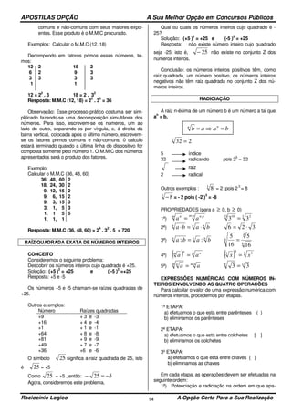 APOSTILAS OPÇÃO A Sua Melhor Opção em Concursos Públicos
Raciocínio Logico A Opção Certa Para a Sua Realização14
comuns e não-comuns com seus maiores expo-
entes. Esse produto é o M.M.C procurado.
Exemplos: Calcular o M.M.C (12, 18)
Decompondo em fatores primos esses números, te-
mos:
12 2 18 2
6 2 9 3
3 3 3 3
1 1
12 = 2
2
. 3 18 = 2 . 3
2
Resposta: M.M.C (12, 18) = 2
2
. 3
2
= 36
Observação: Esse processo prático costuma ser sim-
plificado fazendo-se uma decomposição simultânea dos
números. Para isso, escrevem-se os números, um ao
lado do outro, separando-os por vírgula, e, à direita da
barra vertical, colocada após o último número, escrevem-
se os fatores primos comuns e não-comuns. 0 calculo
estará terminado quando a última linha do dispositivo for
composta somente pelo número 1. O M.M.C dos números
apresentados será o produto dos fatores.
Exemplo:
Calcular o M.M.C (36, 48, 60)
36, 48, 60
18, 24, 30
9, 12, 15
9, 6, 15
9, 3, 15
3, 1, 5
1, 1 5
1, 1, 1
2
2
2
2
3
3
5
Resposta: M.M.C (36, 48, 60) = 2
4
. 3
2
. 5 = 720
RAÍZ QUADRADA EXATA DE NÚMEROS INTEIROS
CONCEITO
Consideremos o seguinte problema:
Descobrir os números inteiros cujo quadrado é +25.
Solução: (+5 )
2
= +25 e ( -5 )
2
=+25
Resposta: +5 e -5
Os números +5 e -5 chamam-se raízes quadradas de
+25.
Outros exemplos:
Número Raízes quadradas
+9
+16
+1
+64
+81
+49
+36
+ 3 e -3
+ 4 e -4
+ 1 e -1
+ 8 e -8
+ 9 e -9
+ 7 e -7
+6 e -6
O símbolo 25 significa a raiz quadrada de 25, isto
é 25 = +5
Como 25 = +5 , então: 525 −=−
Agora, consideremos este problema.
Qual ou quais os números inteiros cujo quadrado é -
25?
Solução: (+5 )
2
= +25 e (-5 )
2
= +25
Resposta: não existe número inteiro cujo quadrado
seja -25, isto é, 25− não existe no conjunto Z dos
números inteiros.
Conclusão: os números inteiros positivos têm, como
raiz quadrada, um número positivo, os números inteiros
negativos não têm raiz quadrada no conjunto Z dos nú-
meros inteiros.
RADICIAÇÃO
A raiz n-ésima de um número b é um número a tal que
a
n
= b.
2325
=
5 índice
32 radicando pois 2
5
= 32
raiz
2 radical
Outros exemplos : 3
8 = 2 pois 2
3
= 8
3
8− = - 2 pois ( -2 )
3
= -8
PROPRIEDADES (para a ≥ 0, b ≥ 0)
1ª)
pm pnm n
aa
: :
= 3 215 10
33 =
2ª) nnn
baba ⋅=⋅ 326 ⋅=
3ª) nnn
baba :: =
4
4
4
16
5
16
5
=
4ª) ( ) m nn
m
aa = ( ) 3 55
3
xx =
5ª) nmm n
aa ⋅
= 126
33 =
EXPRESSÕES NUMÉRICAS COM NÚMEROS IN-
TEIROS ENVOLVENDO AS QUATRO OPERAÇÕES
Para calcular o valor de uma expressão numérica com
números inteiros, procedemos por etapas.
1ª ETAPA:
a) efetuamos o que está entre parênteses ( )
b) eliminamos os parênteses
2ª ETAPA:
a) efetuamos o que está entre colchetes [ ]
b) eliminamos os colchetes
3º ETAPA:
a) efetuamos o que está entre chaves { }
b) eliminamos as chaves
Em cada etapa, as operações devem ser efetuadas na
seguinte ordem:
1ª) Potenciação e radiciação na ordem em que apa-
baab nn
=⇒=
 