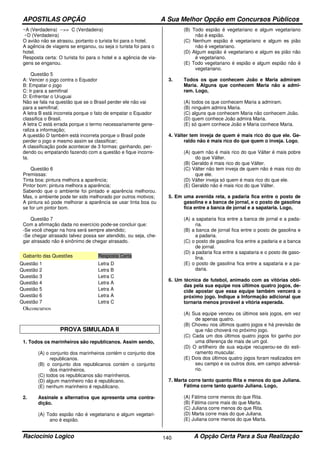 APOSTILAS OPÇÃO A Sua Melhor Opção em Concursos Públicos
Raciocínio Logico A Opção Certa Para a Sua Realização140
~A (Verdadeira) -->> C (Verdadeira)
~D (Verdadeira)
O avião não se atrasou, portanto o turista foi para o hotel.
A agência de viagens se enganou, ou seja o turista foi para o
hotel.
Resposta certa: O turista foi para o hotel e a agência de via-
gens se enganou.
Questão 5
A: Vencer o jogo contra o Equador
B: Empatar o jogo
C: Ir para a semifinal
D: Enfrentar o Uruguai
Não se fala na questão que se o Brasil perder ele não vai
para a semifinal;
A letra B está incorreta porque o fato de empatar o Equador
classifica o Brasil.
A letra C está errada porque o termo necessariamente gene-
raliza a informação;
A questão D também está incorreta porque o Brasil pode
perder o jogo e mesmo assim se classificar;
A classificação pode acontecer de 3 formas: ganhando, per-
dendo ou empatando fazendo com a questão e fique incorre-
ta.
Questão 6
Premissas:
Tinta boa: pintura melhora a aparência;
Pintor bom: pintura melhora a aparência;
Sabendo que o ambiente foi pintado e aparência melhorou.
Mas, o ambiente pode ter sido melhorado por outros motivos;
A pintura só pode melhorar a aparência se usar tinta boa ou
se for um pintor bom.
Questão 7
Com a afirmação dada no exercício pode-se concluir que:
-Se você chegar na hora será sempre atendido;
-Se chegar atrasado talvez possa ser atendido, ou seja, che-
gar atrasado não é sinônimo de chegar atrasado.
Gabarito das Questões Resposta Certa
Questão 1 Letra D
Questão 2 Letra B
Questão 3 Letra C
Questão 4 Letra A
Questão 5 Letra A
Questão 6 Letra A
Questão 7 Letra C
Okconcursos
PROVA SIMULADA II
1. Todos os marinheiros são republicanos. Assim sendo,
(A) o conjunto dos marinheiros contém o conjunto dos
republicanos.
(B) o conjunto dos republicanos contém o conjunto
dos marinheiros.
(C) todos os republicanos são marinheiros.
(D) algum marinheiro não é republicano.
(E) nenhum marinheiro é republicano.
2. Assinale a alternativa que apresenta uma contra-
dição.
(A) Todo espião não é vegetariano e algum vegetari-
ano é espião.
(B) Todo espião é vegetariano e algum vegetariano
não é espião.
(C) Nenhum espião é vegetariano e algum es pião
não é vegetariano.
(D) Algum espião é vegetariano e algum es pião não
é vegetariano.
(E) Todo vegetariano é espião e algum espião não é
vegetariano.
3. Todos os que conhecem João e Maria admiram
Maria. Alguns que conhecem Maria não a admi-
ram. Logo,
(A) todos os que conhecem Maria a admiram.
(B) ninguém admira Maria.
(C) alguns que conhecem Maria não conhecem João.
(D) quem conhece João admira Maria.
(E) só quem conhece João e Maria conhece Maria.
4. Válter tem inveja de quem é mais rico do que ele. Ge-
raldo não é mais rico do que quem o inveja. Logo,
(A) quem não é mais rico do que Válter é mais pobre
do que Válter.
(B) Geraldo é mais rico do que Válter.
(C) Válter não tem inveja de quem não é mais rico do
que ele.
(D) Válter inveja só quem é mais rico do que ele.
(E) Geraldo não é mais rico do que Válter.
5. Em uma avenida reta, a padaria fica entre o posto de
gasolina e a banca de jornal, e o posto de gasolina
fica entre a banca de jornal e a sapataria. Logo,
(A) a sapataria fica entre a banca de jornal e a pada-
ria.
(B) a banca de jornal fica entre o posto de gasolina e
a padaria.
(C) o posto de gasolina fica entre a padaria e a banca
de jornal.
(D) a padaria fica entre a sapataria e o posto de gaso-
lina.
(E) o posto de gasolina fica entre a sapataria e a pa-
daria.
6. Um técnica de futebol, animado com as vitórias obti-
das pela sua equipe nos últimos quatro jogos, de-
cide apostar que essa equipe também vencerá o
próximo jogo. Indique a Informação adicional que
tornaria menos provável a vitória esperada.
(A) Sua equipe venceu os últimos seis jogos, em vez
de apenas quatro.
(B) Choveu nos últimos quatro jogos e há previsão de
que não choverá no próximo jogo.
(C) Cada um dos últimos quatro jogos foi ganho por
uma diferença de mais de um gol.
(D) O artilheiro de sua equipe recuperou-se do esti-
ramento muscular.
(E) Dois dos últimos quatro jogos foram realizados em
seu campo e os outros dois, em campo adversá-
rio.
7. Marta corre tanto quanto Rita e menos do que Juliana.
Fátima corre tanto quanto Juliana. Logo,
(A) Fátima corre menos do que Rita.
(B) Fátima corre mais do que Marta.
(C) Juliana corre menos do que Rita.
(D) Marta corre mais do que Juliana.
(E) Juliana corre menos do que Marta.
 