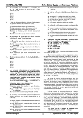 APOSTILAS OPÇÃO A Sua Melhor Opção em Concursos Públicos
Raciocínio Logico A Opção Certa Para a Sua Realização141
8. Há 4 caminhos para se ir de X a Y e 6 caminhos para
se ir de Y a Z. O número de caminhos de X a Z que
passam por Y é
(A) 10.
(B) 12.
(C) 18.
(D) 24.
(E) 32.
9. Todas as plantas verdes têm clorofila. Algumas plan-
tas que tem clorofila são comestíveis. Logo,
(A) algumas plantas verdes são comestíveis.
(B) algumas plantas verdes não são comestíveis.
(C) algumas plantas comestíveis têm clorofila.
(D) todas as plantas que têm clorofila são comestí-
veis.
(E) todas as plantas vendes são comestíveis.
10. A proposição 'É necessário que todo aconteci-
mento tenha causa' é equivalente a
(A) É possível que algum acontecimento não tenha
causa.
(B) Não é possível que algum acontecimento não te-
nha causa.
(C) É necessário que algum acontecimento não tenha
causa.
(D) Não é necessário que todo acontecimento tenha
causa.
(E) É impossível que algum acontecimento tenha
causa.
11. Continuando a seqüência 47, 42, 37, 33, 29, 26, ... ,
temos
(A) 21.
(B) 22.
(C) 23.
(D) 24.
(E) 25.
12. ... ó pensador crítico precisa ter uma tolerância e
até predileção por estados cognitivos de conflito,
em que o problema ainda não é totalmente com-
preendido. Se ele ficar aflito quando não sabe 'a
resposta correta', essa ansiedade pode impedir a
exploração mais completa do problema.' (David
Canaher, Senso Crítico).
O AUTOR QUER DIZER QUE O PENSADOR CRÍTI-
CO
(A) precisa tolerar respostas corretas.
(B) nunca sabe a resposta correta.
(C) precisa gostar dos estados em que não sabe a
resposta correta.
(D) que não fica aflito explora com mais dificuldades
os problemas.
(E) não deve tolerar estados cognitivos de conflito.
13. As rosas são mais baratas do que os lírios. Não tenho
dinheiro suficiente para comprar duas dúzias de ro-
sas. Logo,
(A) tenho dinheiro suficiente para comprar uma dúzia
de rosas.
(B) não tenho dinheiro suficiente para comprar uma
dúzia de rosas.
(C) não tenho dinheiro. suficiente para comprar meia
dúzia de lírios.
(D) não tenho dinheiro suficiente para comprar duas
dúzias de lírios.
(E) tenho dinheiro suficiente para comprar uma dúzia
de lírios.
14. Se você se esforçar, então irá vencer. Assim sen-
do,
(A) seu esforço é condição suficiente para vencer.
(B) seu esforço é condição necessária para vencer.
(C) se você não se esforçar, então não irá vencer.
(D) você vencerá só se se esforçar.
(E) mesmo que se esforce, você não vencerá.
15. Se os tios de músicos sempre são músicos, então
(A) os sobrinhos de não músicos nunca são músicos.
(B) os sobrinhos de não músicos sempre são músi-
cos.
(C) os sobrinhos de músicos sempre são músicos.
(D) os sobrinhos de músicos nunca são músicos.
(E) os sobrinhos de músicos quase sempre são músi-
cos.
16. O paciente não pode estar bem e ainda ter febre.
O paciente está bem. Logo, o paciente
(A) TEM FEBRE E NÃO ESTÁ BEM.
(B) TEM FEBRE OU NÃO ESTÁ BEM.
(C) TEM FEBRE.
(D) NÃO TEM FEBRE.
(E) NÃO ESTÁ BEM.
INSTRUÇÃO: Utilize o texto a seguir para responder
às questões de nº 17 e 18.
"O primeiro impacto da nova tecnologia de aprendiza-
do será sobre a educação universal. Através dos tempos, as
escolas, em sua maioria, gastaram horas intermináveis ten-
tando ensinar coisas que eram melhor aprendidas do que
ensinadas, isto é, coisas que são aprendidas de forma com-
portamental e através de exercícios, repetição e feedback.
Pertencem a esta categoria todas as matérias ensinadas no
primeiro grau, mas também muitas daquelas ensinadas em
estágios posteriores do processo educacional. Essas maté-
rias - seja ler e escrever, aritmética, ortografia, história, bio-
logia, ou mesmo matérias avançadas como neurocirurgia,
diagnóstico médico e a maior parte da engenharia - são
melhor aprendidas através de programas de computador. O
professor motiva, dirige, incentiva. Na verdade, ele passa a
ser um líder e um recurso.
Na escola de amanhã os estudantes serão seus pró-
prios instrutores, com programas de computador como fer-
ramentas. Na verdade, quanto mais jovens forem os estu-
dantes, maior o apelo do computador para eles e maior o
seu sucesso na sua orientação e instrução. Historicamente,
a escola de primeiro grau tem sido totalmente intensiva de
mão-de-obra. A escola de primeiro grau de amanhã será
fortemente intensiva de capital.
Contudo, apesar da tecnologia disponível, a educa-
ção universal apresenta tremendos desafios. Os conceitos
tradicionais de educação não são mais suficientes. Ler, es-
crever e aritmética continuarão a ser necessários como hoje,
mas a educação precisará ir muito além desses itens bási-
cos. Ela irá exigir familiaridade com números e cálculos; uma
compreensão básica de ciência e da dinâmica da tecnologia;
conhecimento de línguas estrangeiras. Também será neces-
sário aprender a ser eficaz como membro de uma organiza-
ção, como empregado." (Peter Drucker, A sociedade pós-
capitalista).
17. Para Peter Drucker, o ensino de matérias como
aritmética, ortografia, história e biologia
 