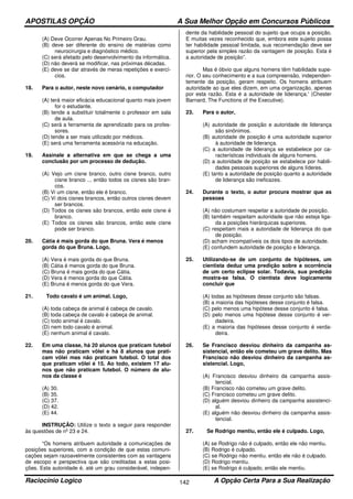 APOSTILAS OPÇÃO A Sua Melhor Opção em Concursos Públicos
Raciocínio Logico A Opção Certa Para a Sua Realização142
(A) Deve Ocorrer Apenas No Primeiro Grau.
(B) deve ser diferente do ensino de matérias como
neurocirurgia e diagnóstico médico.
(C) será afetado pelo desenvolvimento da informática.
(D) não deverá se modificar, nas próximas décadas.
(E) deve se dar através de meras repetições e exercí-
cios.
18. Para o autor, neste novo cenário, o computador
(A) terá maior eficácia educacional quanto mais jovem
for o estudante.
(B) tende a substituir totalmente o professor em sala
de aula.
(C) será a ferramenta de aprendizado para os profes-
sores.
(D) tende a ser mais utilizado por médicos.
(E) será uma ferramenta acessória na educação.
19. Assinale a alternativa em que se chega a uma
conclusão por um processo de dedução.
(A) Vejo um cisne branco, outro cisne branco, outro
cisne branco ... então todos os cisnes são bran-
cos.
(B) Vi um cisne, então ele é branco.
(C) Vi dois cisnes brancos, então outros cisnes devem
ser brancos.
(D) Todos os cisnes são brancos, então este cisne é
branco.
(E) Todos os cisnes são brancos, então este cisne
pode ser branco.
20. Cátia é mais gorda do que Bruna. Vera é menos
gorda do que Bruna. Logo,
(A) Vera é mais gorda do que Bruna.
(B) Cátia é menos gorda do que Bruna.
(C) Bruna é mais gorda do que Cátia.
(D) Vera é menos gorda do que Cátia.
(E) Bruna é menos gorda do que Vera.
21. Todo cavalo é um animal. Logo,
(A) toda cabeça de animal é cabeça de cavalo.
(B) toda cabeça de cavalo é cabeça de animal.
(C) todo animal é cavalo.
(D) nem todo cavalo é animal.
(E) nenhum animal é cavalo.
22. Em uma classe, há 20 alunos que praticam futebol
mas não praticam vôlei e há 8 alunos que prati-
cam vôlei mas não praticam futebol. O total dos
que praticam vôlei é 15. Ao todo, existem 17 alu-
nos que não praticam futebol. O número de alu-
nos da classe é
(A) 30.
(B) 35.
(C) 37.
(D) 42.
(E) 44.
INSTRUÇÃO: Utilize o texto a seguir para responder
às questões de nº 23 e 24.
“Os homens atribuem autoridade a comunicações de
posições superiores, com a condição de que estas comuni-
cações sejam razoavelmente consistentes com as vantagens
de escopo e perspectiva que são creditadas a estas posi-
ções. Esta autoridade é, até um grau considerável, indepen-
dente da habilidade pessoal do sujeito que ocupa a posição.
E muitas vezes reconhecido que, embora este sujeito possa
ter habilidade pessoal limitada, sua recomendação deve ser
superior pela simples razão da vantagem de posição. Esta é
a autoridade de posição”.
Mas é óbvio que alguns homens têm habilidade supe-
rior. O seu conhecimento e a sua compreensão, independen-
temente da posição, geram respeito. Os homens atribuem
autoridade ao que eles dizem, em uma organização, apenas
por esta razão. Esta é a autoridade de liderança.' (Chester
Barnard, The Functions of the Executive).
23. Para o autor,
(A) autoridade de posição e autoridade de liderança
são sinônimos.
(B) autoridade de posição é uma autoridade superior
à autoridade de liderança.
(C) a autoridade de liderança se estabelece por ca-
racterísticas individuais de alguns homens.
(D) a autoridade de posição se estabelece por habili-
dades pessoais superiores de alguns líderes.
(E) tanto a autoridade de posição quanto a autoridade
de liderança são ineficazes.
24. Durante o texto, o autor procura mostrar que as
pessoas
(A) não costumam respeitar a autoridade de posição.
(B) também respeitam autoridade que não esteja liga-
da a posições hierárquicas superiores.
(C) respeitam mais a autoridade de liderança do que
de posição.
(D) acham incompatíveis os dois tipos de autoridade.
(E) confundem autoridade de posição e liderança.
25. Utilizando-se de um conjunto de hipóteses, um
cientista deduz uma predição sobre a ocorrência
de um certo eclipse solar. Todavia, sua predição
mostra-se falsa. O cientista deve logicamente
concluir que
(A) todas as hipóteses desse conjunto são falsas.
(B) a maioria das hipóteses desse conjunto é falsa.
(C) pelo menos uma hipótese desse conjunto é falsa.
(D) pelo menos uma hipótese desse conjunto é ver-
dadeira.
(E) a maioria das hipóteses desse conjunto é verda-
deira.
26. Se Francisco desviou dinheiro da campanha as-
sistencial, então ele cometeu um grave delito. Mas
Francisco não desviou dinheiro da campanha as-
sistencial. Logo,
(A) Francisco desviou dinheiro da campanha assis-
tencial.
(B) Francisco não cometeu um grave delito.
(C) Francisco cometeu um grave delito.
(D) alguém desviou dinheiro da campanha assistenci-
al.
(E) alguém não desviou dinheiro da campanha assis-
tencial.
27. Se Rodrigo mentiu, então ele é culpado. Logo,
(A) se Rodrigo não é culpado, então ele não mentiu.
(B) Rodrigo é culpado.
(C) se Rodrigo não mentiu. então ele não é culpado.
(D) Rodrigo mentiu.
(E) se Rodrigo é culpado, então ele mentiu.
 