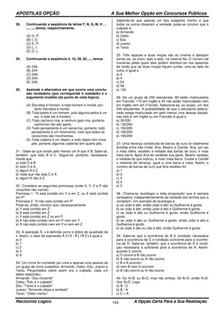 APOSTILAS OPÇÃO A Sua Melhor Opção em Concursos Públicos
Raciocínio Logico A Opção Certa Para a Sua Realização143
28. Continuando a seqüência de letras F, N, G, M, H . .
..., ..., temos, respectivamente,
(A) O, P.
(B) I, O.
(C) E, P.
(D) L, I.
(E) D, L.
29. Continuando a seqüência 4, 10, 28, 82, ..., temos
(A) 236.
(B) 244.
(C) 246.
(D) 254.
(E) 256.
30. Assinale a alternativa em que ocorre uma conclu-
são verdadeira (que corresponde à realidade) e o
argumento inválido (do ponto de vista lógico).
(A) Sócrates é homem, e todo homem é mortal, por-
tanto Sócrates é mortal.
(B) Toda pedra é um homem, pois alguma pedra é um
ser, e todo ser é homem.
(C) Todo cachorro mia, e nenhum gato mia, portanto
cachorros não são gatos.
(D) Todo pensamento é um raciocínio, portanto, todo
pensamento é um movimento, visto que todos os
raciocínios são movimentos.
(E) Toda cadeira é um objeto, e todo objeto tem cinco
pés, portanto algumas cadeiras tem quatro pés.
31 - Sabe-se que existe pelo menos um A que é B. Sabe-se,
também, que todo B é C. Segue-se, portanto, necessaria-
mente que
a) todo C é B
b) todo C é A
c) algum A é C
d) nada que não seja C é A
e) algum A não é C
32- Considere as seguintes premissas (onde X, Y, Z e P são
conjuntos não vazios):
Premissa 1: "X está contido em Y e em Z, ou X está contido
em P"
Premissa 2: "X não está contido em P"
Pode-se, então, concluir que, necessariamente
a) Y está contido em Z
b) X está contido em Z
c) Y está contido em Z ou em P
d) X não está contido nem em P nem em Y
e) X não está contido nem em Y e nem em Z
33- A operação Å x é definida como o dobro do quadrado de
x. Assim, o valor da expressão Å 21/2 - Å [ 1Å 2 ] é igual a
a) 0
b) 1
c) 2
d) 4
e) 6
34- Um crime foi cometido por uma e apenas uma pessoa de
um grupo de cinco suspeitos: Armando, Celso, Edu, Juarez e
Tarso. Perguntados sobre quem era o culpado, cada um
deles respondeu:
Armando: "Sou inocente"
Celso: "Edu é o culpado"
Edu: "Tarso é o culpado"
Juarez: "Armando disse a verdade"
Tarso: "Celso mentiu"
Sabendo-se que apenas um dos suspeitos mentiu e que
todos os outros disseram a verdade, pode-se concluir que o
culpado é:
a) Armando
b) Celso
c) Edu
d) Juarez
e) Tarso
35- Três rapazes e duas moças vão ao cinema e desejam
sentar-se, os cinco, lado a lado, na mesma fila. O número de
maneiras pelas quais eles podem distribuir-se nos assentos
de modo que as duas moças fiquem juntas, uma ao lado da
outra, é igual a
a) 2
b) 4
c) 24
d) 48
e) 120
36- De um grupo de 200 estudantes, 80 estão matriculados
em Francês, 110 em Inglês e 40 não estão matriculados nem
em Inglês nem em Francês. Seleciona-se, ao acaso, um dos
200 estudantes. A probabilidade de que o estudante selecio-
nado esteja matriculado em pelo menos uma dessas discipli-
nas (isto é, em Inglês ou em Francês) é igual a
a) 30/200
b) 130/200
c) 150/200
d) 160/200
e) 190/200
37- Uma herança constituída de barras de ouro foi totalmente
dividida entre três irmãs: Ana, Beatriz e Camile. Ana, por ser
a mais velha, recebeu a metade das barras de ouro, e mais
meia barra. Após Ana ter recebido sua parte, Beatriz recebeu
a metade do que sobrou, e mais meia barra. Coube a Camile
o restante da herança, igual a uma barra e meia. Assim, o
número de barras de ouro que Ana recebeu foi:
a) 1
b) 2
c) 3
d) 4
e) 5
38- Chama-se tautologia a toda proposição que é sempre
verdadeira, independentemente da verdade dos termos que a
compõem. Um exemplo de tautologia é:
a) se João é alto, então João é alto ou Guilherme é gordo
b) se João é alto, então João é alto e Guilherme é gordo
c) se João é alto ou Guilherme é gordo, então Guilherme é
gordo
d) se João é alto ou Guilherme é gordo, então João é alto e
Guilherme é gordo
e) se João é alto ou não é alto, então Guilherme é gordo
39- Sabe-se que a ocorrência de B é condição necessária
para a ocorrência de C e condição suficiente para a ocorrên-
cia de D. Sabe-se, também, que a ocorrência de D é condi-
ção necessária e suficiente para a ocorrência de A. Assim,
quando C ocorre,
a) D ocorre e B não ocorre
b) D não ocorre ou A não ocorre
c) B e A ocorrem
d) nem B nem D ocorrem
e) B não ocorre ou A não ocorre
40- Ou A=B, ou B=C, mas não ambos. Se B=D, então A=D.
Ora, B=D. Logo:
a) B ¹ C
b) B ¹ A
c) C = A
 