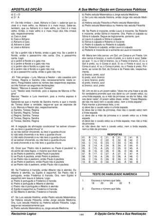 APOSTILAS OPÇÃO A Sua Melhor Opção em Concursos Públicos
Raciocínio Logico A Opção Certa Para a Sua Realização144
d) C = D
e) D ¹ A
41- De três irmãos – José, Adriano e Caio –, sabe-se que ou
José é o mais velho, ou Adriano é o mais moço. Sabe-se,
também, que ou Adriano é o mais velho, ou Caio é o mais
velho. Então, o mais velho e o mais moço dos três irmãos
são, respectivamente:
a) Caio e José
b) Caio e Adriano
c) Adriano e Caio
d) Adriano e José
e) José e Adriano
42- Se o jardim não é florido, então o gato mia. Se o jardim é
florido, então o passarinho não canta. Ora, o passarinho
canta. Logo:
a) o jardim é florido e o gato mia
b) o jardim é florido e o gato não mia
c) o jardim não é florido e o gato mia
d) o jardim não é florido e o gato não mia
e) se o passarinho canta, então o gato não mia
43- Três amigos – Luís, Marcos e Nestor – são casados com
Teresa, Regina e Sandra (não necessariamente nesta or-
dem). Perguntados sobre os nomes das respectivas esposas,
os três fizeram as seguintes declarações:
Nestor: "Marcos é casado com Teresa"
Luís: "Nestor está mentindo, pois a esposa de Marcos é Re-
gina"
Marcos: "Nestor e Luís mentiram, pois a minha esposa é
Sandra"
Sabendo-se que o marido de Sandra mentiu e que o marido
de Teresa disse a verdade, segue-se que as esposas de
Luís, Marcos e Nestor são, respectivamente:
a) Sandra, Teresa, Regina
b) Sandra, Regina, Teresa
c) Regina, Sandra, Teresa
d) Teresa, Regina, Sandra
e) Teresa, Sandra, Regina
44- A negação da afirmação condicional "se estiver choven-
do, eu levo o guarda-chuva" é:
a) se não estiver chovendo, eu levo o guarda-chuva
b) não está chovendo e eu levo o guarda-chuva
c) não está chovendo e eu não levo o guarda-chuva
d) se estiver chovendo, eu não levo o guarda-chuva
e) está chovendo e eu não levo o guarda-chuva
45- Dizer que "Pedro não é pedreiro ou Paulo é paulista" é,
do ponto de vista lógico, o mesmo que dizer que:
a) se Pedro é pedreiro, então Paulo é paulista
b) se Paulo é paulista, então Pedro é pedreiro
c) se Pedro não é pedreiro, então Paulo é paulista
d) se Pedro é pedreiro, então Paulo não é paulista
e) se Pedro não é pedreiro, então Paulo não é paulista
46- Se Frederico é francês, então Alberto não é alemão. Ou
Alberto é alemão, ou Egídio é espanhol. Se Pedro não é
português, então Frederico é francês. Ora, nem Egídio é
espanhol nem Isaura é italiana. Logo:
a) Pedro é português e Frederico é francês
b) Pedro é português e Alberto é alemão
c) Pedro não é português e Alberto é alemão
d) Egídio é espanhol ou Frederico é francês
e) Se Alberto é alemão, Frederico é francês
47- Se Luís estuda História, então Pedro estuda Matemática.
Se Helena estuda Filosofia, então Jorge estuda Medicina.
Ora, Luís estuda História ou Helena estuda Filosofia. Logo,
segue-se necessariamente que:
a) Pedro estuda Matemática ou Jorge estuda Medicina
b) Pedro estuda Matemática e Jorge estuda Medicina
c) Se Luís não estuda História, então Jorge não estuda Medi-
cina
d) Helena estuda Filosofia e Pedro estuda Matemática
e) Pedro estuda Matemática ou Helena não estuda Filosofia
48- Se Pedro é inocente, então Lauro é inocente. Se Roberto
é inocente, então Sônia é inocente. Ora, Pedro é culpado ou
Sônia é culpada. Segue-se logicamente, portanto, que:
a) Lauro é culpado e Sônia é culpada
b) Sônia é culpada e Roberto é inocente
c) Pedro é culpado ou Roberto é culpado
d) Se Roberto é culpado, então Lauro é culpado
e) Roberto é inocente se e somente se Lauro é inocente
49- Maria tem três carros: um Gol, um Corsa e um Fiesta. Um
dos carros é branco, o outro é preto, e o outro é azul. Sabe-
se que: 1) ou o Gol é branco, ou o Fiesta é branco, 2) ou o
Gol é preto, ou o Corsa é azul, 3) ou o Fiesta é azul, ou o
Corsa é azul, 4) ou o Corsa é preto, ou o Fiesta é preto. Por-
tanto, as cores do Gol, do Corsa e do Fiesta são, respectiva-
mente,
a) branco, preto, azul
b) preto, azul, branco
c) azul, branco, preto
d) preto, branco, azul
e) branco, azul, preto
50- Um rei diz a um jovem sábio: "dizei-me uma frase e se ela
for verdadeira prometo que vos darei ou um cavalo veloz, ou
uma linda espada, ou a mão da princesa; se ela for falsa, não
vos darei nada". O jovem sábio disse, então: "Vossa Majesta-
de não me dará nem o cavalo veloz, nem a linda espada".
Para manter a promessa feita, o rei:
a) deve dar o cavalo veloz e a linda espada
b) deve dar a mão da princesa, mas não o cavalo veloz nem
a linda espada
c) deve dar a mão da princesa e o cavalo veloz ou a linda
espada
d) deve dar o cavalo veloz ou a linda espada, mas não a mão
da princesa
e) não deve dar nem o cavalo veloz, nem a linda espada,
nem a mão da princesa
RESPOSTAS
01. B 11. C 21. B 31. C 41. B
02. A 12. C 22. E 32. B 42. C
03. C 13. D 23. C 33. C 43. D
04. E 14. A 24. B 34. E 44. E
05. E 15. A 25. C 35. D 45. A
06. B 16. D 26. E 36. D 46. B
07. B 17. C 27. A 37. E 47. A
08. D 18. A 28. D 38. A 48. C
09. C 19. D 29. B 39. C 49. E
10. B 20. D 30. E 40. A 50. B
TESTE DE HABILIDADE NUMÉRICA
1. Escreva o número que falta.
18 20 24 32 ?
2. Escreva o número que falta.
 