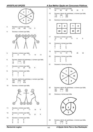 APOSTILAS OPÇÃO A Sua Melhor Opção em Concursos Públicos
Raciocínio Logico A Opção Certa Para a Sua Realização145
3. Escreva o número que falta.
212 179 146 113 ?
4. Escreva o número que falta.
5. Escreva o número que falta.
6 8 10 11 14 14
?
6. Escreva, dentro do parêntese, o número que falta.
17 (112) 39
28 ( . . . ) 49
7 Escreva o número que falta.
7 13 24 45 ?
8. Escreva o número que falta.
3 9 3
5 7 1
7 1 ?
9. Escreva, dentro do parêntese, o número que falta.
234 (333) 567
345 (. . .) 678
10 Escreva o número que falta.
11- Escreva o número que falta.
4 5 7 11 19 ?
12. Escreva o número que falta.
6 7 9 13 21 ?
13. Escreva o número que falta.
4 8 6
6 2 4
8 6 ?
14. Escreva o número que falta.
64 48 40 36 34 ?
15 Escreva, dentro do parêntese, o número que falta.
718 (26) 582
474 (. . .) 226
16. Escreva o número que falta.
17 Escreva o número que falta.
15 13 12 11 9 9
?
18. Escreva o número que falta.
9 4 1
6 6 2
1 9 ?
19 Escreva o número que falta.
11 12 14 ? 26 42
20. Escreva o número que falta.
8 5 2
4 2 0
9 6 ?
21 Escreva o número que falta.
22 Escreva, dentro do parêntese, o número que falta.
341 (250) 466
282 (. . .) 398
23 Escreva o número que falta.
24 Escreva, dentro do parêntese, o número que falta.
12 (336) 14
15 (. . .) 16
 