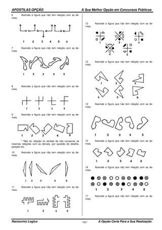 APOSTILAS OPÇÃO A Sua Melhor Opção em Concursos Públicos
Raciocínio Logico A Opção Certa Para a Sua Realização147
6 Assinale a figura que não tem relação com as de-
mais.
7 Assinale a figura que não tem relação com as de-
mais.
8 Assinale a figura que não tem relação com as de-
mais.
9 Assinale a figura que não tem relação com as de-
mais.
* Não ter relação no sentido de não conservar as
mesmas relações com as demais, por questão de detalhe,
posição etc.
10 Assinale a figura que não tem relação com as de-
mais.
11 Assinale a figura que não tem relação com as de-
mais.
12 Assinale a figura que não tem relação com as de-
mais.
13 Assinale a figura que não tem relação com as de-
mais.
14 Assinale a figura que não tem relação com as de-
mais.
15 Assinale a figura que não tem relação com as de-
mais.
16 Assinale a figura que não tem relação com as de-
mais.
17 Assinale a figura que não tem relação com as de-
mais.
 