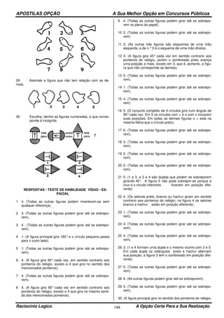 APOSTILAS OPÇÃO A Sua Melhor Opção em Concursos Públicos
Raciocínio Logico A Opção Certa Para a Sua Realização149
29 Assinale a figura que não tem relação com as de-
mais.
30 Escolha, dentre as figuras numeradas, a que corres-
ponde à incógnita.
RESPOSTAS - TESTE DE HABILIDADE VÍSUO - ES-
PACIAL
1 4. (Todas as outras figuras podem inverterem-se sem
qualquer diferença).
2 3. (Todas as outras figuras podem girar até se sobrepo-
rem).
3 4 . (Todas as outras figuras podem girar até se sobrepo-
rem).
4 1. (A figura principal gira 180°e o círculo pequeno passa
para o outro lado).
5 1. (Todas as outras figuras podem girar até se sobrepo-
rem).
6. 4. (A figura gira 90° cada vez, em sentido contrario aos
ponteiros do relógio, exceto a 4 que gira no sentido dos
mencionados ponteiros).
7 4. (Todas as outras figuras podem girar até se sobrepo-
rem).
8 4. (A figura gira 90° cada vez em sentido contrario aos
ponteiros do relógio, exceto o 4 que gira no mesmo senti-
do dos mencionados ponteiros).
9 4. (Todas as outras figuras podem girar até se sobrepo-
rem no plano do papel).
10 2. (Todas as outras figuras podem girar até se sobrepo-
rem).
11 3. (As outras três figuras são esquemas de urna mão
esquerda; a de n.°3 é o esquema de urna mão direita).
12 3. (A figura gira 45° cada vez em sentido contrario aos
ponteiros do relógio, porém o sombreado preto avança
urna posição a mais, exceto em 3, que é, portanto, a figu-
ra que não corresponde as demais).
13 5. (Todas as outras figuras podem girar até se sobrepo-
rem).
14 1. (Todas as outras figuras podem girar até se sobrepo-
rem).
15 4. (Todas as outras figuras podem girar até se sobrepo-
rem).
16 5. (O conjunto completo de 4 círculos gira num ângulo de
90°cada vez. Em 5 os círculos com + e o com x trocaram
suas posições. Em todas as demais figuras o + está na
mesma fileira que o círculo preto).
17 6. (Todas as outras figuras podem girar até se sobrepo-
rem).
18 3. (Todas as outras figuras podem girar até se sobrepo-
rem).
19 2. (Todas as outras figuras podem girar até se sobrepo-
rem).
20 2. (Todas as outras figuras podem girar até se sobrepo-
rem).
21 5. (1 e 3, e 2 e 4 são duplas que podem se sobreporem
girando 45°. A figura 5 não pode sobrepor-se porque a
cruz e o circulo interiores ficariam em posição dife-
rente).
22 4. (Os setores preto, branco ou hachur giram em sentido
contrario aos ponteiros do relógio; na figura 4 os setores
branco e hachur estão em posição diferente).
23 1. (Todas as outras figuras podem girar até se sobrepo-
rem).
24 4. (Todas as outras figuras podem girar até se sobrepo-
rem).
25 4. (Todas as outras figuras podem girar até se sobrepo-
rem).
26 3. (1 e 4 formam urna dupla e o mesmo ocorre com 2 e 5.
Em cada dupla os retângulos preto e hachur alternam
sua posição; a figura 3 tem o sombreado em posição dife-
rente).
27 5. (Todas as outras figuras podem girar até se sobrepo-
rem).
28 6. (As outras figuras podem girar até se sobreporem).
29 3. (Todas as outras figuras podem girar até se sobrepo-
rem).
30. (A figura principal gira no sentido dos ponteiros do relógio;
 