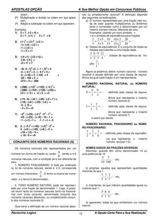 APOSTILAS OPÇÃO A Sua Melhor Opção em Concursos Públicos
Raciocínio Logico A Opção Certa Para a Sua Realização15
recem.
2ª) Multiplicação e divisão na ordem em que apare-
cem.
3ª) Adição e subtração na ordem em que aparecem.
Exemplos:
1) 2 + 7 . (-3 + 4) =
2 + 7 . (+1) = 2 + 7 = 9
2) (-1 )
3
+ (-2 )
2
: (+2 ) =
-1+ (+4) : (+2 ) =
-1 + (+2 ) =
-1 + 2 = +1
3) -(-4 +1) – [-(3 +1)] =
-(-3) - [-4 ] =
+3 + 4 = 7
4) –2( -3 –1)
2
+3 . ( -1 – 3)
3
+ 4
-2 . ( -4 )
2
+ 3 . ( - 4 )
3
+ 4 =
-2 . (+16) + 3 . (- 64) + 4 =
-32 – 192 + 4 =
-212 + 4 = - 208
5) (-288) : (-12)
2
- (-125) : ( -5 )
2
=
(-288) : (+144) - (-125) : (+25) =
(-2 ) - (- 5 ) = -2 + 5 = +3
6) (-10 - 8) : (+6 ) - (-25) : (-2 + 7 ) =
(-18) : (+6 ) - (-25) : (+5 ) =
-3 - (- 5) =
- 3 + 5 = +2
7) –5
2
: (+25) - (-4 )
2
: 2
4
- 1
2
=
-25 : (+25) - (+16) : 16 - 1 =
-1 - (+1) –1 = -1 -1 –1 = -3
8) 2 . ( -3 )
2
+ (-40) : (+2)
3
- 2
2
=
2 . (+9 ) + (-40) : (+8 ) - 4 =
+18 + (-5) - 4 =
+ 18 - 9 = +9
CONJUNTO DOS NÚMEROS RACIONAIS (Q)
Os números racionais são representados por um
numeral em forma de fração ou razão,
a
b
, sendo a e b
números naturais, com a condição de b ser diferente de
zero.
1. NÚMERO FRACIONARIO. A todo par ordenado
(a, b) de números naturais, sendo b ≠ 0, corresponde
um número fracionário
b
a
.O termo a chama-se nume-
rador e o termo b denominador.
2. TODO NÚMERO NATURAL pode ser represen-
tado por uma fração de denominador 1. Logo, é possí-
vel reunir tanto os números naturais como os fracioná-
rios num único conjunto, denominado conjunto dos
números racionais absolutos, ou simplesmente conjun-
to dos números racionais Q.
Qual seria a definição de um número racional abso-
luto ou simplesmente racional? A definição depende
das seguintes considerações:
a) O número representado por uma fração não mu-
da de valor quando multiplicamos ou dividimos
tanto o numerador como o denominador por um
mesmo número natural, diferente de zero.
Exemplos: usando um novo símbolo: ≈
≈é o símbolo de equivalência para frações
⋅⋅⋅≈≈
×
×
≈≈
×
×
≈
30
20
215
210
15
10
53
52
3
2
b) Classe de equivalência. É o conjunto de todas as
frações equivalentes a uma fração dada.
⋅⋅⋅,
4
12
,
3
9
,
2
6
,
1
3
(classe de equivalência da fra-
ção:
1
3
)
Agora já podemos definir número racional : número
racional é aquele definido por uma classe de equiva-
lência da qual cada fração é um representante.
NÚMERO RACIONAL NATURAL ou NÚMERO
NATURAL:
⋅⋅⋅===
2
0
1
0
0 (definido pela classe de equiva-
lência que representa o mesmo
número racional 0)
⋅⋅⋅===
2
2
1
1
1 (definido pela classe de equiva-
lência que representa o mesmo
número racional 1)
e assim por diante.
NÚMERO RACIONAL FRACIONÁRIO ou NÚME-
RO FRACIONÁRIO:
⋅⋅⋅===
6
3
4
2
2
1
(definido pela classe de equivalên-
cia que representa o mesmo
número racional 1/2).
NOMES DADOS ÀS FRAÇÕES DIVERSAS
Decimais: quando têm como denominador 10 ou
uma potência de 10
⋅⋅⋅,
100
7
,
10
5
etc.
b) próprias: aquelas que representam quantidades
menores do que 1.
⋅⋅⋅,
7
2
,
4
3
,
2
1
etc.
c) impróprias: as que indicam quantidades iguais ou
maiores que 1.
⋅⋅⋅,
5
9
,
1
8
,
5
5
etc.
d) aparentes: todas as que simbolizam um número
natural.
 