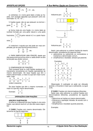 APOSTILAS OPÇÃO A Sua Melhor Opção em Concursos Públicos
Raciocínio Logico A Opção Certa Para a Sua Realização16
20
4
5 4= =,
8
2
, etc.
e) ordinárias: é o nome geral dado a todas as fra-
ções, com exceção daquelas que possuem como de-
nominador 10, 10
2
, 10
3
...
f) frações iguais: são as que possuem os termos i-
guais
3
4
8
5
=
3
4
8
5
, = , etc.
g) forma mista de uma fração: é o nome dado ao
numeral formado por uma parte natural e uma parte
fracionária; 





7
4
2 A parte natural é 2 e a parte fracio-
nária
7
4
.
h) irredutível: é aquela que não pode ser mais sim-
plificada, por ter seus termos primos entre si.
3
4
, ,
5
12
3
7
, etc.
4. PARA SIMPLIFICAR UMA FRAÇÃO, desde que
não possua termos primos entre si, basta dividir os dois
ternos pelo seu divisor comum.
3
2
4:12
4:8
12
8
==
5. COMPARAÇÃO DE FRAÇÕES.
Para comparar duas ou mais frações quaisquer pri-
meiramente convertemos em frações equivalentes de
mesmo denominador. De duas frações que têm o
mesmo denominador, a maior é a que tem maior nume-
rador. Logo:
4
3
3
2
2
1
12
9
12
8
12
6
<<⇔<<
(ordem crescente)
De duas frações que têm o mesmo numerador, a
maior é a que tem menor denominador.
Exemplo:
5
7
2
7
>
OPERAÇÕES COM FRAÇÕES
ADIÇÃO E SUBTRAÇÃO
A soma ou a diferença de duas frações é uma outra
fração, cujo calculo recai em um dos dois casos seguin-
tes:
1º CASO: Frações com mesmo denominador. Ob-
servemos as figuras seguintes:
3
6
2
6
5
6
Indicamos por:
6
5
6
2
6
3
=+
2
6
5
6
3
6
Indicamos por:
6
3
6
2
6
5
=−
Assim, para adicionar ou subtrair frações de mesmo
denominador, procedemos do seguinte modo:
adicionamos ou subtraímos os numeradores e
mantemos o denominador comum.
simplificamos o resultado, sempre que possível.
Exemplos:
5
4
5
13
5
1
5
3
=
+
=+
3
4
9
12
9
84
9
8
9
4
==
+
=+
3
2
6
4
6
37
6
3
6
7
==
−
=−
0
7
0
7
22
7
2
7
2
==
−
=−
Observação: A subtração só pode ser efetuada
quando o minuendo é maior que o subtraendo, ou igual
a ele.
2º CASO: Frações com denominadores diferentes:
Neste caso, para adicionar ou subtrair frações com
denominadores diferentes, procedemos do seguinte
modo:
• Reduzimos as frações ao mesmo denominador.
• Efetuamos a operação indicada, de acordo com o
caso anterior.
• Simplificamos o resultado (quando possível).
Exemplos:
 
