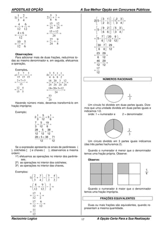 APOSTILAS OPÇÃO A Sua Melhor Opção em Concursos Públicos
Raciocínio Logico A Opção Certa Para a Sua Realização17
6
5
12
10
12
64
12
6
12
4
4
2
3
1
)1
==
=
+
=
=+=
=+
8
9
24
27
24
1215
24
12
24
15
6
3
8
5
)2
==
=
+
=
=+=
=+
Observações:
Para adicionar mais de duas frações, reduzimos to-
das ao mesmo denominador e, em seguida, efetuamos
a operação.
Exemplos.
5
4
15
12
15
372
15
3
15
7
15
2
)
==
=
++
=
=++a
24
53
24
1232018
24
12
24
3
24
20
24
18
2
1
8
1
6
5
4
3
)
=
=
+++
=
=+++=
=+++b
Havendo número misto, devemos transformá-lo em
fração imprópria:
Exemplo:
2
1
3
5
12
3
1
6
7
3
5
12
19
6
28
12
5
12
38
12
28 5 38
12
71
12
+ + =
+ + =
+ + =
+ +
=
Se a expressão apresenta os sinais de parênteses (
), colchetes [ ] e chaves { }, observamos a mesma
ordem:
1º) efetuamos as operações no interior dos parênte-
ses;
2º) as operações no interior dos colchetes;
3º) as operações no interior das chaves.
Exemplos:
12
11
12
6
12
17
2
1
12
17
2
1
12
9
12
8
2
4
2
5
4
3
3
2
)1
=
=−=
=−=
=−





+=
=





−−





+
12
17
12
29
12
46
12
29
6
23
12
29
6
7
6
30
12
9
12
20
6
7
5
4
3
3
5
6
2
6
9
5
4
3
3
2
1
3
1
2
3
5)2
=
=−=
=−=
=−





−=
=





+−





−=
=





+−











−−=
=





+−











−−
NÚMEROS RACIONAIS
Um círculo foi dividido em duas partes iguais. Dize-
mos que uma unidade dividida em duas partes iguais e
indicamos 1/2.
onde: 1 = numerador e 2 = denominador
Um círculo dividido em 3 partes iguais indicamos
(das três partes hachuramos 2).
Quando o numerador é menor que o denominador
temos uma fração própria. Observe:
Observe:
Quando o numerador é maior que o denominador
temos uma fração imprópria.
FRAÇÕES EQUIVALENTES
Duas ou mais frações são equivalentes, quando re-
presentam a mesma quantidade.
 