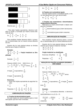 APOSTILAS OPÇÃO A Sua Melhor Opção em Concursos Públicos
Raciocínio Logico A Opção Certa Para a Sua Realização18
Dizemos que:
6
3
4
2
2
1
==
- Para obter frações equivalentes, devemos multi-
plicar ou dividir o numerador por mesmo número dife-
rente de zero.
Ex:
6
3
3
3
.
2
1
ou
4
2
2
2
2
1
==⋅
Para simplificar frações devemos dividir o numera-
dor e o denominador, por um mesmo número diferente
de zero.
Quando não for mais possível efetuar as divisões
dizemos que a fração é irredutível.
Exemplo:
⇒==
6
3
6
9
2
2
:
12
18
Fração Irredutível ou Sim-
plificada
Exemplo:
4
3
e
3
1
Calcular o M.M.C. (3,4): M.M.C.(3,4) = 12
4
3
e
3
1
=
( ) ( )
12
34:12
e
12
13:12 ⋅⋅
temos:
12
9
e
12
4
A fração
3
1
é equivalente a
12
4
.
A fração
4
3
equivalente
12
9
.
Exercícios:
1) Achar três frações equivalentes às seguintes fra-
ções:
1)
4
1
2)
3
2
Respostas: 1)
16
4
,
12
3
,
8
2
2)
12
8
,
9
6
,
6
4
COMPARAÇÃO DE FRAÇÕES
a) Frações de denominadores iguais.
Se duas frações tem denominadores iguais a maior
será aquela: que tiver maior numerador.
Ex.:
4
3
4
1
ou
4
1
4
3
<>
b) Frações com numeradores iguais
Se duas frações tiverem numeradores iguais, a me-
nor será aquela que tiver maior denominador.
Ex.:
4
7
5
7
ou
5
7
4
7
<>
c) Frações com numeradores e denominadores
receptivamente diferentes.
Reduzimos ao mesmo denominador e depois com-
paramos. Exemplos:
3
1
3
2
> denominadores iguais (ordem decrescente)
3
4
5
4
> numeradores iguais (ordem crescente)
SIMPLIFICAÇÃO DE FRAÇÕES
Para simplificar frações devemos dividir o numera-
dor e o denominador por um número diferente de zero.
Quando não for mais possível efetuar as divisões,
dizemos que a fração é irredutível. Exemplo:
2
3
3
3
:6
:9
2
2
:12
:18
==
Fração irredutível ou simplificada.
Exercícios: Simplificar 1)
12
9
2)
45
36
Respostas: 1)
4
3
2)
5
4
REDUÇÃO DE FRAÇÕES AO MENOR DENOMINA-
DOR COMUM
Ex.:
4
3
e
3
1
Calcular o M.M.C. (3,4) = 12
4
3
e
3
1
=
( ) ( )
12
34:12
e
12
13:12 ⋅⋅
temos:
12
9
e
12
4
A fração
3
1
é equivalente a
12
4
. A fração
4
3
equiva-
lente
12
9
.
Exemplo:
⇒
5
4
?
3
2
numeradores diferentes e denomina-
dores diferentes m.m.c.(3, 5) = 15
15
(15.5).4
?
15
3).2:(15
=
15
12
15
10
< (ordem
crescente)
 