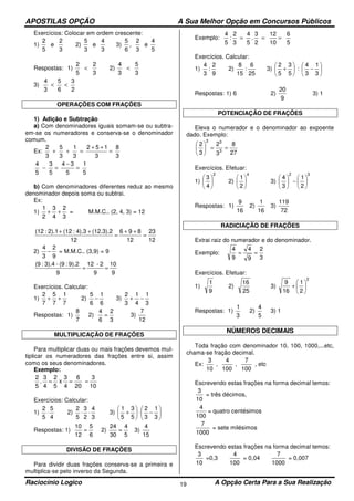 APOSTILAS OPÇÃO A Sua Melhor Opção em Concursos Públicos
Raciocínio Logico A Opção Certa Para a Sua Realização19
Exercícios: Colocar em ordem crescente:
1)
3
2
e
5
2
2)
3
4
e
3
5
3)
5
4
e
3
2
,
6
5
Respostas: 1)
3
2
5
2
< 2)
3
5
3
4
<
3)
2
3
6
5
3
4
<<
OPERAÇÕES COM FRAÇÕES
1) Adição e Subtração
a) Com denominadores iguais somam-se ou subtra-
em-se os numeradores e conserva-se o denominador
comum.
Ex:
3
8
3
152
3
1
3
5
3
2
=
++
=++
5
1
5
34
5
3
5
4
=
−
=−
b) Com denominadores diferentes reduz ao mesmo
denominador depois soma ou subtrai.
Ex:
1)
3
2
4
3
2
1
++ = M.M.C.. (2, 4, 3) = 12
12
23
12
896
12
(12.3).24).3:(122).1:(12
=
++
=
++
2)
9
2
3
4
− = M.M.C.. (3,9) = 9
9
10
9
2-12
9
9).2:(9-3).4:(9
==
Exercícios. Calcular:
1)
7
1
7
5
7
2
++ 2)
6
1
6
5
− 3)
3
1
4
1
3
2
−+
Respostas: 1)
7
8
2)
3
2
6
4
= 3)
12
7
MULTIPLICAÇÃO DE FRAÇÕES
Para multiplicar duas ou mais frações devemos mul-
tiplicar os numeradores das frações entre si, assim
como os seus denominadores.
Exemplo:
10
3
20
6
4
3
x
5
2
4
3
.
5
2
===
Exercícios: Calcular:
1)
4
5
5
2
⋅ 2)
3
4
2
3
5
2
⋅⋅ 3) 





−⋅





+
3
1
3
2
5
3
5
1
Respostas: 1)
6
5
12
10
= 2)
5
4
30
24
= 3)
15
4
DIVISÃO DE FRAÇÕES
Para dividir duas frações conserva-se a primeira e
multiplica-se pelo inverso da Segunda.
Exemplo:
5
6
10
12
2
3
.
5
4
3
2
:
5
4
===
Exercícios. Calcular:
1)
9
2
:
3
4
2)
25
6
:
15
8
3) 





−





+
3
1
3
4
:
5
3
5
2
Respostas: 1) 6 2)
9
20
3) 1
POTENCIAÇÃO DE FRAÇÕES
Eleva o numerador e o denominador ao expoente
dado. Exemplo:
27
8
3
2
3
2
3
33
==





Exercícios. Efetuar:
1)
2
4
3






2)
4
2
1






3)
32
2
1
3
4






−





Respostas: 1)
16
9
2)
16
1
3)
72
119
RADICIAÇÃO DE FRAÇÕES
Extrai raiz do numerador e do denominador.
Exemplo:
3
2
9
4
9
4
==
Exercícios. Efetuar:
1)
9
1
2)
25
16
3)
2
2
1
16
9






+
Respostas: 1)
3
1
2)
5
4
3) 1
NÚMEROS DECIMAIS
Toda fração com denominador 10, 100, 1000,...etc,
chama-se fração decimal.
Ex:
100
7
,
100
4
,
10
3
, etc
Escrevendo estas frações na forma decimal temos:
10
3
= três décimos,
100
4
= quatro centésimos
1000
7
= sete milésimos
Escrevendo estas frações na forma decimal temos:
10
3
=0,3
100
4
= 0,04
1000
7
= 0,007
 
