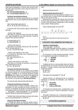 APOSTILAS OPÇÃO A Sua Melhor Opção em Concursos Públicos
Raciocínio Logico A Opção Certa Para a Sua Realização2
Caso queira representar o conjunto dos números natu-
rais não-nulos (excluindo o zero), deve-se colocar um *
ao lado do N:
N = {0,1,2,3,4,5,6,7,8,9,10, ...}
N* = {1,2,3,4,5,6,7,8,9,10,11, ...}
Conjunto dos Números Inteiros
São todos os números que pertencem ao conjunto
dos Naturais mais os seus respectivos opostos (negati-
vos).
São representados pela letra Z:
Z = {... -4, -3, -2, -1, 0, 1, 2, 3, 4, ...}
O conjunto dos inteiros possui alguns subconjuntos,
eles são:
- Inteiros não negativos
São todos os números inteiros que não são negati-
vos. Logo percebemos que este conjunto é igual ao
conjunto dos números naturais.
É representado por Z+:
Z+ = {0,1,2,3,4,5,6, ...}
- Inteiros não positivos
São todos os números inteiros que não são positi-
vos. É representado por Z-:
Z- = {..., -5, -4, -3, -2, -1, 0}
- Inteiros não negativos e não-nulos
É o conjunto Z+ excluindo o zero. Representa-se es-
se subconjunto por Z*+:
Z*+ = {1, 2, 3, 4, 5, 6, 7, ...}
Z*+ = N*
- Inteiros não positivos e não nulos
São todos os números do conjunto Z- excluindo o
zero. Representa-se por Z*-.
Z*- = {... -4, -3, -2, -1}
Conjunto dos Números Racionais
Os números racionais é um conjunto que engloba
os números inteiros (Z), números decimais finitos (por
exemplo, 743,8432) e os números decimais infinitos
periódicos (que repete uma sequência de algarismos
da parte decimal infinitamente), como "12,050505...",
são também conhecidas como dízimas periódicas.
Os racionais são representados pela letra Q.
Conjunto dos Números Irracionais
É formado pelos números decimais infinitos não-
periódicos. Um bom exemplo de número irracional é o
número PI (resultado da divisão do perímetro de uma
circunferência pelo seu diâmetro), que vale 3,14159265
.... Atualmente, supercomputadores já conseguiram
calcular bilhões de casas decimais para o PI.
Também são irracionais todas as raízes não exatas,
como a raiz quadrada de 2 (1,4142135 ...)
Conjunto dos Números Reais
É formado por todos os conjuntos citados anterior-
mente (união do conjunto dos racionais com os irracio-
nais).
Representado pela letra R.
Representação geométrica de
A cada ponto de uma reta podemos associar um ú-
nico número real, e a cada número real podemos asso-
ciar um único ponto na reta.
Dizemos que o conjunto é denso, pois entre dois
números reais existem infinitos números reais (ou seja,
na reta, entre dois pontos associados a dois números
reais, existem infinitos pontos).
Veja a representação na reta de :
Fonte:
http://www.infoescola.com/matematica/conjuntos-
numericos/
CONJUNTO DOS NÚMEROS NATURAIS (N)
ADIÇÃO E SUBTRAÇÃO
Veja a operação: 2 + 3 = 5 .
A operação efetuada chama-se adição e é indicada
escrevendo-se o sinal + (lê-se: “mais") entre os núme-
ros.
Os números 2 e 3 são chamados parcelas. 0 núme-
ro 5, resultado da operação, é chamado soma.
2 → parcela
+ 3 → parcela
5 → soma
A adição de três ou mais parcelas pode ser efetua-
da adicionando-se o terceiro número à soma dos dois
primeiros ; o quarto número à soma dos três primeiros
e assim por diante.
3 + 2 + 6 =
5 + 6 = 11
Veja agora outra operação: 7 – 3 = 4
Quando tiramos um subconjunto de um conjunto,
realizamos a operação de subtração, que indicamos
pelo sinal - .
7 → minuendo
– 3 → subtraendo
4 → resto ou diferença
0 minuendo é o conjunto maior, o subtraendo o sub-
conjunto que se tira e o resto ou diferença o conjunto
que sobra.
Somando a diferença com o subtraendo obtemos o
minuendo. Dessa forma tiramos a prova da subtração.
4 + 3 = 7
EXPRESSÕES NUMÉRICAS
 