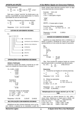 APOSTILAS OPÇÃO A Sua Melhor Opção em Concursos Públicos
Raciocínio Logico A Opção Certa Para a Sua Realização20
Outros exemplos:
1)
10
34
= 3,4 2)
100
635
= 6,35 3)
10
2187
=218,7
Note que a vírgula “caminha” da direita para a es-
querda, a quantidade de casas deslocadas é a mesma
quantidade de zeros do denominador.
Exercícios. Representar em números decimais:
1)
10
35
2)
100
473
3)
1000
430
Respostas: 1) 3,5 2) 4,73 3) 0,430
LEITURA DE UM NÚMERO DECIMAL
Ex.:
OPERAÇÕES COM NÚMEROS DECIMAIS
Adição e Subtração
Coloca-se vírgula sob virgula e somam-se ou sub-
traem-se unidades de mesma ordem. Exemplo 1:
10 + 0,453 + 2,832
10,000
+ 0,453
2,832
_______
13,285
Exemplo 2:
47,3 - 9,35
47,30
9,35
______
37,95
Exercícios. Efetuar as operações:
1) 0,357 + 4,321 + 31,45
2) 114,37 - 93,4
3) 83,7 + 0,53 - 15, 3
Respostas: 1) 36,128 2) 20,97 3) 68,93
MULTIPLICAÇÃO COM NÚMEROS DECIMAIS
Multiplicam-se dois números decimais como se fos-
sem inteiros e separam-se os resultados a partir da
direita, tantas casas decimais quantos forem os alga-
rismos decimais dos números dados.
Exemplo: 5,32 x 3,8
5,32 → 2 casas,
x 3,8→ 1 casa após a virgula
______
4256
1596 +
______
20,216 → 3 casas após a vírgula
Exercícios. Efetuar as operações:
1) 2,41 . 6,3 2) 173,4 . 3,5 + 5 . 4,6
3) 31,2 . 0,753
Respostas: 1) 15,183 2) 629,9
3) 23,4936
DIVISÃO DE NÚMEROS DECIMAIS
Igualamos as casas decimais entre o dividendo e o
divisor e quando o dividendo for menor que o divisor
acrescentamos um zero antes da vírgula no quociente.
Ex.:
a) 3:4
3 |_4_
30 0,75
20
0
b) 4,6:2
4,6 |2,0 = 46 | 20
60 2,3
0
Obs.: Para transformar qualquer fração em número
decimal basta dividir o numerador pelo denominador.
Ex.: 2/5 = 2 | 5 , então 2/5=0,4
20 0,4
Exercícios
1) Transformar as frações em números decimais.
1)
5
1
2)
5
4
3)
4
1
Respostas: 1) 0,2 2) 0,8 3) 0,25
2) Efetuar as operações:
1) 1,6 : 0,4 2) 25,8 : 0,2
3) 45,6 : 1,23 4) 178 : 4,5-3,4.1/2
5) 235,6 : 1,2 + 5 . 3/4
Respostas: 1) 4 2) 129 3) 35,07
4) 37,855 5) 200,0833....
Multiplicação de um número decimal por 10, 100,
1000
Para tornar um número decimal 10, 100, 1000.....
vezes maior, desloca-se a vírgula para a direita, res-
pectivamente, uma, duas, três, . . . casas decimais.
2,75 x 10 = 27,5 6,50 x 100 = 650
0,125 x 100 = 12,5 2,780 x 1.000 = 2.780
0,060 x 1.000 = 60 0,825 x 1.000 = 825
 
