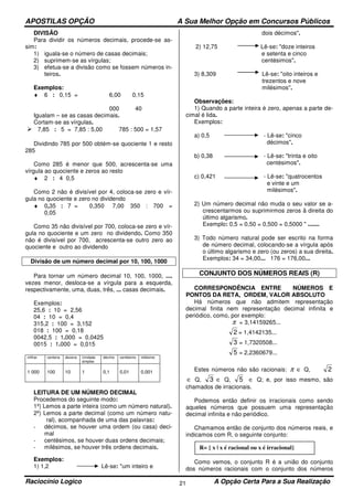 APOSTILAS OPÇÃO A Sua Melhor Opção em Concursos Públicos
Raciocínio Logico A Opção Certa Para a Sua Realização21
DIVISÃO
Para dividir os números decimais, procede-se as-
sim:
1) iguala-se o número de casas decimais;
2) suprimem-se as vírgulas;
3) efetua-se a divisão como se fossem números in-
teiros.
Exemplos:
♦ 6 : 0,15 = 6,00 0,15
000 40
Igualam – se as casas decimais.
Cortam-se as vírgulas.
7,85 : 5 = 7,85 : 5,00 785 : 500 = 1,57
Dividindo 785 por 500 obtém-se quociente 1 e resto
285
Como 285 é menor que 500, acrescenta-se uma
vírgula ao quociente e zeros ao resto
♦ 2 : 4 0,5
Como 2 não é divisível por 4, coloca-se zero e vír-
gula no quociente e zero no dividendo
♦ 0,35 : 7 = 0,350 7,00 350 : 700 =
0,05
Como 35 não divisível por 700, coloca-se zero e vír-
gula no quociente e um zero no dividendo. Como 350
não é divisível por 700, acrescenta-se outro zero ao
quociente e outro ao dividendo
Divisão de um número decimal por 10, 100, 1000
Para tornar um número decimal 10, 100, 1000, ....
vezes menor, desloca-se a vírgula para a esquerda,
respectivamente, uma, duas, três, ... casas decimais.
Exemplos:
25,6 : 10 = 2,56
04 : 10 = 0,4
315,2 : 100 = 3,152
018 : 100 = 0,18
0042,5 : 1.000 = 0,0425
0015 : 1.000 = 0,015
milhar centena dezena Unidade
simples
décimo centésimo milésimo
1 000 100 10 1 0,1 0,01 0,001
LEITURA DE UM NÚMERO DECIMAL
Procedemos do seguinte modo:
1º) Lemos a parte inteira (como um número natural).
2º) Lemos a parte decimal (como um número natu-
ral), acompanhada de uma das palavras:
- décimos, se houver uma ordem (ou casa) deci-
mal
- centésimos, se houver duas ordens decimais;
- milésimos, se houver três ordens decimais.
Exemplos:
1) 1,2 Lê-se: "um inteiro e
dois décimos".
2) 12,75 Lê-se: "doze inteiros
e setenta e cinco
centésimos".
3) 8,309 Lê-se: "oito inteiros e
trezentos e nove
milésimos''.
Observações:
1) Quando a parte inteira é zero, apenas a parte de-
cimal é lida.
Exemplos:
a) 0,5 - Lê-se: "cinco
décimos".
b) 0,38 - Lê-se: "trinta e oito
centésimos".
c) 0,421 - Lê-se: "quatrocentos
e vinte e um
milésimos".
2) Um número decimal não muda o seu valor se a-
crescentarmos ou suprimirmos zeros â direita do
último algarismo.
Exemplo: 0,5 = 0,50 = 0,500 = 0,5000 " .......
3) Todo número natural pode ser escrito na forma
de número decimal, colocando-se a vírgula após
o último algarismo e zero (ou zeros) a sua direita.
Exemplos: 34 = 34,00... 176 = 176,00...
CONJUNTO DOS NÚMEROS REAIS (R)
CORRESPONDÊNCIA ENTRE NÚMEROS E
PONTOS DA RETA, ORDEM, VALOR ABSOLUTO
Há números que não admitem representação
decimal finita nem representação decimal infinita e
periódico, como, por exemplo:
π = 3,14159265...
2 = 1,4142135...
3 = 1,7320508...
5 = 2,2360679...
Estes números não são racionais: π ∈ Q, 2
∈ Q, 3 ∈ Q, 5 ∈ Q; e, por isso mesmo, são
chamados de irracionais.
Podemos então definir os irracionais como sendo
aqueles números que possuem uma representação
decimal infinita e não periódico.
Chamamos então de conjunto dos números reais, e
indicamos com R, o seguinte conjunto:
Como vemos, o conjunto R é a união do conjunto
dos números racionais com o conjunto dos números
R= { x | x é racional ou x é irracional}
 