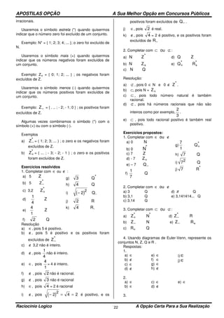APOSTILAS OPÇÃO A Sua Melhor Opção em Concursos Públicos
Raciocínio Logico A Opção Certa Para a Sua Realização22
irracionais.
Usaremos o símbolo estrela (*) quando quisermos
indicar que o número zero foi excluído de um conjunto.
Exemplo: N* = { 1; 2; 3; 4; ... }; o zero foi excluído de
N.
Usaremos o símbolo mais (+) quando quisermos
indicar que os números negativos foram excluídos de
um conjunto.
Exemplo: Z+ = { 0; 1; 2; ... } ; os negativos foram
excluídos de Z.
Usaremos o símbolo menos (-) quando quisermos
indicar que os números positivos foram excluídos de
um conjunto.
Exemplo: Z− = { . .. ; - 2; - 1; 0 } ; os positivos foram
excluídos de Z.
Algumas vezes combinamos o símbolo (*) com o
símbolo (+) ou com o símbolo (-).
Exemplos
a) Z−
* = ( 1; 2; 3; ... ) ; o zero e os negativos foram
excluídos de Z.
b) Z+
* = { ... ; - 3; - 2; - 1 } ; o zero e os positivos
foram excluídos de Z.
Exercícios resolvidos
1. Completar com ∈ ou ∉ :
a) 5 Z
b) 5 Z−
*
c) 3,2 Z+
*
d)
1
4
Z
e)
4
1
Z
f) 2 Q
g) 3 Q*
h) 4 Q
i) ( )− 2
2
Q-
j) 2 R
k) 4 R-
Resolução
a) ∈, pois 5 é positivo.
b) ∉, pois 5 é positivo e os positivos foram
excluídos de Z−
*
c) ∉ 3,2 não é inteiro.
d) ∉, pois
1
4
não é inteiro.
e) ∈, pois
4
1
= 4 é inteiro.
f) ∉ , pois 2 não é racional.
g) ∉ , pois 3 não é racional
h) ∈, pois 4 = 2 é racional
i) ∉, pois ( )− = =2 4 2
2
é positivo, e os
positivos foram excluídos de Q− .
j) ∈, pois 2 é real.
k) ∉, pois 4 = 2 é positivo, e os positivos foram
excluídos de R−
2. Completar com ⊂ ⊄ou :
a) N Z* d) Q Z
b) N Z+ e) Q+
* R+
*
c) N Q
Resolução:
a) ⊄ , pois 0 ∈ N e 0 ∉ Z* .
b) ⊂, pois N = Z+
c) ⊂ , pois todo número natural é também
racional.
d) ⊄ , pois há números racionais que não são
inteiros como por exemplo,
2
3
.
e) ⊂ , pois todo racional positivo é também real
positivo.
Exercícios propostos:
1. Completar com ∈ ∉ou
a) 0 N
b) 0 N*
c) 7 Z
d) - 7 Z+
e) – 7 Q−
f)
1
7
Q
g)
7
1
Q+
*
h) 7 Q
i) 72 Q
j) 7 R*
2. Completar com ∈ ∉ou
a) 3 Q d) π Q
b) 3,1 Q e) 3,141414... Q
c) 3,14 Q
3. Completar com ⊂ ⊄ou :
a) Z+
* N* d) Z−
* R
b) Z− N e) Z− R+
c) R+ Q
4. Usando diagramas de Euler-Venn, represente os
conjuntos N, Z, Q e R .
Respostas:
1.
a) ∈
b) ∉
c) ∈
d) ∉
e) ∈
f) ∈
g) ∈
h) ∉
i) ∈
j)∈
2.
a) ∈
b) ∈
c) ∈
d) ∉
e) ∈
3.
 