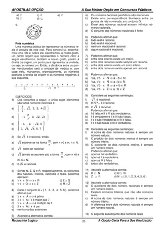 APOSTILAS OPÇÃO A Sua Melhor Opção em Concursos Públicos
Raciocínio Logico A Opção Certa Para a Sua Realização23
a) ⊂
b) ⊄
c) ⊄
d) ⊂
e) ⊄
4.
Reta numérica
Uma maneira prática de representar os números re-
ais é através da reta real. Para construí-la, desenha-
mos uma reta e, sobre ela, escolhemos, a nosso gosto,
um ponto origem que representará o número zero; a
seguir escolhemos, também a nosso gosto, porém à
direita da origem, um ponto para representar a unidade,
ou seja, o número um. Então, a distância entre os pon-
tos mencionados será a unidade de medida e, com
base nela, marcamos, ordenadamente, os números
positivos à direita da origem e os números negativos à
sua esquerda.
EXERCÍCIOS
1) Dos conjuntos a seguir, o único cujos elementos
são todos números racionais é:
a)






24,5,3,2,
2
1
c)






− 3,2,0,
7
2
,1
b) { }0,2,2,3 −−−
d) { }75,,4,9,0
2) Se 5 é irracional, então:
a) 5 escreve-se na forma
n
m
, com n ≠0 e m, n ∈ N.
b) 5 pode ser racional
c) 5 jamais se escreve sob a forma
n
m
, com n ≠0 e
m, n ∈ N.
d) 2 5 é racional
3) Sendo N, Z, Q e R, respectivamente, os conjuntos
dos naturais, inteiros, racionais e reais, podemos
escrever:
a) ∀ x ∈ N ⇒ x ∈ R c) Z ⊃ Q
b) ∀ x ∈ Q ⇒ x ∈ Z d) R ⊂ Z
4) Dado o conjunto A = { 1, 2, 3, 4, 5, 6 }, podemos
afirmar que:
a) ∀ x ∈ A ⇒ x é primo
b) ∃ x ∈ A | x é maior que 7
c) ∀ x ∈ A ⇒ x é múltiplo de 3
d) ∃ x ∈ A | x é par
e) nenhuma das anteriores
5) Assinale a alternativa correta:
a) Os números decimais periódicos são irracionais
b) Existe uma correspondência biunívoca entre os
pontos da reta numerada, e o conjunto Q.
c) Entre dois números racional existem infinitos nú-
meros racionais.
d) O conjunto dos números irracionais é finito
6) Podemos afirmar que:
a) todo real é racional.
b) todo real é irracional.
c) nenhum irracional é racional.
d) algum racional é irracional.
7) Podemos afirmar que:
a) entre dois inteiros existe um inteiro.
b) entre dois racionais existe sempre um racional.
c) entre dois inteiros existe um único inteiro.
d) entre dois racionais existe apenas um racional.
8) Podemos afirmar que:
a) ∀a, ∀b ∈ N ⇒ a - b ∈ N
b) ∀a, ∀b ∈ N ⇒ a : b ∈ N
c) ∀a, ∀b ∈ R ⇒ a + b ∈ R
d) ∀a, ∀b ∈ Z ⇒ a : b ∈ Z
9) Considere as seguintes sentenças:
I) 7 é irracional.
II) 0,777... é irracional.
III) 2 2 é racional.
Podemos afirmar que:
a) l é falsa e II e III são verdadeiros.
b) I é verdadeiro e II e III são falsas.
c) I e II são verdadeiras e III é falsa.
d) I e II são falsas e III é verdadeira.
10) Considere as seguintes sentenças:
I) A soma de dois números naturais é sempre um
número natural.
II) O produto de dois números inteiros é sempre um
número inteiro.
III) O quociente de dois números inteiros é sempre
um número inteiro.
Podemos afirmar que:
a) apenas I é verdadeiro.
b) apenas II é verdadeira.
c) apenas III é falsa.
d) todas são verdadeiras.
11) Assinale a alternativa correta:
a) R ⊂ N c) Q ⊃ N
b) Z ⊃ R d) N ⊂ { 0, 1, 2, 3, 4, 5, 6 }
12) Assinale a alternativa correto:
a) O quociente de dois número, racionais é sempre
um número inteiro.
b) Existem números Inteiros que não são números
reais.
c) A soma de dois números naturais é sempre um
número inteiro.
d) A diferença entre dois números naturais é sempre
um número natural.
13) O seguinte subconjunto dos números reais
 