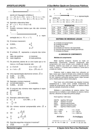 APOSTILAS OPÇÃO A Sua Melhor Opção em Concursos Públicos
Raciocínio Logico A Opção Certa Para a Sua Realização24
escrito em linguagem simbólica é:
a) { x ∈ R | 3< x < 15 } c) { x ∈ R | 3 ≤ x ≤ 15 }
b) { x ∈ R | 3 ≤ x < 15 } d) { x ∈ R | 3< x ≤ 15 }
14) Assinale a alternativa falsa:
a) R* = { x ∈ R | x < 0 ou x >0}
b) 3 ∈ Q
c) Existem números inteiros que não são números
naturais.
d) é a repre-
sentação de { x ∈ R | x ≥ 7 }
15) O número irracional é:
a) 0,3333... e)
5
4
b) 345,777... d) 7
16) O símbolo −R representa o conjunto dos núme-
ros:
a) reais não positivos c) irracional.
b) reais negativos d) reais positivos.
17) Os possíveis valores de a e de b para que a nú-
mero a + b 5 seja irracional, são:
a) a = 0 e b=0 c) a = 0 e b = 2
c) a = 1 e b = 5 d) a = 16 e b = 0
18) Uma representação decimal do número 5 é:
a) 0,326... c) 1.236...
b) 2.236... d) 3,1415...
19) Assinale o número irracional:
a) 3,01001000100001... e) 3,464646...
b) 0,4000... d) 3,45
20) O conjunto dos números reais negativos é repre-
sentado por:
a) R* c) R
b) R_ d) R*
21) Assinale a alternativo falso:
a) 5 ∈ Z b) 5,1961... ∈ Q
c)
3
5
− ∈ Q
22) Um número racional compreendido entre 3 e
6 é:
a) 3,6 c)
2
6.3
b)
3
6
d)
2
63 +
23) Qual dos seguintes números é irracional?
a) 3
125 c) 27
b) 4
1 d) 169
24) é a representação
gráfica de:
a) { x ∈ R | x ≥ 15 } b) { x ∈ R | -2≤ x < 4 }
c) { x ∈ R | x < -2 } d) { x ∈ R | -2< x ≤ 4 }
RESPOSTAS
1) d 5) b 9) b 13) b 17) c 21) b
2) c 6) c 10) c 14) d 18) b 22) b
3) a 7) b 11) b 15) d 19) a 23) c
4) e 8) c 12) c 16) b 20) b 24) d
SISTEMA DE MEDIDAS LEGAIS
A) Unidades de Comprimento
B) Unidades de ÁREA
C) Áreas Planas
D) Unidades de Volume e de Capacidade
E) Volumes dos principais sólidos geométricos
F) Unidades de Massa
A) UNIDADES DE COMPRIMENTO
Medidas de comprimento:
Medir significa comparar. Quando se mede um
determinado comprimento, estamos comparando este
comprimento com outro tomado como unidade de medida.
Portanto, notamos que existe um número seguido de um
nome: 4 metros — o número será a medida e o nome será a
unidade de medida.
Podemos medir a página deste livro utilizando um
lápis; nesse caso o lápis foi tomado como unidade de medida
ou seja, ao utilizarmos o lápis para medirmos o comprimento
do livro, estamos verificando quantas vezes o lápis (tomado
como medida padrão) caberá nesta página.
Para haver uma uniformidade nas relações humanas
estabeleceu-se o metro como unidade fundamental de
medida de comprimento; que deu origem ao sistema métrico
decimal, adotado oficialmente no Brasil.
Múltiplos e sub-múltiplos do sistema métrico: Para
escrevermos os múltiplos e sub-múltiplos do sistema métrico
decimal, utilizamos os seguintes prefixos gregos:
KILO significa 1.000 vezes
HECTA significa 100 vezes
DECA significa 10 vezes
DECI significa décima parte
CENTI significa centésima parte
MILI significa milésima parte.
1km = 1.000m 1 m = 10 dm
1hm = 100m e 1 m = 100 cm
1dam = 10m 1 m = 1000 mm
 