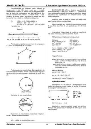 APOSTILAS OPÇÃO A Sua Melhor Opção em Concursos Públicos
Raciocínio Logico A Opção Certa Para a Sua Realização25
Transformações de unidades: Cada unidade de
comprimento é dez (10) vezes maior que a unidade
imediatamente. inferior. Na prática cada mudança de vírgula
para a direita (ou multiplicação por dez) transforma uma
unidade imediatamente inferior a unidade dada; e cada
mudança de vírgula para a esquerda (ou divisão por dez)
transforma uma unidade na imediatamente superior.
Ex.: 45 Km ⇒ 45 . 1.000 = 45.000 m
500 cm ⇒ 500 ÷ 100 = 5 m
8 Km e 25 m ⇒ 8.000m + 25m = 8.025 m
ou 8,025 Km.
Resumo
Permitido de um polígono: o perímetro de um polígono
é a soma do comprimento de seus lados.
Perímetro de uma circunferência: Como a abertura do
compasso não se modifica durante o traçado vê-se logo que
os pontos da circunferência distam igualmente do ponto zero
(0).
Elementos de uma circunferência:
O perímetro da circunferência é calculado multiplican-
do-se 3,14 pela medida do diâmetro.
3,14 . medida do diâmetro = perímetro.
B) UNIDADES DE ÁREA: a ideia de superfície já é
nossa conhecida, é uma noção intuitiva. Ex.: superfície da
mesa, do assoalho que são exemplos de superfícies planas
enquanto que a superfície de uma bola de futebol, é uma
superfície esférica.
Damos o nome de área ao número que mede uma
superfície numa determinada unidade.
Metro quadrado: é a unidade fundamental de medida
de superfície (superfície de um quadrado que tem 1 m de
lado).
Propriedade: Toda unidade de medida de superfície é
100 vezes maior do que a imediatamente inferior.
Múltiplos e submúltiplos do metro quadrado:
Múltiplos Submúltiplos
km
2
: 1.000.000 m
2
m
2
cm
2
: 0,0001 m
2
hm
2
: 10.000 m
2
dm
2
: 0,01 m
2
dam
2
: 100 m
2
mm
2
: 0,000001m
2
1km
2
= 1000000 (= 1000 x 1000)m
2
1 hm
2
= 10000 (= 100 x 100)m
2
1dam
2
=100 (=10x10) m
2
Regras Práticas:
• para se converter um número medido numa unidade
para a unidade imediatamente superior deve-se
dividi-lo por 100.
• para se converter um número medido numa unidade,
para uma unidade imediatamente inferior, deve-se
multiplicá-lo por 100.
Medidas Agrárias:
centiare (ca) — é o m
2
are (a) —é o dam
2
(100 m
2
)
hectare (ha) — é o hm
2
(10000 m
2
).
C) ÁREAS PLANAS
Retângulo: a área do retângulo é dada pelo produto da
medida de comprimento pela medida da largura, ou, medida
da base pela medida da altura.
Perímetro: a + a + b + b
Quadrado: a área do quadrado é dada pelo produto
“lado por lado, pois sendo um retângulo de lados iguais, base
= altura = lado.
 