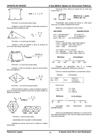APOSTILAS OPÇÃO A Sua Melhor Opção em Concursos Públicos
Raciocínio Logico A Opção Certa Para a Sua Realização26
Perímetro: é a soma dos quatro lados.
Triângulo: a área do triângulo é dada pelo produto da
base pela altura dividido por dois.
Perímetro – é a soma dos três lados.
Trapézio: a área do trapézio é igual ao produto da
semi-soma das bases, pela altura.
Perímetro – é a soma dos quatro lados.
Losango: a área do losango é igual ao semi-produto
das suas diagonais.
Perímetro – á a soma dos quatro lados.
Área de polígono regular: a área do polígono regular é
igual ao produto da medida do perímetro (p) pela medida do
apotema (a) sobre 2.
Perímetro – soma de seus lados.
DUNIDADES DE VOLUME E CAPACIDADE
Unidades de volume: volume de um sólido é a medida
deste sólido.
Chama-se metro cúbico ao volume de um cubo cuja
aresta mede 1 m.
Propriedade: cada unidade de volume é 1.000 vezes
maior que a unidade imediatamente inferior.
Múltiplos e sub-múltiplos do metro cúbico:
MÚLTIPIOS SUB-MÚLTIPLOS
km
3
( 1 000 000 000m
3
) dm
3
(0,001 m
3
)
hm
3
( 1 000 000 m
3
) cm
3
(0,000001m
3
)
dam
3
(1 000 m
3
) mm
3
(0,000 000 001m
3
)
Como se vê:
1 km3 = 1 000 000 000 (1000x1000x1000)m
3
1 hm
3
= 1000000 (100 x 100 x 100) m
3
1dam
3
= 1000 (10x10x10)m
3
1m
3
=1000 (= 10 x 10 x 10) dm
3
1m
3
=1000 000 (=100 x 100 x 100) cm
3
1m
3
= 1000000000 ( 1000x 1000x 1000) mm
3
Unidades de capacidade: litro é a unidade
fundamental de capacidade. Abrevia-se o litro por l.
O litro é o volume equivalente a um decímetro cúbico.
Múltiplos Submúltiplos
hl ( 100 l)
dal ( 10 l) litro l
dl (0,1 l)
cl (0,01 l)
ml (0,001 l)
Como se vê:
1 hl = 100 l 1 l = 10 dl
1 dal = 10 l 1 l = 100 cl
1 l = 1000 ml
VOLUMES DOS PRINCIPAIS SÓLIDOS
GEOMÉTRICOS
Volume do paralelepípedo retângulo: é o mais comum
dos sólidos geométricos. Seu volume é dado pelo produto de
suas três dimensões.
 