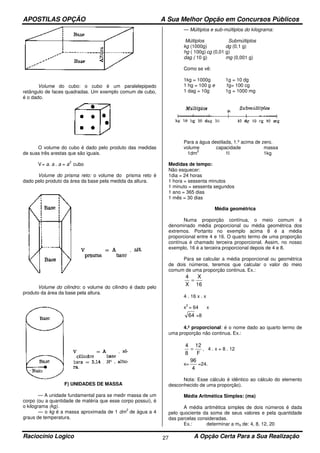 APOSTILAS OPÇÃO A Sua Melhor Opção em Concursos Públicos
Raciocínio Logico A Opção Certa Para a Sua Realização27
Volume do cubo: o cubo é um paralelepipedo
retângulo de faces quadradas. Um exemplo comum de cubo,
é o dado.
O volume do cubo é dado pelo produto das medidas
de suas três arestas que são iguais.
V= a. a . a = a
3
cubo
Volume do prisma reto: o volume do prisma reto é
dado pelo produto da área da base pela medida da altura.
Volume do cilindro: o volume do cilindro é dado pelo
produto da área da base pela altura.
F) UNIDADES DE MASSA
— A unidade fundamental para se medir massa de um
corpo (ou a quantidade de matéria que esse corpo possui), é
o kilograma (kg).
— o kg é a massa aproximada de 1 dm
3
de água a 4
graus de temperatura.
— Múltiplos e sub-múltiplos do kilograma:
Múltiplos Submúltiplos
kg (1000g) dg (0,1 g)
hg ( 100g)cg (0,01 g)
dag ( 10 g) mg (0,001 g)
Como se vê:
1kg = 1000g 1g = 10 dg
1 hg = 100 g e 1g= 100 cg
1 dag = 10g 1g = 1000 mg
Para a água destilada, 1.º acima de zero.
volume capacidade massa
1dm
2
1l 1kg
Medidas de tempo:
Não esquecer:
1dia = 24 horas
1 hora = sessenta minutos
1 minuto = sessenta segundos
1 ano = 365 dias
1 mês = 30 dias
Média geométrica
Numa proporção contínua, o meio comum é
denominado média proporcional ou média geométrica dos
extremos. Portanto no exemplo acima 8 é a média
proporcional entre 4 e 16. O quarto termo de uma proporção
contínua é chamado terceira proporcional. Assim, no nosso
exemplo, 16 é a terceira proporcional depois de 4 e 8.
Para se calcular a média proporcional ou geométrica
de dois números, teremos que calcular o valor do meio
comum de uma proporção continua. Ex.:
16
X
X
4
=
4 . 16 x . x
x
2
= 64 x
64 =8
4.º proporcional: é o nome dado ao quarto termo de
uma proporção não continua. Ex.:
F
12
8
4
= , 4 . x = 8 . 12
x=
4
96
=24.
Nota: Esse cálculo é idêntico ao cálculo do elemento
desconhecido de uma proporção).
Média Aritmética Simples: (ma)
A média aritmética simples de dois números é dada
pelo quociente da soma de seus valores e pela quantidade
das parcelas consideradas.
Ex.: determinar a ma de: 4, 8, 12, 20
 