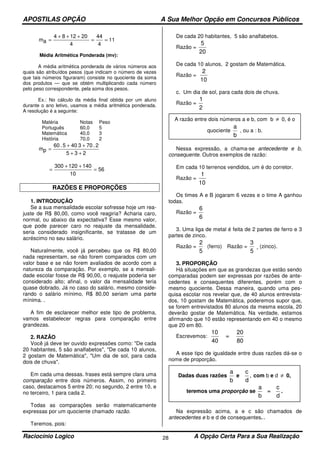 APOSTILAS OPÇÃO A Sua Melhor Opção em Concursos Públicos
Raciocínio Logico A Opção Certa Para a Sua Realização28
11
4
44
4
201284
am ==
+++
=
Média Aritmética Ponderada (mv):
A média aritmética ponderada de vários números aos
quais são atribuídos pesos (que indicam o número de vezes
que tais números figuraram) consiste no quociente da soma
dos produtos — que se obtém multiplicando cada número
pelo peso correspondente, pela soma dos pesos.
Ex.: No cálculo da média final obtida por um aluno
durante o ano letivo, usamos a média aritmética ponderada.
A resolução é a seguinte:
Matéria Notas Peso
Português 60,0 5
Matemática 40,0 3
História 70,0 2
235
2.703405.60
pm
++
++
=
56
10
140120300
=
++
=
RAZÕES E PROPORÇÕES
1. INTRODUÇÃO
Se a sua mensalidade escolar sofresse hoje um rea-
juste de R$ 80,00, como você reagiria? Acharia caro,
normal, ou abaixo da expectativa? Esse mesmo valor,
que pode parecer caro no reajuste da mensalidade,
seria considerado insignificante, se tratasse de um
acréscimo no seu salário.
Naturalmente, você já percebeu que os R$ 80,00
nada representam, se não forem comparados com um
valor base e se não forem avaliados de acordo com a
natureza da comparação. Por exemplo, se a mensali-
dade escolar fosse de R$ 90,00, o reajuste poderia ser
considerado alto; afinal, o valor da mensalidade teria
quase dobrado. Já no caso do salário, mesmo conside-
rando o salário mínimo, R$ 80,00 seriam uma parte
mínima. .
A fim de esclarecer melhor este tipo de problema,
vamos estabelecer regras para comparação entre
grandezas.
2. RAZÃO
Você já deve ter ouvido expressões como: "De cada
20 habitantes, 5 são analfabetos", "De cada 10 alunos,
2 gostam de Matemática", "Um dia de sol, para cada
dois de chuva".
Em cada uma dessas. frases está sempre clara uma
comparação entre dois números. Assim, no primeiro
caso, destacamos 5 entre 20; no segundo, 2 entre 10, e
no terceiro, 1 para cada 2.
Todas as comparações serão matematicamente
expressas por um quociente chamado razão.
Teremos, pois:
De cada 20 habitantes, 5 são analfabetos.
Razão =
5
20
De cada 10 alunos, 2 gostam de Matemática.
Razão =
2
10
c. Um dia de sol, para cada dois de chuva.
Razão =
1
2
Nessa expressão, a chama-se antecedente e b,
consequente. Outros exemplos de razão:
Em cada 10 terrenos vendidos, um é do corretor.
Razão =
1
10
Os times A e B jogaram 6 vezes e o time A ganhou
todas.
Razão =
6
6
3. Uma liga de metal é feita de 2 partes de ferro e 3
partes de zinco.
Razão =
2
5
(ferro) Razão =
3
5
(zinco).
3. PROPORÇÃO
Há situações em que as grandezas que estão sendo
comparadas podem ser expressas por razões de ante-
cedentes e consequentes diferentes, porém com o
mesmo quociente. Dessa maneira, quando uma pes-
quisa escolar nos revelar que, de 40 alunos entrevista-
dos, 10 gostam de Matemática, poderemos supor que,
se forem entrevistados 80 alunos da mesma escola, 20
deverão gostar de Matemática. Na verdade, estamos
afirmando que 10 estão representando em 40 o mesmo
que 20 em 80.
Escrevemos:
10
40
=
20
80
A esse tipo de igualdade entre duas razões dá-se o
nome de proporção.
Na expressão acima, a e c são chamados de
antecedentes e b e d de consequentes. .
A razão entre dois números a e b, com b ≠ 0, é o
quociente
a
b
, ou a : b.
Dadas duas razões
a
b
e
c
d
, com b e d ≠ 0,
teremos uma proporção se
a
b
=
c
d
.
 