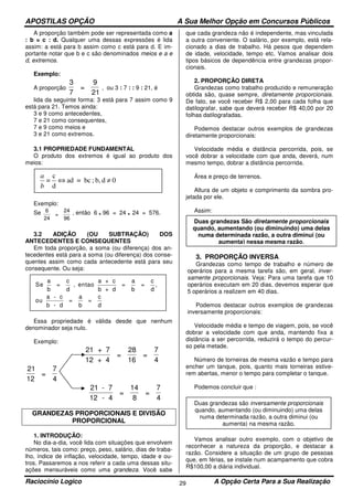 APOSTILAS OPÇÃO A Sua Melhor Opção em Concursos Públicos
Raciocínio Logico A Opção Certa Para a Sua Realização29
A proporção também pode ser representada como a
: b = c : d. Qualquer uma dessas expressões é lida
assim: a está para b assim como c está para d. E im-
portante notar que b e c são denominados meios e a e
d, extremos.
Exemplo:
A proporção
3
7
=
9
21
, ou 3 : 7 : : 9 : 21, é
lida da seguinte forma: 3 está para 7 assim como 9
está para 21. Temos ainda:
3 e 9 como antecedentes,
7 e 21 como consequentes,
7 e 9 como meios e
3 e 21 como extremos.
3.1 PROPRIEDADE FUNDAMENTAL
O produto dos extremos é igual ao produto dos
meios:
Exemplo:
Se 6
24
=
24
96
, então 6 . 96 = 24 . 24 = 576.
3.2 ADIÇÃO (OU SUBTRAÇÃO) DOS
ANTECEDENTES E CONSEQUENTES
Em toda proporção, a soma (ou diferença) dos an-
tecedentes está para a soma (ou diferença) dos conse-
quentes assim como cada antecedente está para seu
consequente. Ou seja:
Essa propriedade é válida desde que nenhum
denominador seja nulo.
Exemplo:
21 + 7
12 + 4
=
28
16
=
7
4
21
12
=
7
4
21 - 7
12 - 4
=
14
8
=
7
4
GRANDEZAS PROPORCIONAIS E DIVISÃO
PROPORCIONAL
1. INTRODUÇÃO:
No dia-a-dia, você lida com situações que envolvem
números, tais como: preço, peso, salário, dias de traba-
lho, índice de inflação, velocidade, tempo, idade e ou-
tros. Passaremos a nos referir a cada uma dessas situ-
ações mensuráveis como uma grandeza. Você sabe
que cada grandeza não é independente, mas vinculada
a outra conveniente. O salário, por exemplo, está rela-
cionado a dias de trabalho. Há pesos que dependem
de idade, velocidade, tempo etc. Vamos analisar dois
tipos básicos de dependência entre grandezas propor-
cionais.
2. PROPORÇÃO DIRETA
Grandezas como trabalho produzido e remuneração
obtida são, quase sempre, diretamente proporcionais.
De fato, se você receber R$ 2,00 para cada folha que
datilografar, sabe que deverá receber R$ 40,00 por 20
folhas datilografadas.
Podemos destacar outros exemplos de grandezas
diretamente proporcionais:
Velocidade média e distância percorrida, pois, se
você dobrar a velocidade com que anda, deverá, num
mesmo tempo, dobrar a distância percorrida.
Área e preço de terrenos.
Altura de um objeto e comprimento da sombra pro-
jetada por ele.
Assim:
3. PROPORÇÃO INVERSA
Grandezas como tempo de trabalho e número de
operários para a mesma tarefa são, em geral, inver-
samente proporcionais. Veja: Para uma tarefa que 10
operários executam em 20 dias, devemos esperar que
5 operários a realizem em 40 dias.
Podemos destacar outros exemplos de grandezas
inversamente proporcionais:
Velocidade média e tempo de viagem, pois, se você
dobrar a velocidade com que anda, mantendo fixa a
distância a ser percorrida, reduzirá o tempo do percur-
so pela metade.
Número de torneiras de mesma vazão e tempo para
encher um tanque, pois, quanto mais torneiras estive-
rem abertas, menor o tempo para completar o tanque.
Podemos concluir que :
Vamos analisar outro exemplo, com o objetivo de
reconhecer a natureza da proporção, e destacar a
razão. Considere a situação de um grupo de pessoas
que, em férias, se instale num acampamento que cobra
R$100,00 a diária individual.
0db,;bc=ad
d
c
= ≠⇔
b
a
Se
a
b
= , entao
a + c
b + d
=
a
=
c
d
ou
a - c
b - d
=
a
b
=
c
d
c
d b
,
Duas grandezas São diretamente proporcionais
quando, aumentando (ou diminuindo) uma delas
numa determinada razão, a outra diminui (ou
aumenta) nessa mesma razão.
Duas grandezas são inversamente proporcionais
quando, aumentando (ou diminuindo) uma delas
numa determinada razão, a outra diminui (ou
aumenta) na mesma razão.
 