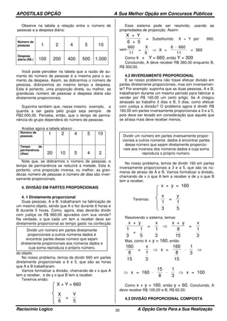 APOSTILAS OPÇÃO A Sua Melhor Opção em Concursos Públicos
Raciocínio Logico A Opção Certa Para a Sua Realização30
Observe na tabela a relação entre o número de
pessoas e a despesa diária:
Número de
pessoas 1 2 4 5 10
Despesa
diária (R$ ) 100 200 400 500 1.000
Você pode perceber na tabela que a razão de au-
mento do número de pessoas é a mesma para o au-
mento da despesa. Assim, se dobrarmos o número de
pessoas, dobraremos ao mesmo tempo a despesa.
Esta é portanto, uma proporção direta, ou melhor, as
grandezas número de pessoas e despesa diária são
diretamente proporcionais.
Suponha também que, nesse mesmo exemplo, a
quantia a ser gasta pelo grupo seja sempre de
R$2.000,00. Perceba, então, que o tempo de perma-
nência do grupo dependerá do número de pessoas.
Analise agora a tabela abaixo :
Número de
pessoas
1 2 4 5 10
Tempo de
permanência
(dias) 20 10 5 4 2
Note que, se dobrarmos o número de pessoas, o
tempo de permanência se reduzirá à metade. Esta é,
portanto, uma proporção inversa, ou melhor, as gran-
dezas número de pessoas e número de dias são inver-
samente proporcionais.
4. DIVISÃO EM PARTES PROPORCIONAIS
4. 1 Diretamente proporcional
Duas pessoas, A e B, trabalharam na fabricação de
um mesmo objeto, sendo que A o fez durante 6 horas e
B durante 5 horas. Como, agora, elas deverão dividir
com justiça os R$ 660,00 apurados com sua venda?
Na verdade, o que cada um tem a receber deve ser
diretamente proporcional ao tempo gasto na confecção
do objeto.
No nosso problema, temos de dividir 660 em partes
diretamente proporcionais a 6 e 5, que são as horas
que A e B trabalharam.
Vamos formalizar a divisão, chamando de x o que A
tem a receber, e de y o que B tem a receber.
Teremos então:
X + Y = 660
X
6
=
Y
5
Esse sistema pode ser resolvido, usando as
propriedades de proporção. Assim:
X + Y
6 + 5
= Substituindo X + Y por 660,
vem
660
=
X
6
X =
6 660
11
= 360
11
⇒
⋅
Como X + Y = 660, então Y = 300
Concluindo, A deve receber R$ 360,00 enquanto B,
R$ 300,00.
4.2 INVERSAMENTE PROPORCIONAL
E se nosso problema não fosse efetuar divisão em
partes diretamente proporcionais, mas sim inversamen-
te? Por exemplo: suponha que as duas pessoas, A e B,
trabalharam durante um mesmo período para fabricar e
vender por R$ 160,00 um certo artigo. Se A chegou
atrasado ao trabalho 3 dias e B, 5 dias, como efetuar
com justiça a divisão? O problema agora é dividir R$
160,00 em partes inversamente proporcionais a 3 e a 5,
pois deve ser levado em consideração que aquele que
se atrasa mais deve receber menos.
No nosso problema, temos de dividir 160 em partes
inversamente proporcionais a 3 e a 5, que são os nú-
meros de atraso de A e B. Vamos formalizar a divisão,
chamando de x o que A tem a receber e de y o que B
tem a receber.
x + y = 160
Teremos:
x
1
3
=
y
1
5
Resolvendo o sistema, temos:
x + y
1
3
+
1
5
=
x
1
3
x + y
8
15
=
x
1
3
⇒
Mas, como x + y = 160, então
160
8
15 15
=
x
1
3
x =
160
8
1
3
⇒ ⋅ ⇒
x = 160
15
8
1
3
x = 100⇒ ⋅ ⋅ ⇒
Como x + y = 160, então y = 60. Concluindo, A
deve receber R$ 100,00 e B, R$ 60,00.
4.3 DIVISÃO PROPORCIONAL COMPOSTA
Dividir um número em partes diretamente
proporcionais a outros números dados é
encontrar partes desse número que sejam
diretamente proporcionais aos números dados e
cuja soma reproduza o próprio número.
Dividir um número em partes inversamente propor-
cionais a outros números dados é encontrar partes
desse número que sejam diretamente proporcio-
nais aos inversos dos números dados e cuja soma
reproduza o próprio número.
 