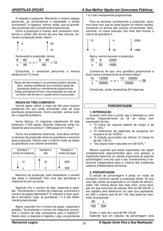 APOSTILAS OPÇÃO A Sua Melhor Opção em Concursos Públicos
Raciocínio Logico A Opção Certa Para a Sua Realização32
A resposta à pergunta "Mantendo o mesmo espaço
percorrido, se aumentarmos a velocidade, o tempo
aumentará?" é negativa. Vemos, então, que as grande-
zas envolvidas são inversamente proporcionais.
Como a proporção é inversa, será necessário inver-
termos a ordem dos termos de uma das colunas, tor-
nando a proporção direta. Assim:
8 60
x 90
Escrevendo a proporção, temos:
8 60
90
8
60x
x= ⇒ =
⋅ 90
= 12
Concluindo, o automóvel percorrerá a mesma
distância em 12 horas.
REGRA DE TRÊS COMPOSTA
Vamos agora utilizar a regra de três para resolver
problemas em que estão envolvidas mais de duas
grandezas proporcionais. Como exemplo, vamos anali-
sar o seguinte problema.
Numa fábrica, 10 máquinas trabalhando 20 dias
produzem 2 000 peças. Quantas máquinas serão ne-
cessárias para se produzir 1 680 peças em 6 dias?
Como nos problemas anteriores, você deve verificar
a natureza da proporção entre as grandezas e escrever
essa proporção. Vamos usar o mesmo modo de dispor
as grandezas e os valores envolvidos.
Grandeza 1:
número de máquinas
Grandeza 2:
dias
Grandeza 3:
número de peças
10
x
20
6
2000
1680
Natureza da proporção: para estabelecer o sentido
das setas é necessário fixar uma das grandezas e
relacioná-la com as outras.
Supondo fixo o número de dias, responda à ques-
tão: "Aumentando o número de máquinas, aumentará o
número de peças fabricadas?" A resposta a essa ques-
tão é afirmativa. Logo, as grandezas 1 e 3 são direta-
mente proporcionais.
Agora, supondo fixo o número de peças, responda à
questão: "Aumentando o número de máquinas, aumen-
tará o número de dias necessários para o trabalho?"
Nesse caso, a resposta é negativa. Logo, as grandezas
1 e 2 são inversamente proporcionais.
Para se escrever corretamente a proporção, deve-
mos fazer com que as setas fiquem no mesmo sentido,
invertendo os termos das colunas convenientes. Natu-
ralmente, no nosso exemplo, fica mais fácil inverter a
coluna da grandeza 2.
10 6 2000
x 20 1680
Agora, vamos escrever a proporção:
10 6
20x
= ⋅
2000
1680
(Lembre-se de que uma grandeza proporcional a
duas outras é proporcional ao produto delas.)
10 12000
33600
10
28
x
x= ⇒ =
⋅
=
33600
12000
Concluindo, serão necessárias 28 máquinas.
PORCENTAGEM
1. INTRODUÇÃO
Quando você abre o jornal, liga a televisão ou olha
vitrinas, frequentemente se vê às voltas com
expressões do tipo:
"O índice de reajuste salarial de março é de
16,19%."
"O rendimento da caderneta de poupança em
fevereiro foi de 18,55%."
"A inflação acumulada nos últimos 12 meses foi
de 381,1351%.
"Os preços foram reduzidos em até 0,5%."
Mesmo supondo que essas expressões não sejam
completamente desconhecidas para uma pessoa, é
importante fazermos um estudo organizado do assunto
porcentagem, uma vez que o seu conhecimento é fer-
ramenta indispensável para a maioria dos problemas
relativos à Matemática Comercial.
2. PORCENTAGEM
O estudo da porcentagem é ainda um modo de
comparar números usando a proporção direta. Só que
uma das razões da proporção é um fração de denomi-
nador 100. Vamos deixar isso mais claro: numa situa-
ção em que você tiver de calcular 40% de R$ 300,00, o
seu trabalho será determinar um valor que represente,
em 300, o mesmo que 40 em 100. Isso pode ser resu-
mido na proporção:
40
100 300
=
x
Então, o valor de x será de R$ 120,00.
Sabendo que em cálculos de porcentagem será
Regra de três simples é um processo prático utilizado
para resolver problemas que envolvam pares de
grandezas direta ou inversamente proporcionais.
Essas grandezas formam uma proporção em que se
conhece três termos e o quarto termo é procurado.
 
