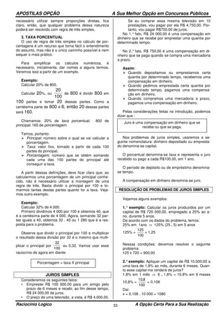 APOSTILAS OPÇÃO A Sua Melhor Opção em Concursos Públicos
Raciocínio Logico A Opção Certa Para a Sua Realização33
necessário utilizar sempre proporções diretas, fica
claro, então, que qualquer problema dessa natureza
poderá ser resolvido com regra de três simples.
3. TAXA PORCENTUAL
O uso de regra de três simples no cálculo de por-
centagens é um recurso que torna fácil o entendimento
do assunto, mas não é o único caminho possível e nem
sequer o mais prático.
Para simplificar os cálculos numéricos, é
necessário, inicialmente, dar nomes a alguns termos.
Veremos isso a partir de um exemplo.
Exemplo:
Calcular 20% de 800.
Calcular 20%, ou
20
100
de 800 é dividir 800 em
100 partes e tomar 20 dessas partes. Como a
centésima parte de 800 é 8, então 20 dessas partes
será 160.
Chamamos: 20% de taxa porcentual; 800 de
principal; 160 de porcentagem.
Temos, portanto:
Principal: número sobre o qual se vai calcular a
porcentagem.
Taxa: valor fixo, tomado a partir de cada 100
partes do principal.
Porcentagem: número que se obtém somando
cada uma das 100 partes do principal até
conseguir a taxa.
A partir dessas definições, deve ficar claro que, ao
calcularmos uma porcentagem de um principal conhe-
cido, não é necessário utilizar a montagem de uma
regra de três. Basta dividir o principal por 100 e to-
marmos tantas destas partes quanto for a taxa. Veja-
mos outro exemplo.
Exemplo:
Calcular 32% de 4.000.
Primeiro dividimos 4 000 por 100 e obtemos 40, que
é a centésima parte de 4 000. Agora, somando 32 par-
tes iguais a 40, obtemos 32 . 40 ou 1 280 que é a res-
posta para o problema.
Observe que dividir o principal por 100 e multiplicar
o resultado dessa divisão por 32 é o mesmo que multi-
plicar o principal por
32
100
ou 0,32. Vamos usar esse
raciocínio de agora em diante:
JUROS SIMPLES
Consideremos os seguintes fatos:
• Emprestei R$ 100 000,00 para um amigo pelo
prazo de 6 meses e recebi, ao fim desse tempo,
R$ 24 000,00 de juros.
• O preço de uma televisão, a vista, é R$ 4.000,00.
Se eu comprar essa mesma televisão em 10
prestações, vou pagar por ela R$ 4.750,00. Por-
tanto, vou pagar R$750,00 de juros.
No 1.° fato, R$ 24 000,00 é uma compensação em
dinheiro que se recebe por emprestar uma quantia por
determinado tempo.
No 2.° fato, R$ 750,00 é uma compensação em di-
nheiro que se paga quando se compra uma mercadoria
a prazo.
Assim:
Quando depositamos ou emprestamos certa
quantia por determinado tempo, recebemos uma
compensação em dinheiro.
Quando pedimos emprestada certa quantia por
determinado tempo, pagamos uma compensa-
ção em dinheiro.
Quando compramos uma mercadoria a prazo,
pagamos uma compensação em dinheiro.
Pelas considerações feitas na introdução, podemos
dizer que :
Nos problemas de juros simples, usaremos a se-
guinte nomenclatura: dinheiro depositado ou empresta-
do denomina-se capital.
O porcentual denomina-se taxa e representa o juro
recebido ou pago a cada R$100,00, em 1 ano.
O período de depósito ou de empréstimo denomina-
se tempo.
A compensação em dinheiro denomina-se juro.
RESOLUÇÃO DE PROBLEMAS DE JUROS SIMPLES
Vejamos alguns exemplos:
1.° exemplo: Calcular os juros produzidos por um
capital de R$ 720 000,00, empregado a 25% ao a-
no, durante 5 anos.
De acordo com os dados do problema, temos:
25% em 1ano ⇒ 125% (25 . 5) em 5 anos
125% =
100
125
= 1,25
Nessas condições, devemos resolver o seguinte
problema:
125 x 720 = 900,00
2.°exemplo: Apliquei um capital de R$ 10.000,00 a
uma taxa de 1,8% ao mês, durante 6 meses. Quan-
to esse capital me renderá de juros?
1,8% em 1 mês ⇒ 6 . 1,8% = 10,8% em 6 meses
10,8% =
100
8,10
= 0,108
Dai:
x = 0,108 . 10 000 = 1080
Juro é uma compensação em dinheiro que se
recebe ou que se paga.
Porcentagem = taxa X principal
 