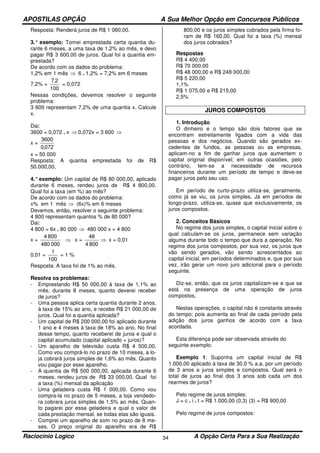 APOSTILAS OPÇÃO A Sua Melhor Opção em Concursos Públicos
Raciocínio Logico A Opção Certa Para a Sua Realização34
Resposta: Renderá juros de R$ 1 080,00.
3.° exemplo: Tomei emprestada certa quantia du-
rante 6 meses, a uma taxa de 1,2% ao mês, e devo
pagar R$ 3 600,00 de juros. Qual foi a quantia em-
prestada?
De acordo com os dados do problema:
1,2% em 1 mês ⇒ 6 . 1,2% = 7,2% em 6 meses
7,2% =
100
2,7
= 0,072
Nessas condições, devemos resolver o seguinte
problema:
3 600 representam 7,2% de uma quantia x. Calcule
x.
Dai:
3600 = 0,072 . x ⇒ 0,072x = 3 600 ⇒
x =
072,0
3600
x = 50 000
Resposta: A quantia emprestada foi de R$
50.000,00.
4.°exemplo: Um capital de R$ 80 000,00, aplicado
durante 6 meses, rendeu juros de R$ 4 800,00.
Qual foi a taxa (em %) ao mês?
De acordo com os dados do problema:
x% em 1 mês ⇒ (6x)% em 6 meses
Devemos, então, resolver o seguinte problema:
4 800 representam quantos % de 80 000?
Dai:
4 800 = 6x . 80 000 ⇒ 480 000 x = 4 800
x =
000480
8004
⇒ x =
8004
48
⇒ x = 0,01
0,01 =
100
1
= 1 %
Resposta: A taxa foi de 1% ao mês.
Resolva os problemas:
- Emprestando R$ 50 000,00 à taxa de 1,1% ao
mês, durante 8 meses, quanto deverei receber
de juros?
- Uma pessoa aplica certa quantia durante 2 anos,
à taxa de 15% ao ano, e recebe R$ 21 000,00 de
juros. Qual foi a quantia aplicada?
- Um capital de R$ 200 000,00 foi aplicado durante
1 ano e 4 meses à taxa de 18% ao ano. No final
desse tempo, quanto receberei de juros e qual o
capital acumulado (capital aplicado + juros)?
- Um aparelho de televisão custa R$ 4 500,00.
Como vou comprá-lo no prazo de 10 meses, a lo-
ja cobrará juros simples de 1,6% ao mês. Quanto
vou pagar por esse aparelho.
- A quantia de R$ 500 000,00, aplicada durante 6
meses, rendeu juros de R$ 33 000,00. Qual foi
a taxa (%) mensal da aplicação
- Uma geladeira custa R$ 1 000,00. Como vou
compra-la no prazo de 5 meses, a loja vendedo-
ra cobrara juros simples de 1,5% ao mês. Quan-
to pagarei por essa geladeira e qual o valor de
cada prestação mensal, se todas elas são iguais.
- Comprei um aparelho de som no prazo de 8 me-
ses. O preço original do aparelho era de R$
800,00 e os juros simples cobrados pela firma fo-
ram de R$ 160,00. Qual foi a taxa (%) mensal
dos juros cobrados?
Respostas
R$ 4 400,00
R$ 70 000,00
R$ 48 000,00 e R$ 248 000,00
R$ 5 220,00
1,1%
R$ 1 075,00 e R$ 215,00
2,5%
JUROS COMPOSTOS
1. Introdução
O dinheiro e o tempo são dois fatores que se
encontram estreitamente ligados com a vida das
pessoas e dos negócios. Quando são gerados ex-
cedentes de fundos, as pessoas ou as empresas,
aplicam-no a fim de ganhar juros que aumentem o
capital original disponível; em outras ocasiões, pelo
contrário, tem-se a necessidade de recursos
financeiros durante um período de tempo e deve-se
pagar juros pelo seu uso.
Em período de curto-prazo utiliza-se, geralmente,
como já se viu, os juros simples. Já em períodos de
longo-prazo, utiliza-se, quase que exclusivamente, os
juros compostos.
2. Conceitos Básicos
No regime dos juros simples, o capital inicial sobre o
qual calculam-se os juros, permanece sem variação
alguma durante todo o tempo que dura a operação. No
regime dos juros compostos, por sua vez, os juros que
vão sendo gerados, vão sendo acrescentados ao
capital inicial, em períodos determinados e, que por sua
vez, irão gerar um novo juro adicional para o período
seguinte.
Diz-se, então, que os juros capitalizam-se e que se
está na presença de uma operação de juros
compostos.
Nestas operações, o capital não é constante através
do tempo; pois aumenta ao final de cada período pela
adição dos juros ganhos de acordo com a taxa
acordada.
Esta diferença pode ser observada através do
seguinte exemplo:
Exemplo 1: Suponha um capital inicial de R$
1.000,00 aplicado à taxa de 30.0 % a.a. por um período
de 3 anos a juros simples e compostos. Qual será o
total de juros ao final dos 3 anos sob cada um dos
rearmes de juros?
Pelo regime de juros simples:
J = c . i . t = R$ 1.000,00 (0,3) (3) = R$ 900,00
Pelo regime de juros compostos:
 