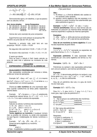 APOSTILAS OPÇÃO A Sua Melhor Opção em Concursos Públicos
Raciocínio Logico A Opção Certa Para a Sua Realização35
( )J C io
n
= + −



1 1 =
( )[ ] 00,197.1$13,100,000.1$
3
RRJ =−=
Demonstrando agora, em detalhes, o que se passou
com os cálculos, temos:
Ano Juros simples Juros Compostos
1 R$ 1.000,00(0,3) = R$ 300,00 R$ 1.000,00(0,3) = R$ 300,00
2 R$ 1.000,00(0,3) = R$ 300,00 R$ 1.300,00(0,3) = R$ 390,00
3 R$ 1.000,00(0,3) = R$ 300,00 R$ 1.690,00(0,3) = R$ 507,00
R$ 900,00 R$ 1.197,00
Vamos dar outro exemplo de juros compostos:
Suponhamos que você coloque na poupança R$
100,00 e os juros são de 10% ao mês.
Decorrido o primeiro mês você terá em sua
poupança: 100,00 + 10,00 = 110,00
No segundo mês você terá:110,00 + 11,00 =111,00
No terceiro mês você terá: 111,00 + 11,10 = 111,10
E assim por diante.
Para se fazer o cálculo é fácil: basta calcular os
juros de cada mês e adicionar ao montante do mês
anterior.
EQUAÇÕES
EXPRESSÕES LITERAIS OU ALGÉBRICAS
IGUALDADES E PROPRIEDADES
São expressões constituídas por números e letras,
unidos por sinais de operações.
Exemplo: 3a
2
; –2axy + 4x
2
; xyz;
3
x + 2 , é o mesmo
que 3.a
2
; –2.a.x.y + 4.x
2
; x.y.z; x : 3 + 2, as letras a, x, y
e z representam um número qualquer.
Chama-se valor numérico de uma expressão algé-
brica quando substituímos as letras pelos respectivos
valores dados:
Exemplo: 3x
2
+ 2y para x = –1 e y = 2, substituindo
os respectivos valores temos, 3.(–1)
2
+ 2.2 → 3 . 1+ 4
→ 3 + 4 = 7 é o valor numérico da expressão.
Exercícios
Calcular os valores numéricos das expressões:
1) 3x – 3y para x = 1 e y =3
2) x + 2a para x =–2 e a = 0
3) 5x
2
– 2y + a para x =1, y =2 e a =3
Respostas: 1) –6 2) –2 3) 4
Termo algébrico ou monômio: é qualquer número
real, ou produto de números, ou ainda uma expressão
na qual figuram multiplicações de fatores numéricos e
literais.
Exemplo: 5x
4
, –2y, x3 , –4a , 3 , – x
Partes do termo algébrico ou monômio.
Exemplo:
sinal (–)
–3x
5
ybz 3 coeficiente numérico ou parte numérica
x
5
ybz parte literal
Obs.:
1) As letras x, y, z (final do alfabeto) são usadas co-
mo variáveis (valor variável)
2) quando o termo algébrico não vier expresso o co-
eficiente ou parte numérica fica subentendido que
este coeficiente é igual a 1.
Exemplo: 1) a
3
bx
4
= 1.a
3
bx
4
2) –abc = –1.a.b.c
Termos semelhantes: Dois ou mais termos são se-
melhantes se possuem as mesmas letras elevadas aos
mesmos expoentes e sujeitas às mesmas operações.
Exemplos:
1) a
3
bx, –4a
3
bx e 2a
3
bx são termos semelhantes.
2) –x
3
y, +3x
3
y e 8x
3
y são termos semelhantes.
Grau de um monômio ou termo algébrico: E a so-
ma dos expoentes da parte literal.
Exemplos:
1) 2 x
4
y
3
z = 2.x
4
.y
3
.z
1
(somando os expoentes da
parte literal temos, 4 + 3 + 1 = 8) grau 8.
Expressão polinômio: É toda expressão literal
constituída por uma soma algébrica de termos ou mo-
nômios.
Exemplos: 1)2a
2
b – 5x 2)3x
2
+ 2b+ 1
Polinômios na variável x são expressões polinomiais
com uma só variável x, sem termos semelhantes.
Exemplo:
5x
2
+ 2x – 3 denominada polinômio na variável x cuja
forma geral é a0 + a1x + a2x
2
+ a3x
3
+ ... + anx
n
, onde a0,
a1, a2, a3, ..., an são os coeficientes.
Grau de um polinômio não nulo, é o grau do monô-
mio de maior grau.
Exemplo: 5a
2
x – 3a
4
x
2
y + 2xy
Grau 2+1 = 3, grau 4+2+1= 7, grau 1+1= 2, 7 é o
maior grau, logo o grau do polinômio é 7.
Exercícios
1) Dar os graus e os coeficientes dos monômios:
a)–3x y
2
z grau coefciente__________
b)–a
7
x
2
z
2
grau coeficiente__________
c) xyz grau coeficiente__________
2) Dar o grau dos polinômios:
a) 2x
4
y – 3xy
2
+ 2x grau __________
b) –2+xyz+2x
5
y
2
grau __________
Respostas:
1) a) grau 4, coeficiente –3
b) grau 11, coeficiente –1
c) grau 3, coeficiente 1
2) a) grau 5 b) grau 7
CÁLCULO COM EXPRESSÕES LITERAIS
 