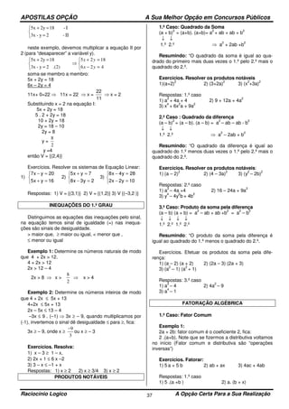 APOSTILAS OPÇÃO A Sua Melhor Opção em Concursos Públicos
Raciocínio Logico A Opção Certa Para a Sua Realização37



ΙΙ=
Ι=+
-2y-3x
-182y5x
neste exemplo, devemos multiplicar a equação II por
2 (para “desaparecer” a variável y).



=−
=+
⇒



=
=+
426
1825
.(2)2y-3x
182y5x
yx
yx
soma-se membro a membro:
5x + 2y = 18
6x – 2y = 4
11x+ 0=22 ⇒ 11x = 22 ⇒ x =
11
22
⇒ x = 2
Substituindo x = 2 na equação I:
5x + 2y = 18
5 . 2 + 2y = 18
10 + 2y = 18
2y = 18 – 10
2y = 8
y =
2
8
y =4
então V = {(2,4)}
Exercícios. Resolver os sistemas de Equação Linear:
1)



=+
=−
16yx5
20yx7
2)



=−
=+
2y3x8
7yx5
3)



=−
=−
10y2x2
28y4x8
Respostas: 1) V = {(3,1)} 2) V = {(1,2)} 3) V {(–3,2 )}
INEQUAÇÕES DO 1.º GRAU
Distinguimos as equações das inequações pelo sinal,
na equação temos sinal de igualdade (=) nas inequa-
ções são sinais de desigualdade.
> maior que, ≥ maior ou igual, < menor que ,
≤ menor ou igual
Exemplo 1: Determine os números naturais de modo
que 4 + 2x > 12.
4 + 2x > 12
2x > 12 – 4
2x > 8 ⇒ x >
2
8
⇒ x > 4
Exemplo 2: Determine os números inteiros de modo
que 4 + 2x ≤ 5x + 13
4+2x ≤ 5x + 13
2x – 5x ≤ 13 – 4
–3x ≤ 9 . (–1) ⇒ 3x ≥ – 9, quando multiplicamos por
(-1), invertemos o sinal dê desigualdade ≤ para ≥, fica:
3x ≥ – 9, onde x ≥
3
9−
ou x ≥ – 3
Exercícios. Resolva:
1) x – 3 ≥ 1 – x,
2) 2x + 1 ≤ 6 x –2
3) 3 – x ≤ –1 + x
Respostas: 1) x ≥ 2 2) x ≥ 3/4 3) x ≥ 2
PRODUTOS NOTÁVEIS
1.º Caso: Quadrado da Soma
(a + b)
2
= (a+b). (a+b)= a
2
+ ab + ab + b
2
↓ ↓
1.º 2.º ⇒ a
2
+ 2ab +b
2
Resumindo: “O quadrado da soma é igual ao qua-
drado do primeiro mais duas vezes o 1.º pelo 2.º mais o
quadrado do 2.º.
Exercícios. Resolver os produtos notáveis
1)(a+2)
2
2) (3+2a)
2
3) (x
2
+3a)
2
Respostas: 1.º caso
1) a
2
+ 4a + 4 2) 9 + 12a + 4a
2
3) x
4
+ 6x
2
a + 9a
2
2.º Caso : Quadrado da diferença
(a – b)
2
= (a – b). (a – b) = a
2
– ab – ab - b
2
↓ ↓
1.º 2.º ⇒ a
2
– 2ab + b
2
Resumindo: “O quadrado da diferença é igual ao
quadrado do 1.º menos duas vezes o 1.º pelo 2.º mais o
quadrado do 2.º.
Exercícios. Resolver os produtos notáveis:
1) (a – 2)
2
2) (4 – 3a)
2
3) (y
2
– 2b)
2
Respostas: 2.º caso
1) a
2
– 4a +4 2) 16 – 24a + 9a
2
3) y
4
– 4y
2
b + 4b
2
3.º Caso: Produto da soma pela diferença
(a – b) (a + b) = a
2
– ab + ab +b
2
= a
2
– b
2
↓ ↓ ↓ ↓
1.º 2.º 1.º 2.º
Resumindo: “O produto da soma pela diferença é
igual ao quadrado do 1.º menos o quadrado do 2.º.
Exercícios. Efetuar os produtos da soma pela dife-
rença:
1) (a – 2) (a + 2) 2) (2a – 3) (2a + 3)
3) (a
2
– 1) (a
2
+ 1)
Respostas: 3.º caso
1) a
2
– 4 2) 4a
2
– 9
3) a
4
– 1
FATORAÇÃO ALGÉBRICA
1.º Caso: Fator Comum
Exemplo 1:
2a + 2b: fator comum é o coeficiente 2, fica:
2 .(a+b). Note que se fizermos a distributiva voltamos
no início (Fator comum e distributiva são “operações
inversas”)
Exercícios. Fatorar:
1) 5 a + 5 b 2) ab + ax 3) 4ac + 4ab
Respostas: 1.º caso
1) 5 .(a +b ) 2) a. (b + x)
 