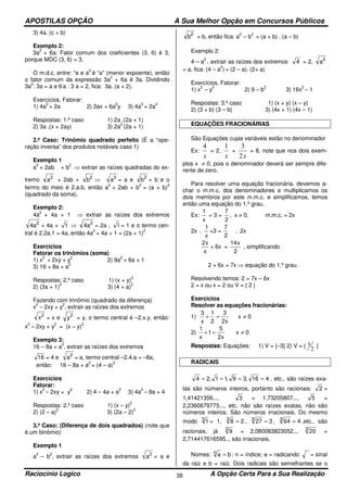 APOSTILAS OPÇÃO A Sua Melhor Opção em Concursos Públicos
Raciocínio Logico A Opção Certa Para a Sua Realização38
3) 4a. (c + b)
Exemplo 2:
3a
2
+ 6a: Fator comum dos coeficientes (3, 6) é 3,
porque MDC (3, 6) = 3.
O m.d.c. entre: “a e a
2
é “a” (menor expoente), então
o fator comum da expressão 3a
2
+ 6a é 3a. Dividindo
3a
2
: 3a = a e 6 a : 3 a = 2, fica: 3a. (a + 2).
Exercícios. Fatorar:
1) 4a
2
+ 2a 2) 3ax + 6a
2
y 3) 4a
3
+ 2a
2
Respostas: 1.º caso 1) 2a .(2a + 1)
2) 3a .(x + 2ay) 3) 2a
2
(2a + 1)
2.º Caso: Trinômio quadrado perfeito (É a “ope-
ração inversa” dos produtos notáveis caso 1)
Exemplo 1
a
2
+ 2ab + b
2
⇒ extrair as raízes quadradas do ex-
tremo 2
a + 2ab + 2
b ⇒ 2
a = a e 2
b = b e o
termo do meio é 2.a.b, então a
2
+ 2ab + b
2
= (a + b)
2
(quadrado da soma).
Exemplo 2:
4a
2
+ 4a + 1 ⇒ extrair as raízes dos extremos
2
a4 + 4a + 1 ⇒ 2
a4 = 2a , 1 = 1 e o termo cen-
tral é 2.2a.1 = 4a, então 4a
2
+ 4a + 1 = (2a + 1)
2
Exercícios
Fatorar os trinômios (soma)
1) x
2
+ 2xy + y
2
2) 9a
2
+ 6a + 1
3) 16 + 8a + a
2
Respostas: 2.º caso 1) (x + y)
2
2) (3a + 1)
2
3) (4 + a)
2
Fazendo com trinômio (quadrado da diferença)
x
2
– 2xy + y
2
, extrair as raízes dos extremos
2
x = x e 2
y = y, o termo central é –2.x.y, então:
x
2
– 2xy + y
2
= (x – y)
2
Exemplo 3:
16 – 8a + a
2
, extrair as raízes dos extremos
16 = 4 e 2
a = a, termo central –2.4.a = –8a,
então: 16 – 8a + a
2
= (4 – a)
2
Exercícios
Fatorar:
1) x
2
– 2xy + y
2
2) 4 – 4a + a
2
3) 4a
2
– 8a + 4
Respostas: 2.º caso 1) (x – y)
2
2) (2 – a)
2
3) (2a – 2)
2
3.º Caso: (Diferença de dois quadrados) (note que
é um binômio)
Exemplo 1
a
2
– b
2
, extrair as raízes dos extremos 2
a = a e
2
b = b, então fica: a
2
– b
2
= (a + b) . (a – b)
Exemplo 2:
4 – a
2
, extrair as raízes dos extremos 4 = 2, 2
a
= a, fica: (4 – a
2
) = (2 – a). (2+ a)
Exercícios. Fatorar:
1) x
2
– y
2
2) 9 – b
2
3) 16x
2
– 1
Respostas: 3.º caso 1) (x + y) (x – y)
2) (3 + b) (3 – b) 3) (4x + 1) (4x – 1)
EQUAÇÕES FRACIONÁRIAS
São Equações cujas variáveis estão no denominador
Ex:
x
4
= 2,
x
1
+
x2
3
= 8, note que nos dois exem-
plos x ≠ 0, pois o denominador deverá ser sempre dife-
rente de zero.
Para resolver uma equação fracionária, devemos a-
char o m.m.c. dos denominadores e multiplicamos os
dois membros por este m.m.c. e simplificamos, temos
então uma equação do 1.º grau.
Ex:
x
1
+ 3 =
2
7
, x ≠ 0, m.m.c. = 2x
2x .
x
1
+3 =
2
7
. 2x
x
x2
+ 6x =
2
x14
, simplificando
2 + 6x = 7x ⇒ equação do 1.º grau.
Resolvendo temos: 2 = 7x – 6x
2 = x ou x = 2 ou V = { 2 }
Exercícios
Resolver as equações fracionárias:
1) 0x
x2
3
2
1
x
3
≠=+
2) 0x
x2
5
1
x
1
≠=+
Respostas: Equações: 1) V = {–3} 2) V = {
2
3 }
RADICAIS
416,39,11,24 ==== , etc., são raízes exa-
tas são números inteiros, portanto são racionais: 2 =
1,41421356..., 3 = 1,73205807..., 5 =
2,2360679775..., etc. não são raízes exatas, não são
números inteiros. São números irracionais. Do mesmo
modo 3
1 = 1, 283
= , 3273
= , 4643
= ,etc., são
racionais, já 3
9 = 2,080083823052.., 3
20 =
2,714417616595... são irracionais.
Nomes: ban
= : n = índice; a = radicando = sinal
da raiz e b = raiz. Dois radicais são semelhantes se o
 